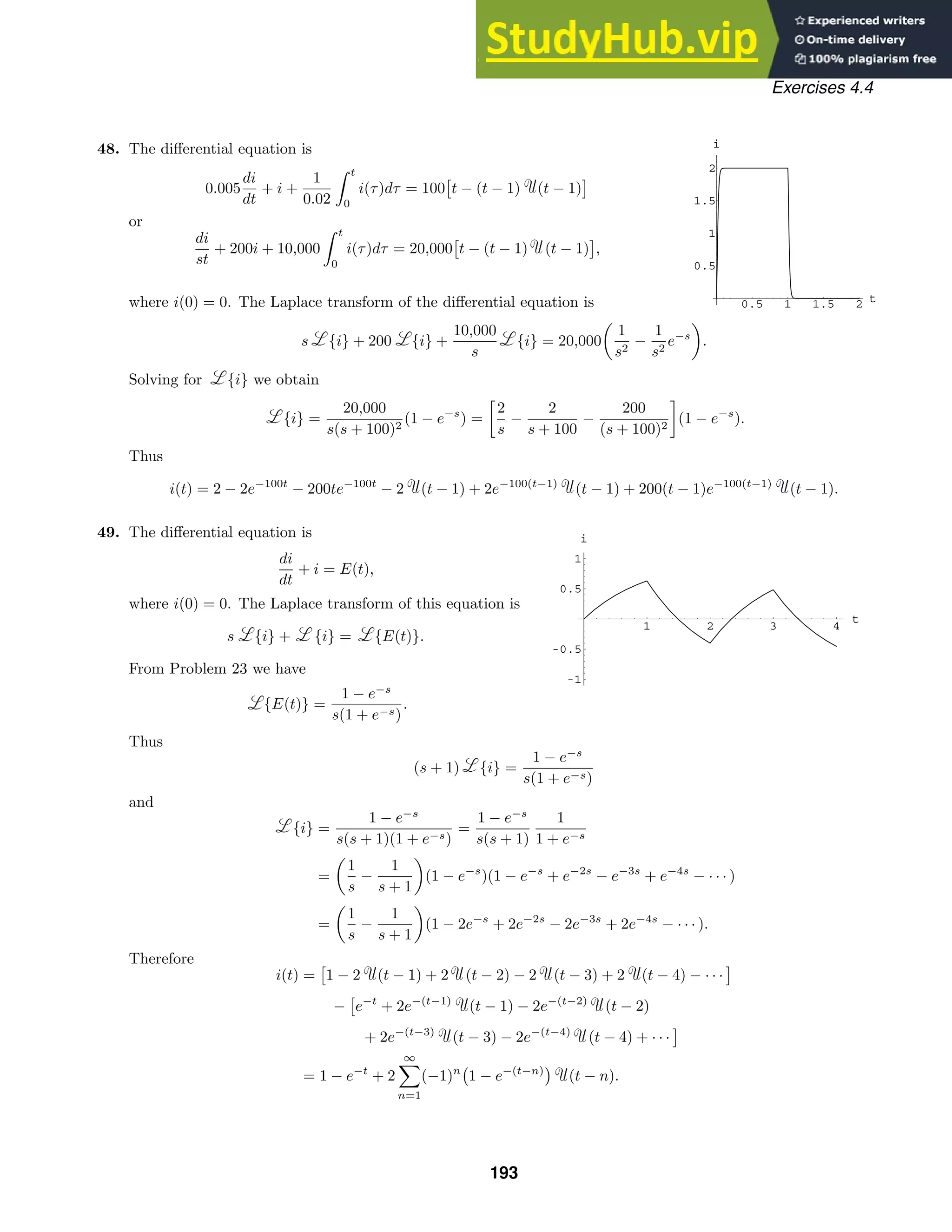 0.5 1 1.5 2 t
0.5
1
1.5
2
i
1 2 3 4
t
-1
-0.5
0.5
1
i
Exercises 4.4
48. The diﬀerential equation is
0.005
di
dt
+ i +
1
0.02
 t
0
i(τ)dτ = 100

t − (t − 1) (t − 1)

or
di
st
+ 200i + 10,000
 t
0
i(τ)dτ = 20,000

t − (t − 1) (t − 1)

,
where i(0) = 0. The Laplace transform of the diﬀerential equation is
s {i} + 200 {i} +
10,000
s
{i} = 20,000

1
s2
−
1
s2
e−s

.
Solving for {i} we obtain
{i} =
20,000
s(s + 100)2
(1 − e−s
) =

2
s
−
2
s + 100
−
200
(s + 100)2

(1 − e−s
).
Thus
i(t) = 2 − 2e−100t
− 200te−100t
− 2 (t − 1) + 2e−100(t−1)
(t − 1) + 200(t − 1)e−100(t−1)
(t − 1).
49. The diﬀerential equation is
di
dt
+ i = E(t),
where i(0) = 0. The Laplace transform of this equation is
s {i} + {i} = {E(t)}.
From Problem 23 we have
{E(t)} =
1 − e−s
s(1 + e−s)
.
Thus
(s + 1) {i} =
1 − e−s
s(1 + e−s)
and
{i} =
1 − e−s
s(s + 1)(1 + e−s)
=
1 − e−s
s(s + 1)
1
1 + e−s
=

1
s
−
1
s + 1

(1 − e−s
)(1 − e−s
+ e−2s
− e−3s
+ e−4s
− · · · )
=

1
s
−
1
s + 1

(1 − 2e−s
+ 2e−2s
− 2e−3s
+ 2e−4s
− · · · ).
Therefore
i(t) =

1 − 2 (t − 1) + 2 (t − 2) − 2 (t − 3) + 2 (t − 4) − · · ·

−

e−t
+ 2e−(t−1)
(t − 1) − 2e−(t−2)
(t − 2)
+ 2e−(t−3)
(t − 3) − 2e−(t−4)
(t − 4) + · · ·

= 1 − e−t
+ 2
∞
!
n=1
(−1)n

1 − e−(t−n)

(t − n).
193
 