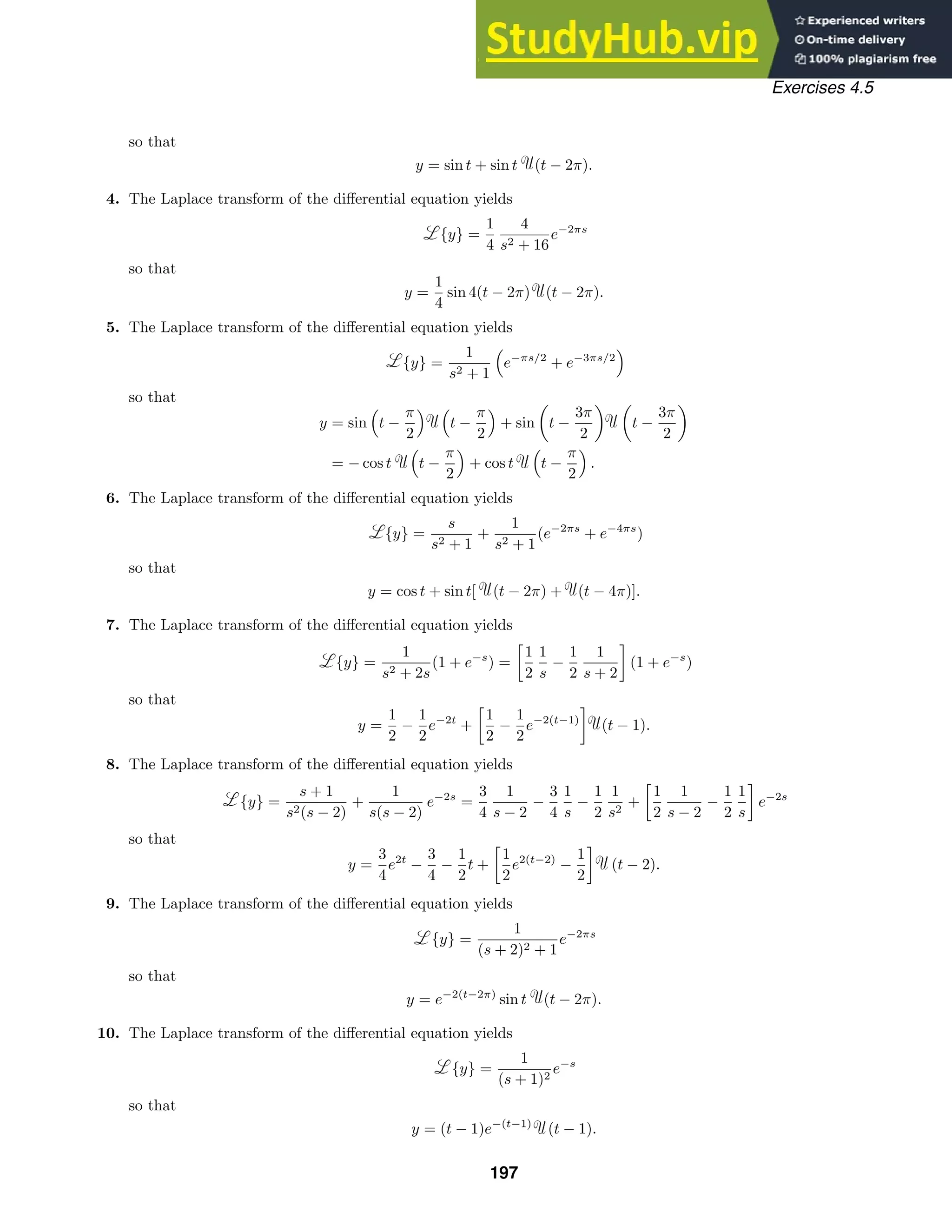Exercises 4.5
so that
y = sin t + sin t (t − 2π).
4. The Laplace transform of the diﬀerential equation yields
{y} =
1
4
4
s2 + 16
e−2πs
so that
y =
1
4
sin 4(t − 2π) (t − 2π).
5. The Laplace transform of the diﬀerential equation yields
{y} =
1
s2 + 1

e−πs/2
+ e−3πs/2

so that
y = sin

t −
π
2
 
t −
π
2

+ sin

t −
3π
2
 
t −
3π
2

= − cos t

t −
π
2

+ cos t

t −
π
2

.
6. The Laplace transform of the diﬀerential equation yields
{y} =
s
s2 + 1
+
1
s2 + 1
(e−2πs
+ e−4πs
)
so that
y = cos t + sin t[ (t − 2π) + (t − 4π)].
7. The Laplace transform of the diﬀerential equation yields
{y} =
1
s2 + 2s
(1 + e−s
) =

1
2
1
s
−
1
2
1
s + 2

(1 + e−s
)
so that
y =
1
2
−
1
2
e−2t
+

1
2
−
1
2
e−2(t−1)

(t − 1).
8. The Laplace transform of the diﬀerential equation yields
{y} =
s + 1
s2(s − 2)
+
1
s(s − 2)
e−2s
=
3
4
1
s − 2
−
3
4
1
s
−
1
2
1
s2
+

1
2
1
s − 2
−
1
2
1
s

e−2s
so that
y =
3
4
e2t
−
3
4
−
1
2
t +

1
2
e2(t−2)
−
1
2

(t − 2).
9. The Laplace transform of the diﬀerential equation yields
{y} =
1
(s + 2)2 + 1
e−2πs
so that
y = e−2(t−2π)
sin t (t − 2π).
10. The Laplace transform of the diﬀerential equation yields
{y} =
1
(s + 1)2
e−s
so that
y = (t − 1)e−(t−1)
(t − 1).
197
 