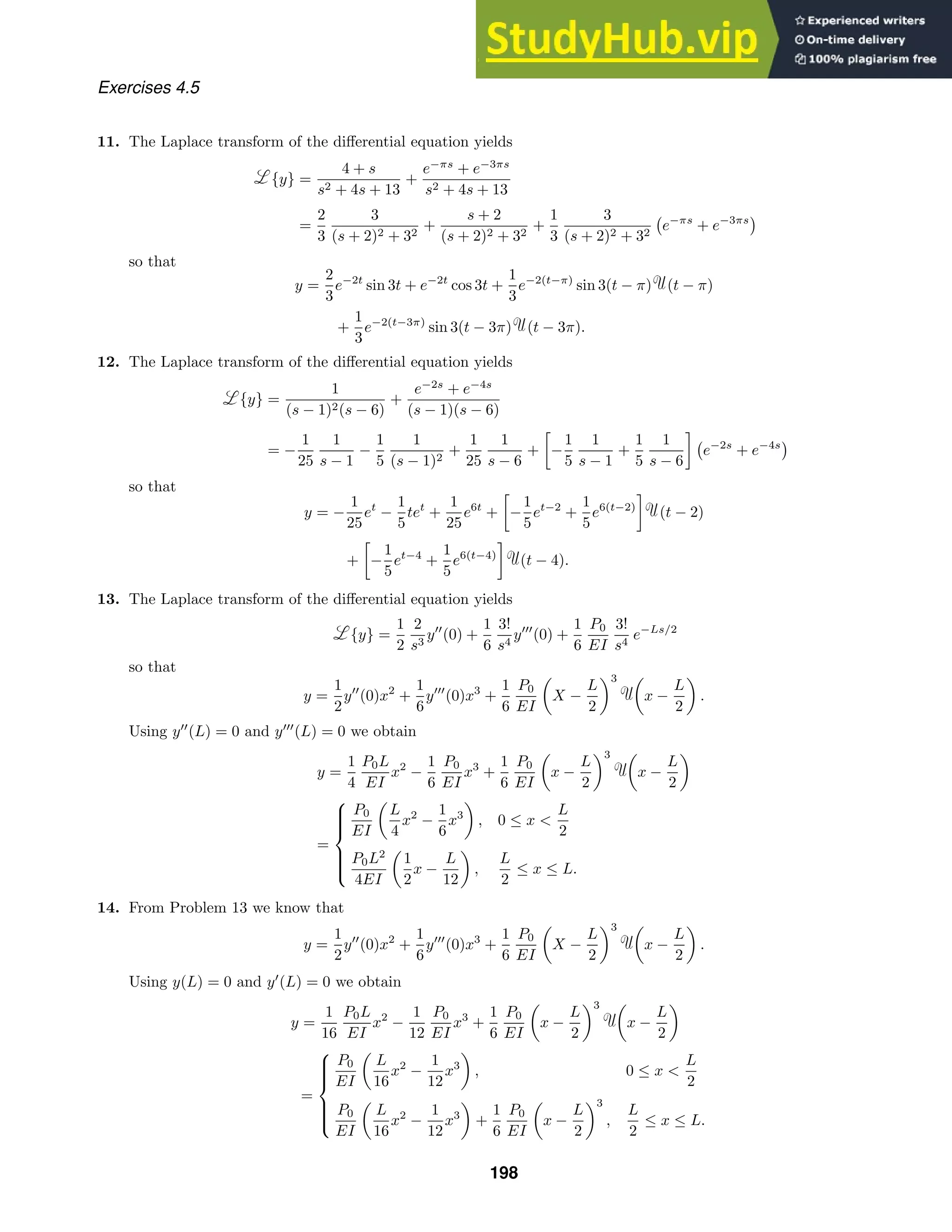 Exercises 4.5
11. The Laplace transform of the diﬀerential equation yields
{y} =
4 + s
s2 + 4s + 13
+
e−πs
+ e−3πs
s2 + 4s + 13
=
2
3
3
(s + 2)2 + 32
+
s + 2
(s + 2)2 + 32
+
1
3
3
(s + 2)2 + 32

e−πs
+ e−3πs

so that
y =
2
3
e−2t
sin 3t + e−2t
cos 3t +
1
3
e−2(t−π)
sin 3(t − π) (t − π)
+
1
3
e−2(t−3π)
sin 3(t − 3π) (t − 3π).
12. The Laplace transform of the diﬀerential equation yields
{y} =
1
(s − 1)2(s − 6)
+
e−2s
+ e−4s
(s − 1)(s − 6)
= −
1
25
1
s − 1
−
1
5
1
(s − 1)2
+
1
25
1
s − 6
+

−
1
5
1
s − 1
+
1
5
1
s − 6


e−2s
+ e−4s

so that
y = −
1
25
et
−
1
5
tet
+
1
25
e6t
+

−
1
5
et−2
+
1
5
e6(t−2)

(t − 2)
+

−
1
5
et−4
+
1
5
e6(t−4)

(t − 4).
13. The Laplace transform of the diﬀerential equation yields
{y} =
1
2
2
s3
y
(0) +
1
6
3!
s4
y
(0) +
1
6
P0
EI
3!
s4
e−Ls/2
so that
y =
1
2
y
(0)x2
+
1
6
y
(0)x3
+
1
6
P0
EI

X −
L
2
3 
x −
L
2

.
Using y
(L) = 0 and y
(L) = 0 we obtain
y =
1
4
P0L
EI
x2
−
1
6
P0
EI
x3
+
1
6
P0
EI

x −
L
2
3 
x −
L
2

=









P0
EI

L
4
x2
−
1
6
x3

, 0 ≤ x 
L
2
P0L2
4EI

1
2
x −
L
12

,
L
2
≤ x ≤ L.
14. From Problem 13 we know that
y =
1
2
y
(0)x2
+
1
6
y
(0)x3
+
1
6
P0
EI

X −
L
2
3 
x −
L
2

.
Using y(L) = 0 and y
(L) = 0 we obtain
y =
1
16
P0L
EI
x2
−
1
12
P0
EI
x3
+
1
6
P0
EI

x −
L
2
3 
x −
L
2

=









P0
EI

L
16
x2
−
1
12
x3

, 0 ≤ x 
L
2
P0
EI

L
16
x2
−
1
12
x3

+
1
6
P0
EI

x −
L
2
3
,
L
2
≤ x ≤ L.
198
 