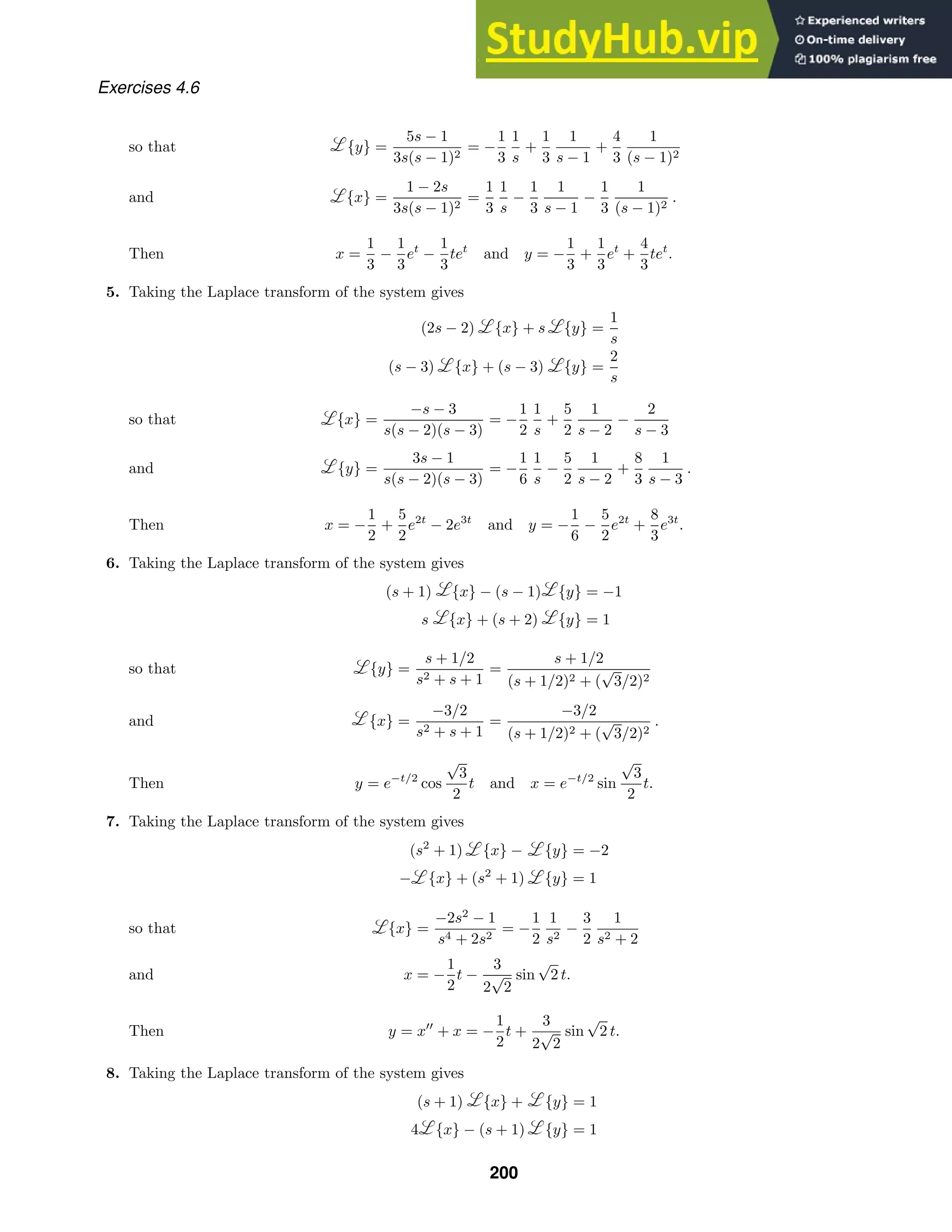 Exercises 4.6
{y} =
5s − 1
3s(s − 1)2
= −
1
3
1
s
+
1
3
1
s − 1
+
4
3
1
(s − 1)2
so that
{x} =
1 − 2s
3s(s − 1)2
=
1
3
1
s
−
1
3
1
s − 1
−
1
3
1
(s − 1)2
.
and
Then x =
1
3
−
1
3
et
−
1
3
tet
and y = −
1
3
+
1
3
et
+
4
3
tet
.
5. Taking the Laplace transform of the system gives
(2s − 2) {x} + s {y} =
1
s
(s − 3) {x} + (s − 3) {y} =
2
s
{x} =
−s − 3
s(s − 2)(s − 3)
= −
1
2
1
s
+
5
2
1
s − 2
−
2
s − 3
so that
{y} =
3s − 1
s(s − 2)(s − 3)
= −
1
6
1
s
−
5
2
1
s − 2
+
8
3
1
s − 3
.
and
Then x = −
1
2
+
5
2
e2t
− 2e3t
and y = −
1
6
−
5
2
e2t
+
8
3
e3t
.
6. Taking the Laplace transform of the system gives
(s + 1) {x} − (s − 1) {y} = −1
s {x} + (s + 2) {y} = 1
{y} =
s + 1/2
s2 + s + 1
=
s + 1/2
(s + 1/2)2 + (
√
3/2)2
so that
{x} =
−3/2
s2 + s + 1
=
−3/2
(s + 1/2)2 + (
√
3/2)2
.
and
Then y = e−t/2
cos
√
3
2
t and x = e−t/2
sin
√
3
2
t.
7. Taking the Laplace transform of the system gives
(s2
+ 1) {x} − {y} = −2
− {x} + (s2
+ 1) {y} = 1
{x} =
−2s2
− 1
s4 + 2s2
= −
1
2
1
s2
−
3
2
1
s2 + 2
so that
x = −
1
2
t −
3
2
√
2
sin
√
2 t.
and
Then y = x
+ x = −
1
2
t +
3
2
√
2
sin
√
2 t.
8. Taking the Laplace transform of the system gives
(s + 1) {x} + {y} = 1
4 {x} − (s + 1) {y} = 1
200
 