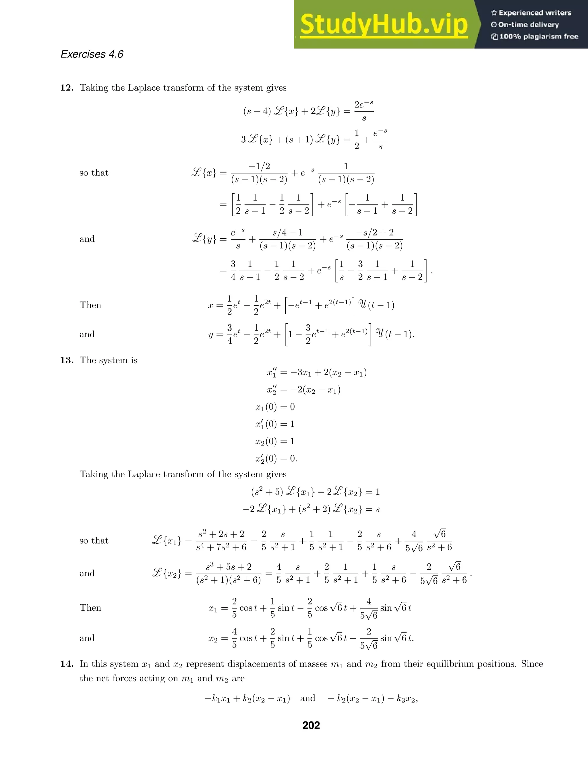 Exercises 4.6
12. Taking the Laplace transform of the system gives
(s − 4) {x} + 2 {y} =
2e−s
s
−3 {x} + (s + 1) {y} =
1
2
+
e−s
s
{x} =
−1/2
(s − 1)(s − 2)
+ e−s 1
(s − 1)(s − 2)
so that
=

1
2
1
s − 1
−
1
2
1
s − 2

+ e−s

−
1
s − 1
+
1
s − 2

{y} =
e−s
s
+
s/4 − 1
(s − 1)(s − 2)
+ e−s −s/2 + 2
(s − 1)(s − 2)
and
=
3
4
1
s − 1
−
1
2
1
s − 2
+ e−s

1
s
−
3
2
1
s − 1
+
1
s − 2

.
x =
1
2
et
−
1
2
e2t
+

−et−1
+ e2(t−1)
(t − 1)
Then
y =
3
4
et
−
1
2
e2t
+

1 −
3
2
et−1
+ e2(t−1)

(t − 1).
and
13. The system is
x
1 = −3x1 + 2(x2 − x1)
x
2 = −2(x2 − x1)
x1(0) = 0
x
1(0) = 1
x2(0) = 1
x
2(0) = 0.
Taking the Laplace transform of the system gives
(s2
+ 5) {x1} − 2 {x2} = 1
−2 {x1} + (s2
+ 2) {x2} = s
{x1} =
s2
+ 2s + 2
s4 + 7s2 + 6
=
2
5
s
s2 + 1
+
1
5
1
s2 + 1
−
2
5
s
s2 + 6
+
4
5
√
6
√
6
s2 + 6
so that
{x2} =
s3
+ 5s + 2
(s2 + 1)(s2 + 6)
=
4
5
s
s2 + 1
+
2
5
1
s2 + 1
+
1
5
s
s2 + 6
−
2
5
√
6
√
6
s2 + 6
.
and
x1 =
2
5
cos t +
1
5
sin t −
2
5
cos
√
6 t +
4
5
√
6
sin
√
6 t
Then
x2 =
4
5
cos t +
2
5
sin t +
1
5
cos
√
6 t −
2
5
√
6
sin
√
6 t.
and
14. In this system x1 and x2 represent displacements of masses m1 and m2 from their equilibrium positions. Since
the net forces acting on m1 and m2 are
−k1x1 + k2(x2 − x1) and − k2(x2 − x1) − k3x2,
202
 
