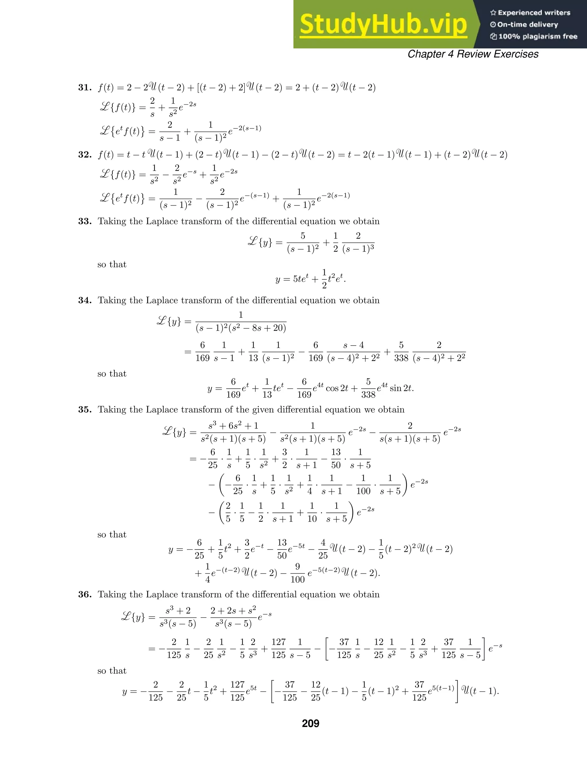 Chapter 4 Review Exercises
31. f(t) = 2 − 2 (t − 2) + [(t − 2) + 2] (t − 2) = 2 + (t − 2) (t − 2)
{f(t)} =
2
s
+
1
s2
e−2s

et
f(t)

=
2
s − 1
+
1
(s − 1)2
e−2(s−1)
32. f(t) = t − t (t − 1) + (2 − t) (t − 1) − (2 − t) (t − 2) = t − 2(t − 1) (t − 1) + (t − 2) (t − 2)
{f(t)} =
1
s2
−
2
s2
e−s
+
1
s2
e−2s

et
f(t)

=
1
(s − 1)2
−
2
(s − 1)2
e−(s−1)
+
1
(s − 1)2
e−2(s−1)
33. Taking the Laplace transform of the diﬀerential equation we obtain
{y} =
5
(s − 1)2
+
1
2
2
(s − 1)3
so that
y = 5tet
+
1
2
t2
et
.
34. Taking the Laplace transform of the diﬀerential equation we obtain
{y} =
1
(s − 1)2(s2 − 8s + 20)
=
6
169
1
s − 1
+
1
13
1
(s − 1)2
−
6
169
s − 4
(s − 4)2 + 22
+
5
338
2
(s − 4)2 + 22
so that
y =
6
169
et
+
1
13
tet
−
6
169
e4t
cos 2t +
5
338
e4t
sin 2t.
35. Taking the Laplace transform of the given diﬀerential equation we obtain
{y} =
s3
+ 6s2
+ 1
s2(s + 1)(s + 5)
−
1
s2(s + 1)(s + 5)
e−2s
−
2
s(s + 1)(s + 5)
e−2s
= −
6
25
·
1
s
+
1
5
·
1
s2
+
3
2
·
1
s + 1
−
13
50
·
1
s + 5
−

−
6
25
·
1
s
+
1
5
·
1
s2
+
1
4
·
1
s + 1
−
1
100
·
1
s + 5

e−2s
−

2
5
·
1
5
−
1
2
·
1
s + 1
+
1
10
·
1
s + 5

e−2s
so that
y = −
6
25
+
1
5
t2
+
3
2
e−t
−
13
50
e−5t
−
4
25
(t − 2) −
1
5
(t − 2)2
(t − 2)
+
1
4
e−(t−2)
(t − 2) −
9
100
e−5(t−2)
(t − 2).
36. Taking the Laplace transform of the diﬀerential equation we obtain
{y} =
s3
+ 2
s3(s − 5)
−
2 + 2s + s2
s3(s − 5)
e−s
= −
2
125
1
s
−
2
25
1
s2
−
1
5
2
s3
+
127
125
1
s − 5
−

−
37
125
1
s
−
12
25
1
s2
−
1
5
2
s3
+
37
125
1
s − 5

e−s
so that
y = −
2
125
−
2
25
t −
1
5
t2
+
127
125
e5t
−

−
37
125
−
12
25
(t − 1) −
1
5
(t − 1)2
+
37
125
e5(t−1)

(t − 1).
209
 