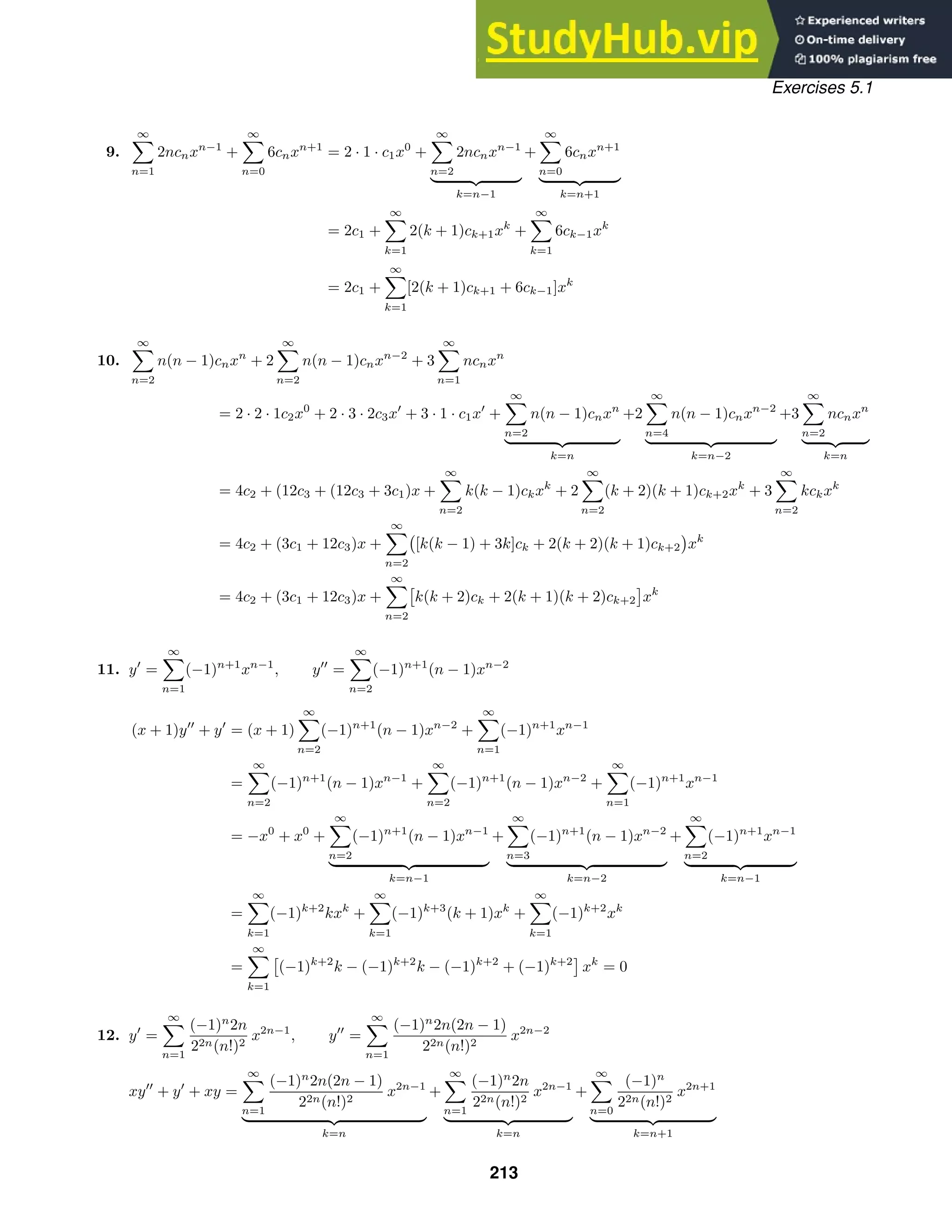 Exercises 5.1
9.
∞

n=1
2ncnxn−1
+
∞

n=0
6cnxn+1
= 2 · 1 · c1x0
+
∞

n=2
2ncnxn−1
 
k=n−1
+
∞

n=0
6cnxn+1
 
k=n+1
= 2c1 +
∞

k=1
2(k + 1)ck+1xk
+
∞

k=1
6ck−1xk
= 2c1 +
∞

k=1
[2(k + 1)ck+1 + 6ck−1]xk
10.
∞

n=2
n(n − 1)cnxn
+ 2
∞

n=2
n(n − 1)cnxn−2
+ 3
∞

n=1
ncnxn
= 2 · 2 · 1c2x0
+ 2 · 3 · 2c3x
+ 3 · 1 · c1x
+
∞

n=2
n(n − 1)cnxn
 
k=n
+2
∞

n=4
n(n − 1)cnxn−2
 
k=n−2
+3
∞

n=2
ncnxn
 
k=n
= 4c2 + (12c3 + (12c3 + 3c1)x +
∞

n=2
k(k − 1)ckxk
+ 2
∞

n=2
(k + 2)(k + 1)ck+2xk
+ 3
∞

n=2
kckxk
= 4c2 + (3c1 + 12c3)x +
∞

n=2
[k(k − 1) + 3k]ck + 2(k + 2)(k + 1)ck+2 xk
= 4c2 + (3c1 + 12c3)x +
∞

n=2
k(k + 2)ck + 2(k + 1)(k + 2)ck+2 xk
11. y
=
∞

n=1
(−1)n+1
xn−1
, y
=
∞

n=2
(−1)n+1
(n − 1)xn−2
(x + 1)y
+ y
= (x + 1)
∞

n=2
(−1)n+1
(n − 1)xn−2
+
∞

n=1
(−1)n+1
xn−1
=
∞

n=2
(−1)n+1
(n − 1)xn−1
+
∞

n=2
(−1)n+1
(n − 1)xn−2
+
∞

n=1
(−1)n+1
xn−1
= −x0
+ x0
+
∞

n=2
(−1)n+1
(n − 1)xn−1
 
k=n−1
+
∞

n=3
(−1)n+1
(n − 1)xn−2
 
k=n−2
+
∞

n=2
(−1)n+1
xn−1
 
k=n−1
=
∞

k=1
(−1)k+2
kxk
+
∞

k=1
(−1)k+3
(k + 1)xk
+
∞

k=1
(−1)k+2
xk
=
∞

k=1
(−1)k+2
k − (−1)k+2
k − (−1)k+2
+ (−1)k+2
xk
= 0
12. y
=
∞

n=1
(−1)n
2n
22n(n!)2
x2n−1
, y
=
∞

n=1
(−1)n
2n(2n − 1)
22n(n!)2
x2n−2
xy
+ y
+ xy =
∞

n=1
(−1)n
2n(2n − 1)
22n(n!)2
x2n−1
 
k=n
+
∞

n=1
(−1)n
2n
22n(n!)2
x2n−1
 
k=n
+
∞

n=0
(−1)n
22n(n!)2
x2n+1
 
k=n+1
213
 
