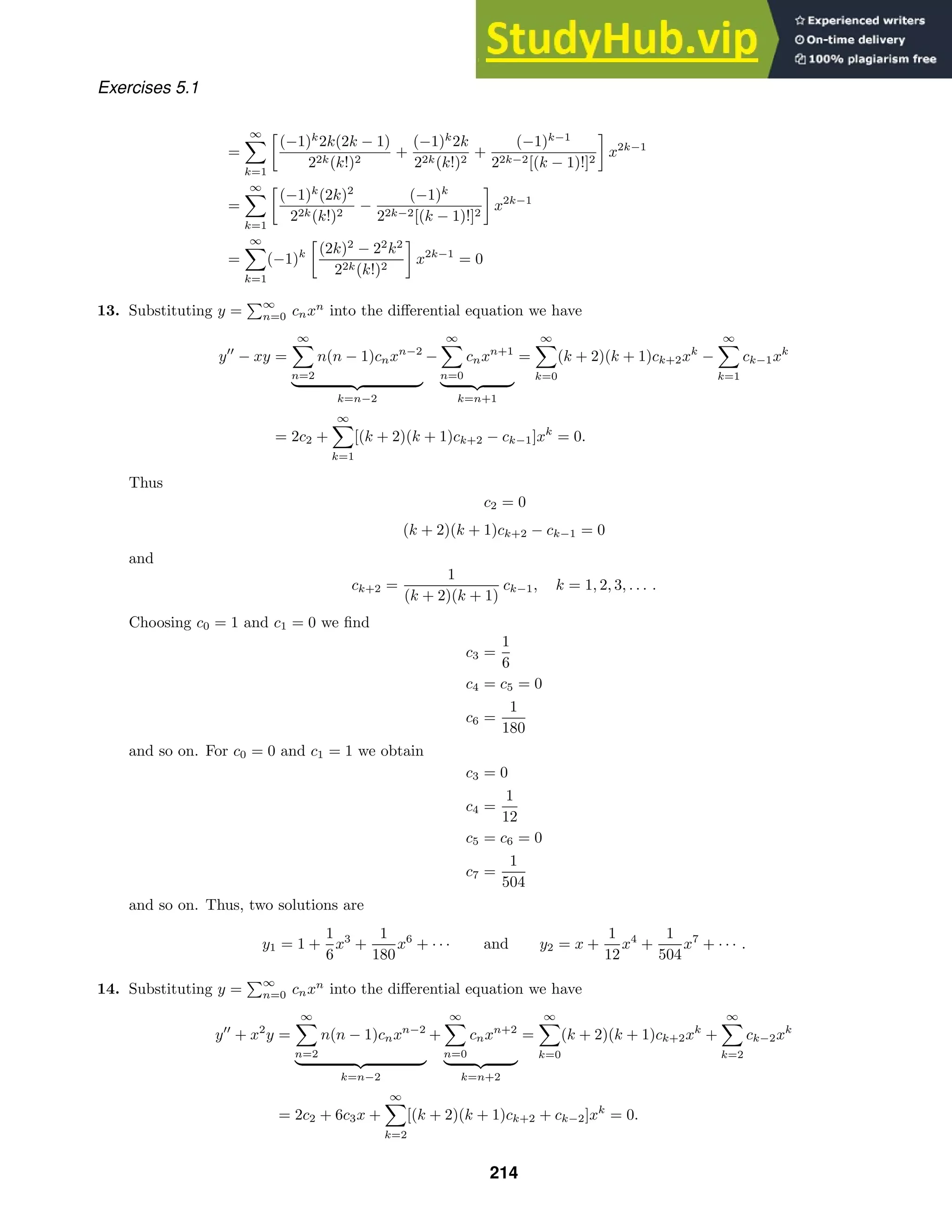 Exercises 5.1
=
∞

k=1

(−1)k
2k(2k − 1)
22k(k!)2
+
(−1)k
2k
22k(k!)2
+
(−1)k−1
22k−2[(k − 1)!]2

x2k−1
=
∞

k=1

(−1)k
(2k)2
22k(k!)2
−
(−1)k
22k−2[(k − 1)!]2

x2k−1
=
∞

k=1
(−1)k

(2k)2
− 22
k2
22k(k!)2

x2k−1
= 0
13. Substituting y =
∞
n=0 cnxn
into the diﬀerential equation we have
y
− xy =
∞

n=2
n(n − 1)cnxn−2
 
k=n−2
−
∞

n=0
cnxn+1
 
k=n+1
=
∞

k=0
(k + 2)(k + 1)ck+2xk
−
∞

k=1
ck−1xk
= 2c2 +
∞

k=1
[(k + 2)(k + 1)ck+2 − ck−1]xk
= 0.
Thus
c2 = 0
(k + 2)(k + 1)ck+2 − ck−1 = 0
and
ck+2 =
1
(k + 2)(k + 1)
ck−1, k = 1, 2, 3, . . . .
Choosing c0 = 1 and c1 = 0 we ﬁnd
c3 =
1
6
c4 = c5 = 0
c6 =
1
180
and so on. For c0 = 0 and c1 = 1 we obtain
c3 = 0
c4 =
1
12
c5 = c6 = 0
c7 =
1
504
and so on. Thus, two solutions are
y1 = 1 +
1
6
x3
+
1
180
x6
+ · · · and y2 = x +
1
12
x4
+
1
504
x7
+ · · · .
14. Substituting y =
∞
n=0 cnxn
into the diﬀerential equation we have
y
+ x2
y =
∞

n=2
n(n − 1)cnxn−2
 
k=n−2
+
∞

n=0
cnxn+2
 
k=n+2
=
∞

k=0
(k + 2)(k + 1)ck+2xk
+
∞

k=2
ck−2xk
= 2c2 + 6c3x +
∞

k=2
[(k + 2)(k + 1)ck+2 + ck−2]xk
= 0.
214
 