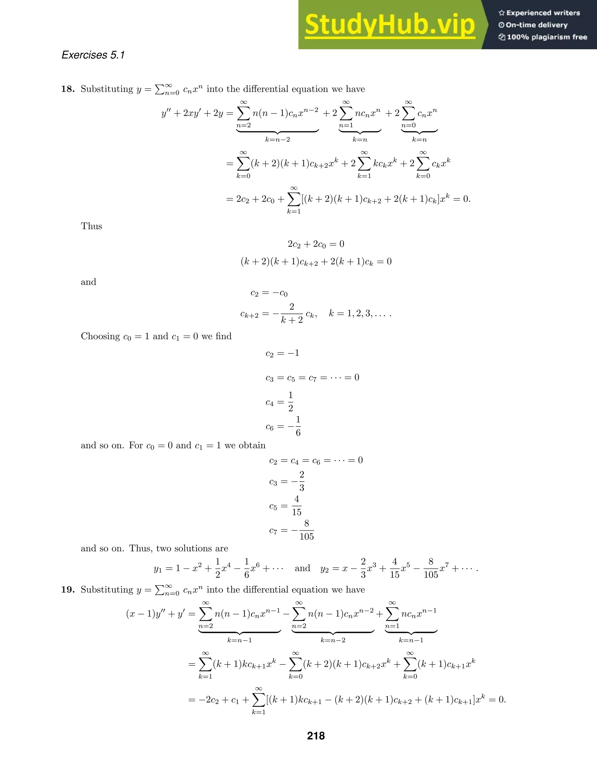 Exercises 5.1
18. Substituting y =
∞
n=0 cnxn
into the diﬀerential equation we have
y
+ 2xy
+ 2y =
∞

n=2
n(n − 1)cnxn−2
 
k=n−2
+ 2
∞

n=1
ncnxn
 
k=n
+ 2
∞

n=0
cnxn
 
k=n
=
∞

k=0
(k + 2)(k + 1)ck+2xk
+ 2
∞

k=1
kckxk
+ 2
∞

k=0
ckxk
= 2c2 + 2c0 +
∞

k=1
[(k + 2)(k + 1)ck+2 + 2(k + 1)ck]xk
= 0.
Thus
2c2 + 2c0 = 0
(k + 2)(k + 1)ck+2 + 2(k + 1)ck = 0
and
c2 = −c0
ck+2 = −
2
k + 2
ck, k = 1, 2, 3, . . . .
Choosing c0 = 1 and c1 = 0 we ﬁnd
c2 = −1
c3 = c5 = c7 = · · · = 0
c4 =
1
2
c6 = −
1
6
and so on. For c0 = 0 and c1 = 1 we obtain
c2 = c4 = c6 = · · · = 0
c3 = −
2
3
c5 =
4
15
c7 = −
8
105
and so on. Thus, two solutions are
y1 = 1 − x2
+
1
2
x4
−
1
6
x6
+ · · · and y2 = x −
2
3
x3
+
4
15
x5
−
8
105
x7
+ · · · .
19. Substituting y =
∞
n=0 cnxn
into the diﬀerential equation we have
(x − 1)y
+ y
=
∞

n=2
n(n − 1)cnxn−1
 
k=n−1
−
∞

n=2
n(n − 1)cnxn−2
 
k=n−2
+
∞

n=1
ncnxn−1
 
k=n−1
=
∞

k=1
(k + 1)kck+1xk
−
∞

k=0
(k + 2)(k + 1)ck+2xk
+
∞

k=0
(k + 1)ck+1xk
= −2c2 + c1 +
∞

k=1
[(k + 1)kck+1 − (k + 2)(k + 1)ck+2 + (k + 1)ck+1]xk
= 0.
218
 