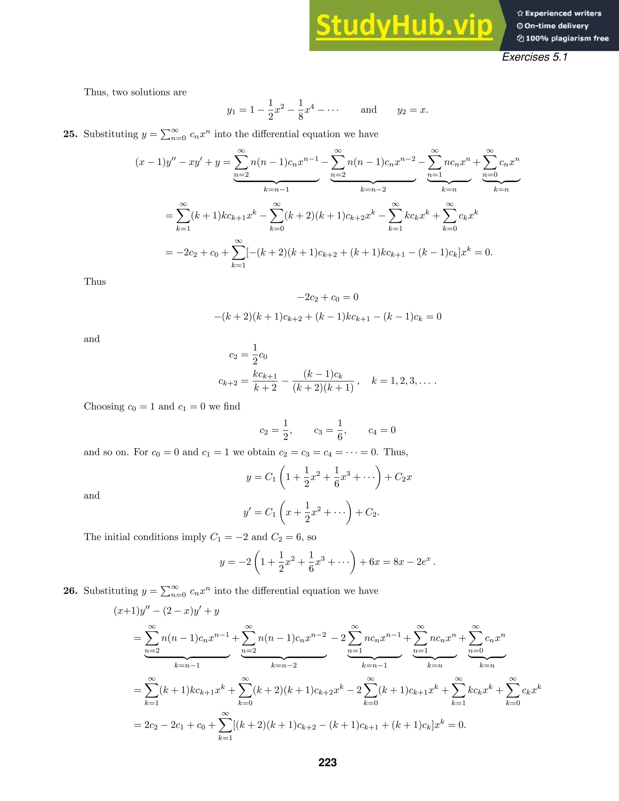Exercises 5.1
Thus, two solutions are
y1 = 1 −
1
2
x2
−
1
8
x4
− · · · and y2 = x.
25. Substituting y =
∞
n=0 cnxn
into the diﬀerential equation we have
(x − 1)y
− xy
+ y =
∞

n=2
n(n − 1)cnxn−1
 
k=n−1
−
∞

n=2
n(n − 1)cnxn−2
 
k=n−2
−
∞

n=1
ncnxn
 
k=n
+
∞

n=0
cnxn
 
k=n
=
∞

k=1
(k + 1)kck+1xk
−
∞

k=0
(k + 2)(k + 1)ck+2xk
−
∞

k=1
kckxk
+
∞

k=0
ckxk
= −2c2 + c0 +
∞

k=1
[−(k + 2)(k + 1)ck+2 + (k + 1)kck+1 − (k − 1)ck]xk
= 0.
Thus
−2c2 + c0 = 0
−(k + 2)(k + 1)ck+2 + (k − 1)kck+1 − (k − 1)ck = 0
and
c2 =
1
2
c0
ck+2 =
kck+1
k + 2
−
(k − 1)ck
(k + 2)(k + 1)
, k = 1, 2, 3, . . . .
Choosing c0 = 1 and c1 = 0 we ﬁnd
c2 =
1
2
, c3 =
1
6
, c4 = 0
and so on. For c0 = 0 and c1 = 1 we obtain c2 = c3 = c4 = · · · = 0. Thus,
y = C1

1 +
1
2
x2
+
1
6
x3
+ · · ·

+ C2x
and
y
= C1

x +
1
2
x2
+ · · ·

+ C2.
The initial conditions imply C1 = −2 and C2 = 6, so
y = −2

1 +
1
2
x2
+
1
6
x3
+ · · ·

+ 6x = 8x − 2ex
.
26. Substituting y =
∞
n=0 cnxn
into the diﬀerential equation we have
(x+1)y
− (2 − x)y
+ y
=
∞

n=2
n(n − 1)cnxn−1
 
k=n−1
+
∞

n=2
n(n − 1)cnxn−2
 
k=n−2
− 2
∞

n=1
ncnxn−1
 
k=n−1
+
∞

n=1
ncnxn
 
k=n
+
∞

n=0
cnxn
 
k=n
=
∞

k=1
(k + 1)kck+1xk
+
∞

k=0
(k + 2)(k + 1)ck+2xk
− 2
∞

k=0
(k + 1)ck+1xk
+
∞

k=1
kckxk
+
∞

k=0
ckxk
= 2c2 − 2c1 + c0 +
∞

k=1
[(k + 2)(k + 1)ck+2 − (k + 1)ck+1 + (k + 1)ck]xk
= 0.
223
 