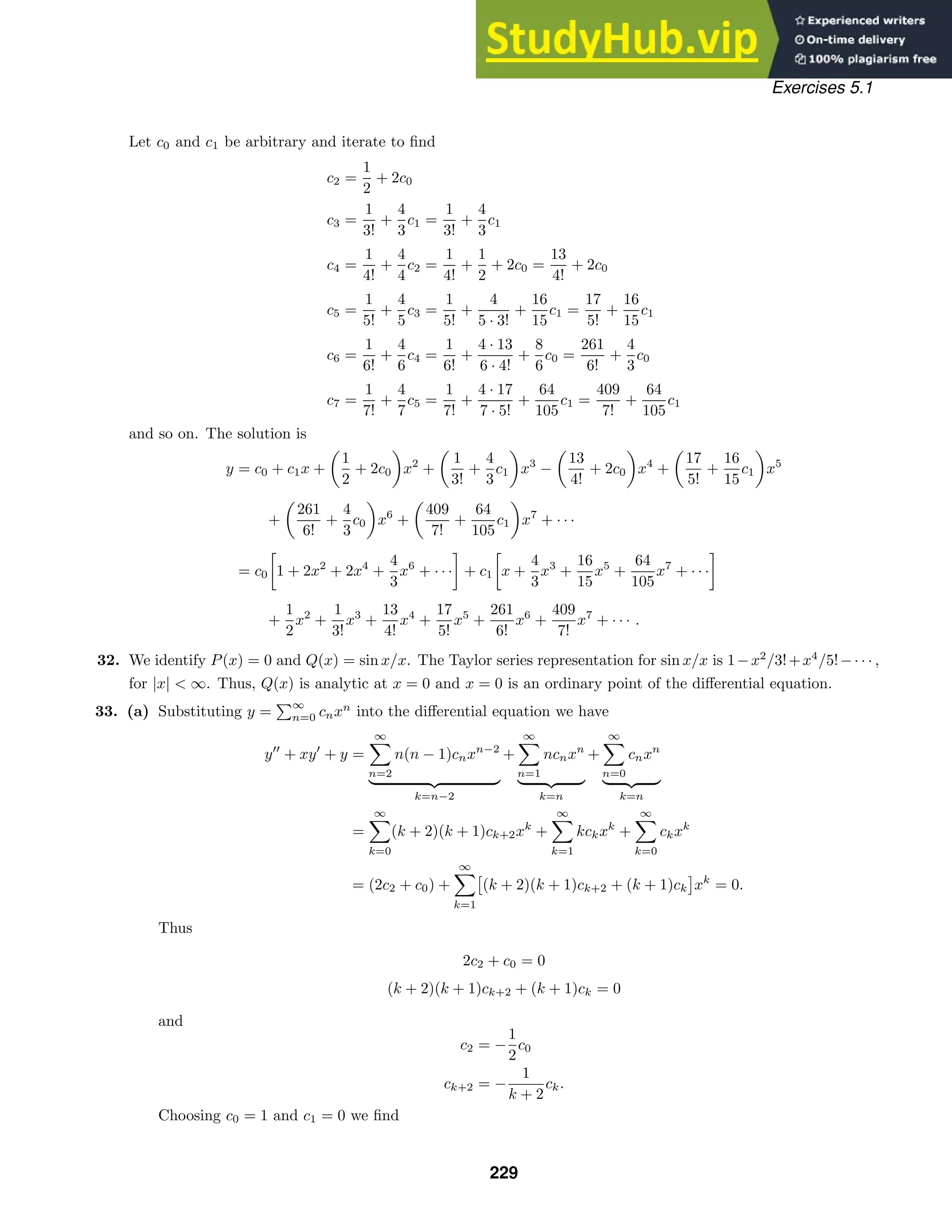 Exercises 5.1
Let c0 and c1 be arbitrary and iterate to ﬁnd
c2 =
1
2
+ 2c0
c3 =
1
3!
+
4
3
c1 =
1
3!
+
4
3
c1
c4 =
1
4!
+
4
4
c2 =
1
4!
+
1
2
+ 2c0 =
13
4!
+ 2c0
c5 =
1
5!
+
4
5
c3 =
1
5!
+
4
5 · 3!
+
16
15
c1 =
17
5!
+
16
15
c1
c6 =
1
6!
+
4
6
c4 =
1
6!
+
4 · 13
6 · 4!
+
8
6
c0 =
261
6!
+
4
3
c0
c7 =
1
7!
+
4
7
c5 =
1
7!
+
4 · 17
7 · 5!
+
64
105
c1 =
409
7!
+
64
105
c1
and so on. The solution is
y = c0 + c1x +

1
2
+ 2c0

x2
+

1
3!
+
4
3
c1

x3
−

13
4!
+ 2c0

x4
+

17
5!
+
16
15
c1

x5
+

261
6!
+
4
3
c0

x6
+

409
7!
+
64
105
c1

x7
+ · · ·
= c0

1 + 2x2
+ 2x4
+
4
3
x6
+ · · ·

+ c1

x +
4
3
x3
+
16
15
x5
+
64
105
x7
+ · · ·

+
1
2
x2
+
1
3!
x3
+
13
4!
x4
+
17
5!
x5
+
261
6!
x6
+
409
7!
x7
+ · · · .
32. We identify P(x) = 0 and Q(x) = sin x/x. The Taylor series representation for sin x/x is 1−x2
/3!+x4
/5!−· · · ,
for |x|  ∞. Thus, Q(x) is analytic at x = 0 and x = 0 is an ordinary point of the diﬀerential equation.
33. (a) Substituting y =
∞
n=0 cnxn
into the diﬀerential equation we have
y
+ xy
+ y =
∞

n=2
n(n − 1)cnxn−2
 
k=n−2
+
∞

n=1
ncnxn
 
k=n
+
∞

n=0
cnxn
 
k=n
=
∞

k=0
(k + 2)(k + 1)ck+2xk
+
∞

k=1
kckxk
+
∞

k=0
ckxk
= (2c2 + c0) +
∞

k=1
(k + 2)(k + 1)ck+2 + (k + 1)ck xk
= 0.
Thus
2c2 + c0 = 0
(k + 2)(k + 1)ck+2 + (k + 1)ck = 0
and
c2 = −
1
2
c0
ck+2 = −
1
k + 2
ck.
Choosing c0 = 1 and c1 = 0 we ﬁnd
229
 