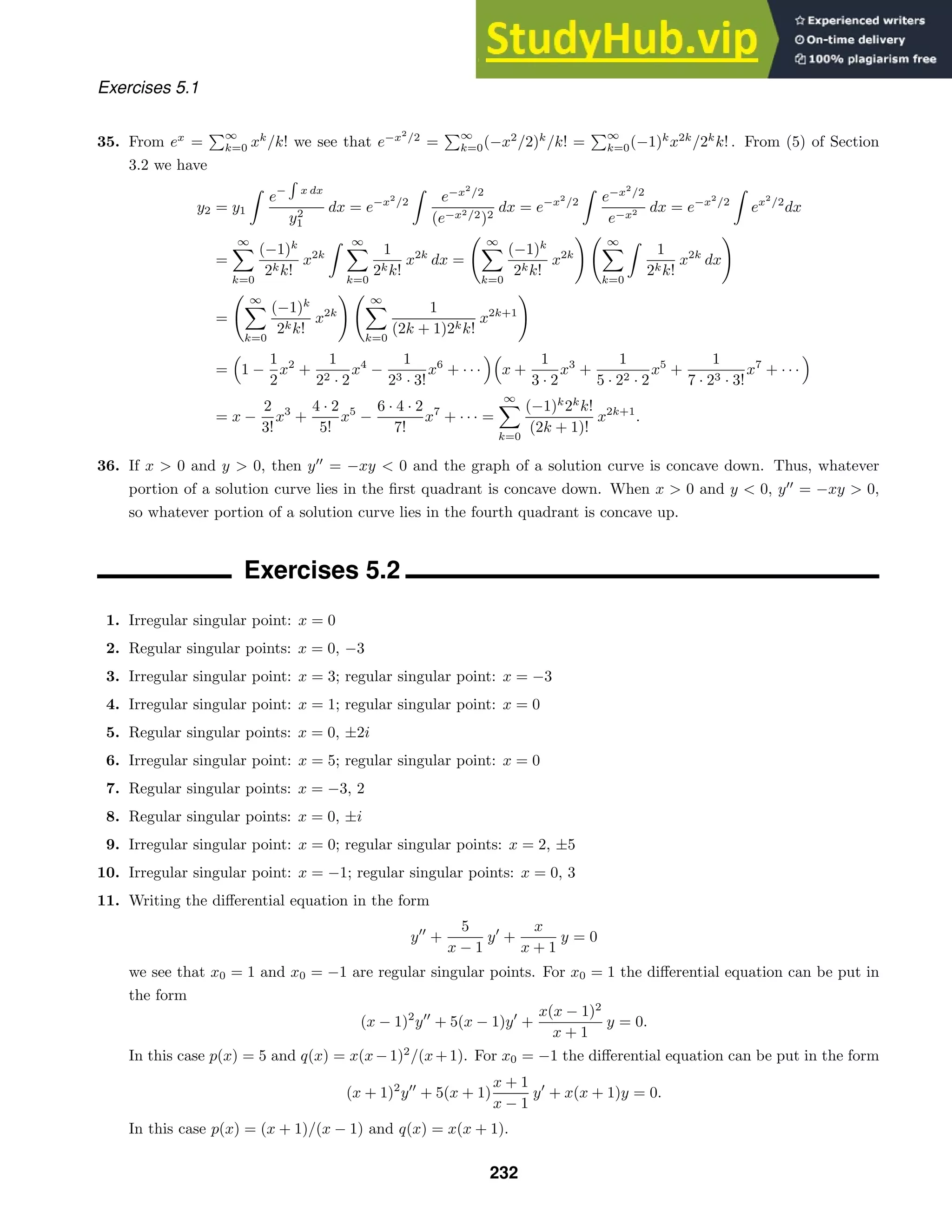 Exercises 5.1
35. From ex
=
∞
k=0 xk
/k! we see that e−x2
/2
=
∞
k=0(−x2
/2)k
/k! =
∞
k=0(−1)k
x2k
/2k
k! . From (5) of Section
3.2 we have
y2 = y1

e−

x dx
y2
1
dx = e−x2
/2

e−x2
/2
(e−x2/2)2
dx = e−x2
/2

e−x2
/2
e−x2 dx = e−x2
/2

ex2
/2
dx
=
∞

k=0
(−1)k
2kk!
x2k
 ∞

k=0
1
2kk!
x2k
dx =
 ∞

k=0
(−1)k
2kk!
x2k
  ∞

k=0

1
2kk!
x2k
dx

=
 ∞

k=0
(−1)k
2kk!
x2k
  ∞

k=0
1
(2k + 1)2kk!
x2k+1

=

1 −
1
2
x2
+
1
22 · 2
x4
−
1
23 · 3!
x6
+ · · ·

x +
1
3 · 2
x3
+
1
5 · 22 · 2
x5
+
1
7 · 23 · 3!
x7
+ · · ·

= x −
2
3!
x3
+
4 · 2
5!
x5
−
6 · 4 · 2
7!
x7
+ · · · =
∞

k=0
(−1)k
2k
k!
(2k + 1)!
x2k+1
.
36. If x  0 and y  0, then y
= −xy  0 and the graph of a solution curve is concave down. Thus, whatever
portion of a solution curve lies in the ﬁrst quadrant is concave down. When x  0 and y  0, y
= −xy  0,
so whatever portion of a solution curve lies in the fourth quadrant is concave up.
Exercises 5.2
1. Irregular singular point: x = 0
2. Regular singular points: x = 0, −3
3. Irregular singular point: x = 3; regular singular point: x = −3
4. Irregular singular point: x = 1; regular singular point: x = 0
5. Regular singular points: x = 0, ±2i
6. Irregular singular point: x = 5; regular singular point: x = 0
7. Regular singular points: x = −3, 2
8. Regular singular points: x = 0, ±i
9. Irregular singular point: x = 0; regular singular points: x = 2, ±5
10. Irregular singular point: x = −1; regular singular points: x = 0, 3
11. Writing the diﬀerential equation in the form
y
+
5
x − 1
y
+
x
x + 1
y = 0
we see that x0 = 1 and x0 = −1 are regular singular points. For x0 = 1 the diﬀerential equation can be put in
the form
(x − 1)2
y
+ 5(x − 1)y
+
x(x − 1)2
x + 1
y = 0.
In this case p(x) = 5 and q(x) = x(x−1)2
/(x+1). For x0 = −1 the diﬀerential equation can be put in the form
(x + 1)2
y
+ 5(x + 1)
x + 1
x − 1
y
+ x(x + 1)y = 0.
In this case p(x) = (x + 1)/(x − 1) and q(x) = x(x + 1).
232
 