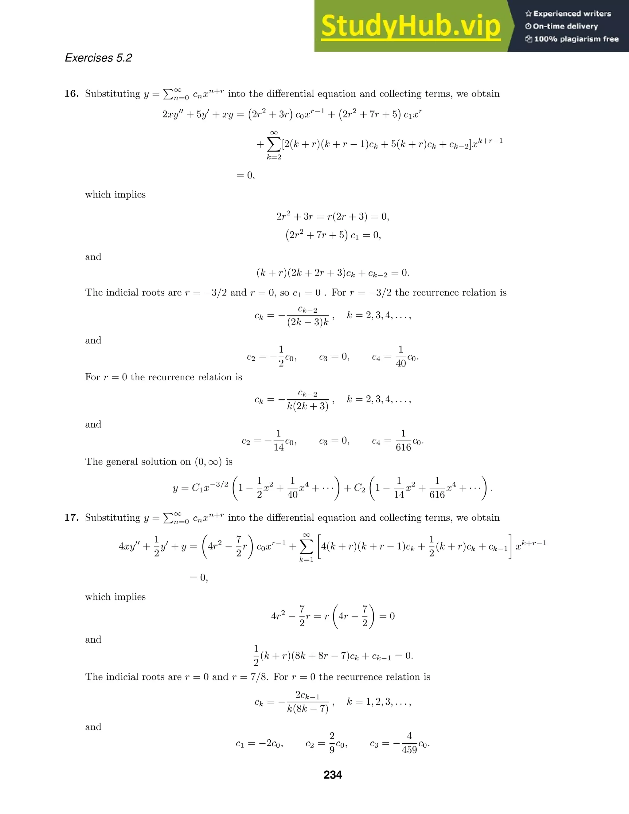 Exercises 5.2
16. Substituting y =
∞
n=0 cnxn+r
into the diﬀerential equation and collecting terms, we obtain
2xy
+ 5y
+ xy = 2r2
+ 3r c0xr−1
+ 2r2
+ 7r + 5 c1xr
+
∞

k=2
[2(k + r)(k + r − 1)ck + 5(k + r)ck + ck−2]xk+r−1
= 0,
which implies
2r2
+ 3r = r(2r + 3) = 0,
2r2
+ 7r + 5 c1 = 0,
and
(k + r)(2k + 2r + 3)ck + ck−2 = 0.
The indicial roots are r = −3/2 and r = 0, so c1 = 0 . For r = −3/2 the recurrence relation is
ck = −
ck−2
(2k − 3)k
, k = 2, 3, 4, . . . ,
and
c2 = −
1
2
c0, c3 = 0, c4 =
1
40
c0.
For r = 0 the recurrence relation is
ck = −
ck−2
k(2k + 3)
, k = 2, 3, 4, . . . ,
and
c2 = −
1
14
c0, c3 = 0, c4 =
1
616
c0.
The general solution on (0, ∞) is
y = C1x−3/2

1 −
1
2
x2
+
1
40
x4
+ · · ·

+ C2

1 −
1
14
x2
+
1
616
x4
+ · · ·

.
17. Substituting y =
∞
n=0 cnxn+r
into the diﬀerential equation and collecting terms, we obtain
4xy
+
1
2
y
+ y =

4r2
−
7
2
r

c0xr−1
+
∞

k=1

4(k + r)(k + r − 1)ck +
1
2
(k + r)ck + ck−1

xk+r−1
= 0,
which implies
4r2
−
7
2
r = r

4r −
7
2

= 0
and
1
2
(k + r)(8k + 8r − 7)ck + ck−1 = 0.
The indicial roots are r = 0 and r = 7/8. For r = 0 the recurrence relation is
ck = −
2ck−1
k(8k − 7)
, k = 1, 2, 3, . . . ,
and
c1 = −2c0, c2 =
2
9
c0, c3 = −
4
459
c0.
234
 