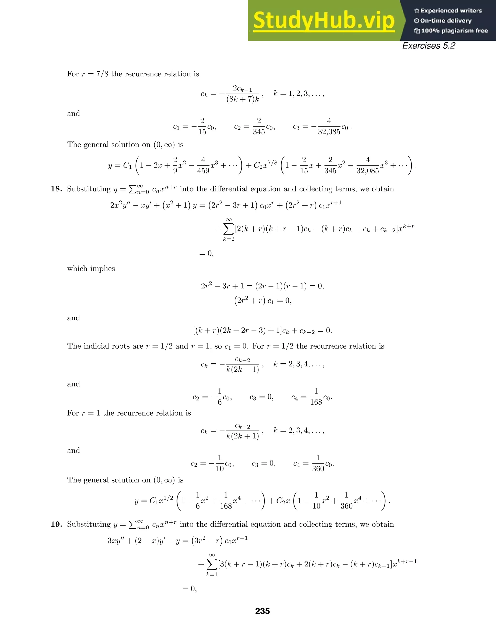 Exercises 5.2
For r = 7/8 the recurrence relation is
ck = −
2ck−1
(8k + 7)k
, k = 1, 2, 3, . . . ,
and
c1 = −
2
15
c0, c2 =
2
345
c0, c3 = −
4
32,085
c0 .
The general solution on (0, ∞) is
y = C1

1 − 2x +
2
9
x2
−
4
459
x3
+ · · ·

+ C2x7/8

1 −
2
15
x +
2
345
x2
−
4
32,085
x3
+ · · ·

.
18. Substituting y =
∞
n=0 cnxn+r
into the diﬀerential equation and collecting terms, we obtain
2x2
y
− xy
+ x2
+ 1 y = 2r2
− 3r + 1 c0xr
+ 2r2
+ r c1xr+1
+
∞

k=2
[2(k + r)(k + r − 1)ck − (k + r)ck + ck + ck−2]xk+r
= 0,
which implies
2r2
− 3r + 1 = (2r − 1)(r − 1) = 0,
2r2
+ r c1 = 0,
and
[(k + r)(2k + 2r − 3) + 1]ck + ck−2 = 0.
The indicial roots are r = 1/2 and r = 1, so c1 = 0. For r = 1/2 the recurrence relation is
ck = −
ck−2
k(2k − 1)
, k = 2, 3, 4, . . . ,
and
c2 = −
1
6
c0, c3 = 0, c4 =
1
168
c0.
For r = 1 the recurrence relation is
ck = −
ck−2
k(2k + 1)
, k = 2, 3, 4, . . . ,
and
c2 = −
1
10
c0, c3 = 0, c4 =
1
360
c0.
The general solution on (0, ∞) is
y = C1x1/2

1 −
1
6
x2
+
1
168
x4
+ · · ·

+ C2x

1 −
1
10
x2
+
1
360
x4
+ · · ·

.
19. Substituting y =
∞
n=0 cnxn+r
into the diﬀerential equation and collecting terms, we obtain
3xy
+ (2 − x)y
− y = 3r2
− r c0xr−1
+
∞

k=1
[3(k + r − 1)(k + r)ck + 2(k + r)ck − (k + r)ck−1]xk+r−1
= 0,
235
 