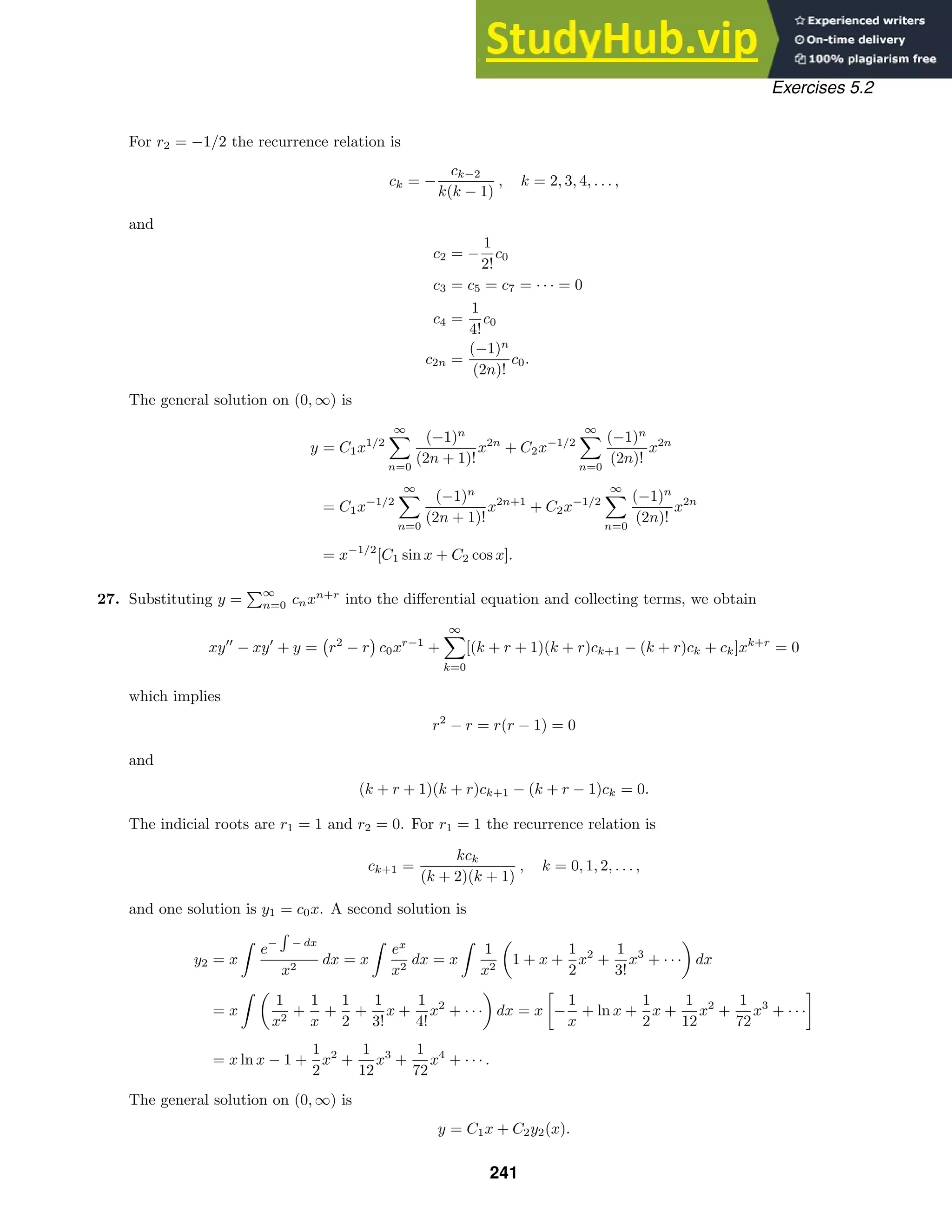 Exercises 5.2
For r2 = −1/2 the recurrence relation is
ck = −
ck−2
k(k − 1)
, k = 2, 3, 4, . . . ,
and
c2 = −
1
2!
c0
c3 = c5 = c7 = · · · = 0
c4 =
1
4!
c0
c2n =
(−1)n
(2n)!
c0.
The general solution on (0, ∞) is
y = C1x1/2
∞

n=0
(−1)n
(2n + 1)!
x2n
+ C2x−1/2
∞

n=0
(−1)n
(2n)!
x2n
= C1x−1/2
∞

n=0
(−1)n
(2n + 1)!
x2n+1
+ C2x−1/2
∞

n=0
(−1)n
(2n)!
x2n
= x−1/2
[C1 sin x + C2 cos x].
27. Substituting y =
∞
n=0 cnxn+r
into the diﬀerential equation and collecting terms, we obtain
xy
− xy
+ y = r2
− r c0xr−1
+
∞

k=0
[(k + r + 1)(k + r)ck+1 − (k + r)ck + ck]xk+r
= 0
which implies
r2
− r = r(r − 1) = 0
and
(k + r + 1)(k + r)ck+1 − (k + r − 1)ck = 0.
The indicial roots are r1 = 1 and r2 = 0. For r1 = 1 the recurrence relation is
ck+1 =
kck
(k + 2)(k + 1)
, k = 0, 1, 2, . . . ,
and one solution is y1 = c0x. A second solution is
y2 = x

e−

− dx
x2
dx = x

ex
x2
dx = x

1
x2

1 + x +
1
2
x2
+
1
3!
x3
+ · · ·

dx
= x
 
1
x2
+
1
x
+
1
2
+
1
3!
x +
1
4!
x2
+ · · ·

dx = x

−
1
x
+ ln x +
1
2
x +
1
12
x2
+
1
72
x3
+ · · ·

= x ln x − 1 +
1
2
x2
+
1
12
x3
+
1
72
x4
+ · · · .
The general solution on (0, ∞) is
y = C1x + C2y2(x).
241
 