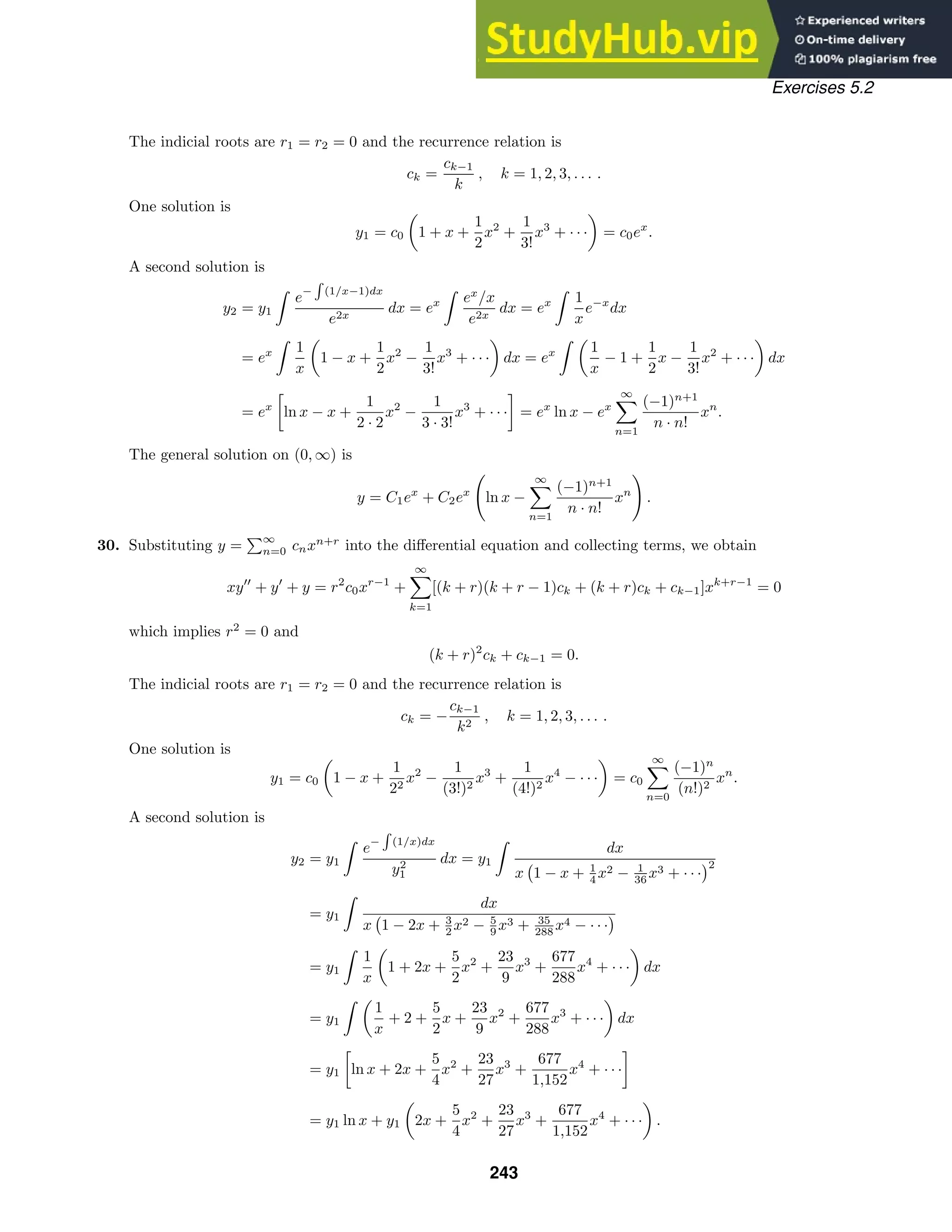 Exercises 5.2
The indicial roots are r1 = r2 = 0 and the recurrence relation is
ck =
ck−1
k
, k = 1, 2, 3, . . . .
One solution is
y1 = c0

1 + x +
1
2
x2
+
1
3!
x3
+ · · ·

= c0ex
.
A second solution is
y2 = y1

e−

(1/x−1)dx
e2x
dx = ex

ex
/x
e2x
dx = ex

1
x
e−x
dx
= ex

1
x

1 − x +
1
2
x2
−
1
3!
x3
+ · · ·

dx = ex
 
1
x
− 1 +
1
2
x −
1
3!
x2
+ · · ·

dx
= ex

ln x − x +
1
2 · 2
x2
−
1
3 · 3!
x3
+ · · ·

= ex
ln x − ex
∞

n=1
(−1)n+1
n · n!
xn
.
The general solution on (0, ∞) is
y = C1ex
+ C2ex

ln x −
∞

n=1
(−1)n+1
n · n!
xn

.
30. Substituting y =
∞
n=0 cnxn+r
into the diﬀerential equation and collecting terms, we obtain
xy
+ y
+ y = r2
c0xr−1
+
∞

k=1
[(k + r)(k + r − 1)ck + (k + r)ck + ck−1]xk+r−1
= 0
which implies r2
= 0 and
(k + r)2
ck + ck−1 = 0.
The indicial roots are r1 = r2 = 0 and the recurrence relation is
ck = −
ck−1
k2
, k = 1, 2, 3, . . . .
One solution is
y1 = c0

1 − x +
1
22
x2
−
1
(3!)2
x3
+
1
(4!)2
x4
− · · ·

= c0
∞

n=0
(−1)n
(n!)2
xn
.
A second solution is
y2 = y1

e−

(1/x)dx
y2
1
dx = y1

dx
x 1 − x + 1
4 x2 − 1
36 x3 + · · ·
2
= y1

dx
x 1 − 2x + 3
2 x2 − 5
9 x3 + 35
288 x4 − · · ·
= y1

1
x

1 + 2x +
5
2
x2
+
23
9
x3
+
677
288
x4
+ · · ·

dx
= y1
 
1
x
+ 2 +
5
2
x +
23
9
x2
+
677
288
x3
+ · · ·

dx
= y1

ln x + 2x +
5
4
x2
+
23
27
x3
+
677
1,152
x4
+ · · ·

= y1 ln x + y1

2x +
5
4
x2
+
23
27
x3
+
677
1,152
x4
+ · · ·

.
243
 