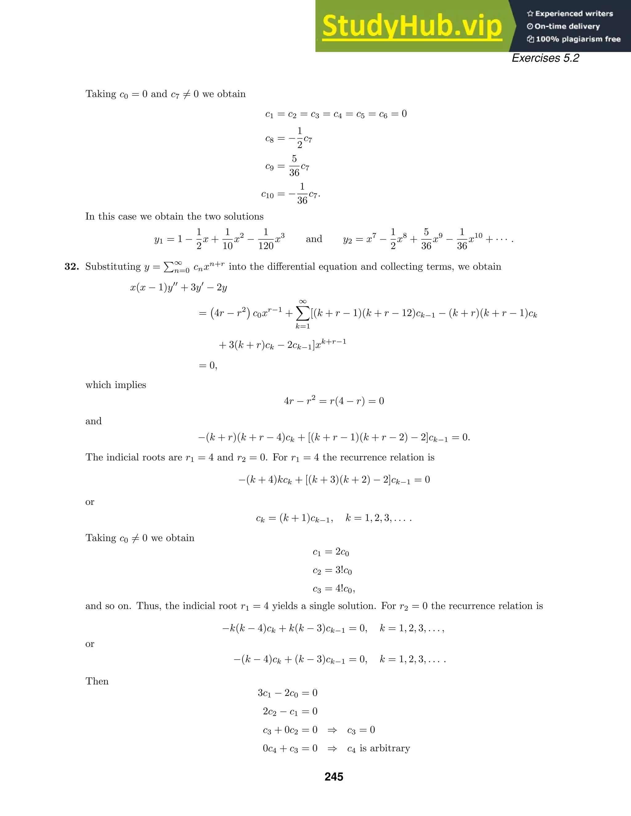 Exercises 5.2
Taking c0 = 0 and c7 = 0 we obtain
c1 = c2 = c3 = c4 = c5 = c6 = 0
c8 = −
1
2
c7
c9 =
5
36
c7
c10 = −
1
36
c7.
In this case we obtain the two solutions
y1 = 1 −
1
2
x +
1
10
x2
−
1
120
x3
and y2 = x7
−
1
2
x8
+
5
36
x9
−
1
36
x10
+ · · · .
32. Substituting y =
∞
n=0 cnxn+r
into the diﬀerential equation and collecting terms, we obtain
x(x − 1)y
+ 3y
− 2y
= 4r − r2
c0xr−1
+
∞

k=1
[(k + r − 1)(k + r − 12)ck−1 − (k + r)(k + r − 1)ck
+ 3(k + r)ck − 2ck−1]xk+r−1
= 0,
which implies
4r − r2
= r(4 − r) = 0
and
−(k + r)(k + r − 4)ck + [(k + r − 1)(k + r − 2) − 2]ck−1 = 0.
The indicial roots are r1 = 4 and r2 = 0. For r1 = 4 the recurrence relation is
−(k + 4)kck + [(k + 3)(k + 2) − 2]ck−1 = 0
or
ck = (k + 1)ck−1, k = 1, 2, 3, . . . .
Taking c0 = 0 we obtain
c1 = 2c0
c2 = 3!c0
c3 = 4!c0,
and so on. Thus, the indicial root r1 = 4 yields a single solution. For r2 = 0 the recurrence relation is
−k(k − 4)ck + k(k − 3)ck−1 = 0, k = 1, 2, 3, . . . ,
or
−(k − 4)ck + (k − 3)ck−1 = 0, k = 1, 2, 3, . . . .
Then
3c1 − 2c0 = 0
2c2 − c1 = 0
c3 + 0c2 = 0 ⇒ c3 = 0
0c4 + c3 = 0 ⇒ c4 is arbitrary
245
 