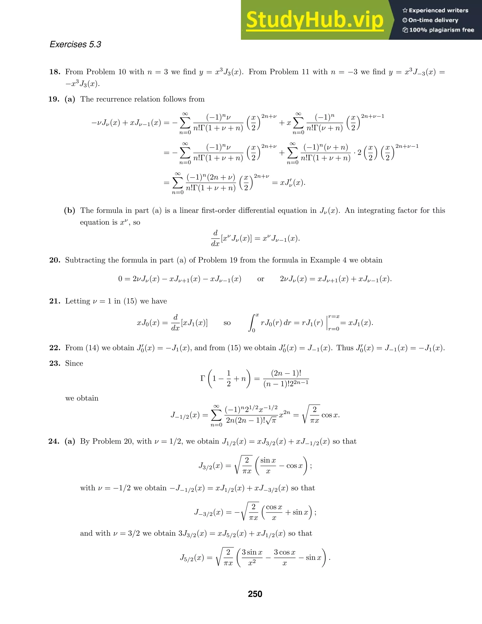 Exercises 5.3
18. From Problem 10 with n = 3 we ﬁnd y = x3
J3(x). From Problem 11 with n = −3 we ﬁnd y = x3
J−3(x) =
−x3
J3(x).
19. (a) The recurrence relation follows from
−νJν(x) + xJν−1(x) = −
∞

n=0
(−1)n
ν
n!Γ(1 + ν + n)
x
2
2n+ν
+ x
∞

n=0
(−1)n
n!Γ(ν + n)
x
2
2n+ν−1
= −
∞

n=0
(−1)n
ν
n!Γ(1 + ν + n)
x
2
2n+ν
+
∞

n=0
(−1)n
(ν + n)
n!Γ(1 + ν + n)
· 2
x
2
 x
2
2n+ν−1
=
∞

n=0
(−1)n
(2n + ν)
n!Γ(1 + ν + n)
x
2
2n+ν
= xJ
ν(x).
(b) The formula in part (a) is a linear ﬁrst-order diﬀerential equation in Jν(x). An integrating factor for this
equation is xν
, so
d
dx
[xν
Jν(x)] = xν
Jν−1(x).
20. Subtracting the formula in part (a) of Problem 19 from the formula in Example 4 we obtain
0 = 2νJν(x) − xJν+1(x) − xJν−1(x) or 2νJν(x) = xJν+1(x) + xJν−1(x).
21. Letting ν = 1 in (15) we have
xJ0(x) =
d
dx
[xJ1(x)] so
 x
0
rJ0(r) dr = rJ1(r)



r=x
r=0
= xJ1(x).
22. From (14) we obtain J
0(x) = −J1(x), and from (15) we obtain J
0(x) = J−1(x). Thus J
0(x) = J−1(x) = −J1(x).
23. Since
Γ

1 −
1
2
+ n

=
(2n − 1)!
(n − 1)!22n−1
we obtain
J−1/2(x) =
∞

n=0
(−1)n
21/2
x−1/2
2n(2n − 1)!
√
π
x2n
=

2
πx
cos x.
24. (a) By Problem 20, with ν = 1/2, we obtain J1/2(x) = xJ3/2(x) + xJ−1/2(x) so that
J3/2(x) =

2
πx

sin x
x
− cos x

;
with ν = −1/2 we obtain −J−1/2(x) = xJ1/2(x) + xJ−3/2(x) so that
J−3/2(x) = −

2
πx
cos x
x
+ sin x

;
and with ν = 3/2 we obtain 3J3/2(x) = xJ5/2(x) + xJ1/2(x) so that
J5/2(x) =

2
πx

3 sin x
x2
−
3 cos x
x
− sin x

.
250
 