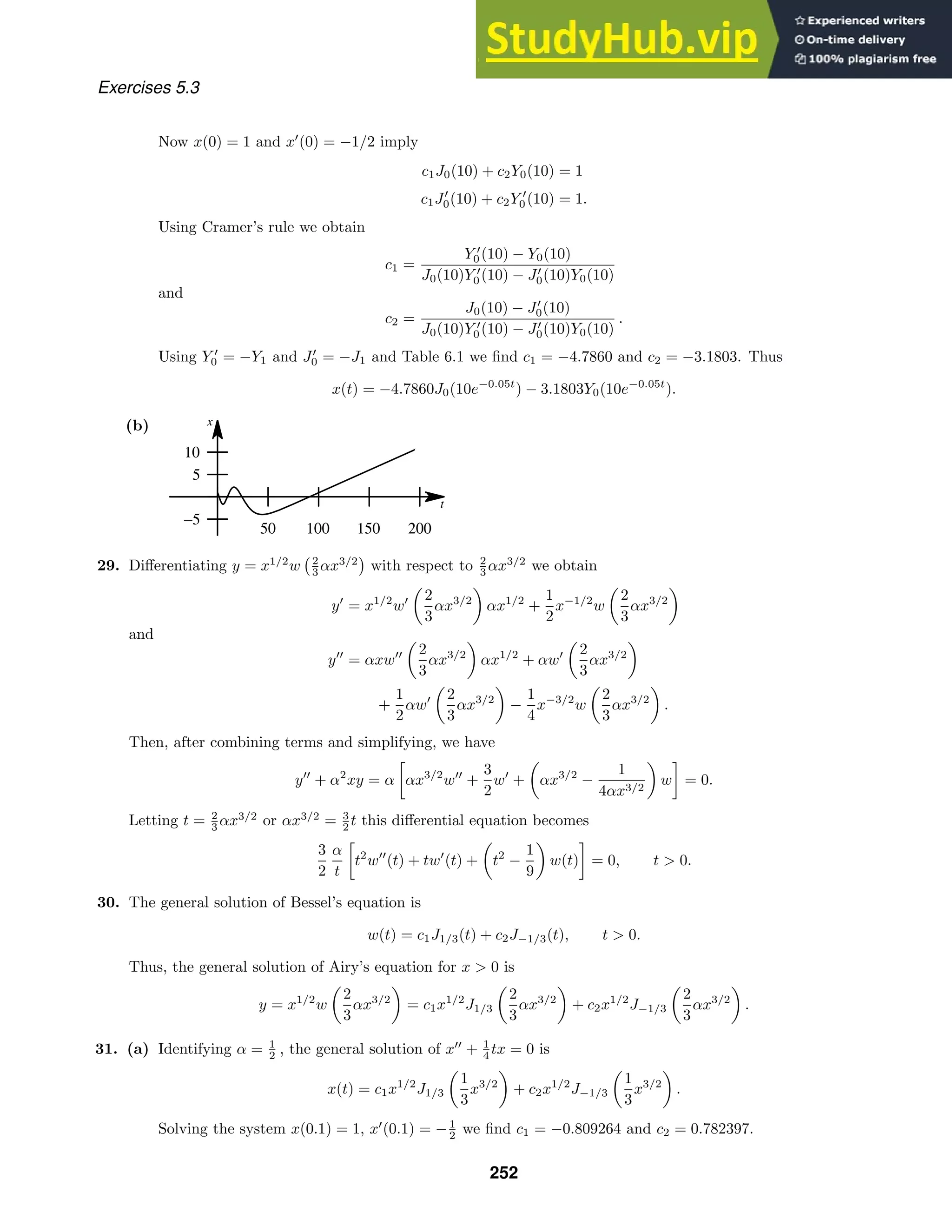 t
x
50 100 150 200
−5
5
10
Exercises 5.3
Now x(0) = 1 and x
(0) = −1/2 imply
c1J0(10) + c2Y0(10) = 1
c1J
0(10) + c2Y 
0(10) = 1.
Using Cramer’s rule we obtain
c1 =
Y 
0(10) − Y0(10)
J0(10)Y 
0(10) − J
0(10)Y0(10)
and
c2 =
J0(10) − J
0(10)
J0(10)Y 
0(10) − J
0(10)Y0(10)
.
Using Y 
0 = −Y1 and J
0 = −J1 and Table 6.1 we ﬁnd c1 = −4.7860 and c2 = −3.1803. Thus
x(t) = −4.7860J0(10e−0.05t
) − 3.1803Y0(10e−0.05t
).
(b)
29. Diﬀerentiating y = x1/2
w 2
3 αx3/2
with respect to 2
3 αx3/2
we obtain
y
= x1/2
w

2
3
αx3/2

αx1/2
+
1
2
x−1/2
w

2
3
αx3/2

and
y
= αxw

2
3
αx3/2

αx1/2
+ αw

2
3
αx3/2

+
1
2
αw

2
3
αx3/2

−
1
4
x−3/2
w

2
3
αx3/2

.
Then, after combining terms and simplifying, we have
y
+ α2
xy = α

αx3/2
w
+
3
2
w
+

αx3/2
−
1
4αx3/2

w

= 0.
Letting t = 2
3 αx3/2
or αx3/2
= 3
2 t this diﬀerential equation becomes
3
2
α
t

t2
w
(t) + tw
(t) +

t2
−
1
9

w(t)

= 0, t  0.
30. The general solution of Bessel’s equation is
w(t) = c1J1/3(t) + c2J−1/3(t), t  0.
Thus, the general solution of Airy’s equation for x  0 is
y = x1/2
w

2
3
αx3/2

= c1x1/2
J1/3

2
3
αx3/2

+ c2x1/2
J−1/3

2
3
αx3/2

.
31. (a) Identifying α = 1
2 , the general solution of x
+ 1
4 tx = 0 is
x(t) = c1x1/2
J1/3

1
3
x3/2

+ c2x1/2
J−1/3

1
3
x3/2

.
Solving the system x(0.1) = 1, x
(0.1) = −1
2 we ﬁnd c1 = −0.809264 and c2 = 0.782397.
252
 