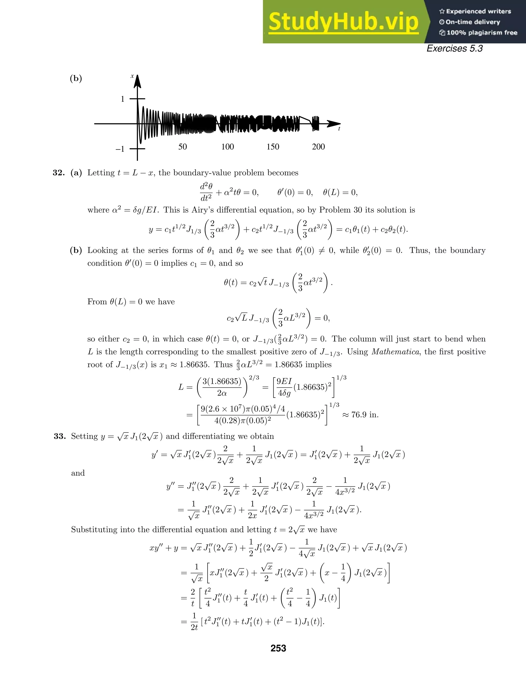 t
x
50 100 150 200
−1
1
Exercises 5.3
(b)
32. (a) Letting t = L − x, the boundary-value problem becomes
d2
θ
dt2
+ α2
tθ = 0, θ
(0) = 0, θ(L) = 0,
where α2
= δg/EI. This is Airy’s diﬀerential equation, so by Problem 30 its solution is
y = c1t1/2
J1/3

2
3
αt3/2

+ c2t1/2
J−1/3

2
3
αt3/2

= c1θ1(t) + c2θ2(t).
(b) Looking at the series forms of θ1 and θ2 we see that θ
1(0) = 0, while θ
2(0) = 0. Thus, the boundary
condition θ
(0) = 0 implies c1 = 0, and so
θ(t) = c2
√
t J−1/3

2
3
αt3/2

.
From θ(L) = 0 we have
c2
√
L J−1/3

2
3
αL3/2

= 0,
so either c2 = 0, in which case θ(t) = 0, or J−1/3(2
3 αL3/2
) = 0. The column will just start to bend when
L is the length corresponding to the smallest positive zero of J−1/3. Using Mathematica, the ﬁrst positive
root of J−1/3(x) is x1 ≈ 1.86635. Thus 2
3 αL3/2
= 1.86635 implies
L =

3(1.86635)
2α
2/3
=

9EI
4δg
(1.86635)2
1/3
=

9(2.6 × 107
)π(0.05)4
/4
4(0.28)π(0.05)2
(1.86635)2
1/3
≈ 76.9 in.
33. Setting y =
√
x J1(2
√
x ) and diﬀerentiating we obtain
y
=
√
x J
1(2
√
x )
2
2
√
x
+
1
2
√
x
J1(2
√
x ) = J
1(2
√
x ) +
1
2
√
x
J1(2
√
x )
and
y
= J
1 (2
√
x )
2
2
√
x
+
1
2
√
x
J
1(2
√
x )
2
2
√
x
−
1
4x3/2
J1(2
√
x )
=
1
√
x
J
1 (2
√
x ) +
1
2x
J
1(2
√
x ) −
1
4x3/2
J1(2
√
x ).
Substituting into the diﬀerential equation and letting t = 2
√
x we have
xy
+ y =
√
x J
1 (2
√
x ) +
1
2
J
1(2
√
x ) −
1
4
√
x
J1(2
√
x ) +
√
x J1(2
√
x )
=
1
√
x

xJ
1 (2
√
x ) +
√
x
2
J
1(2
√
x ) +

x −
1
4

J1(2
√
x )

=
2
t

t2
4
J
1 (t) +
t
4
J
1(t) +

t2
4
−
1
4

J1(t)

=
1
2t
[ t2
J
1 (t) + tJ
1(t) + (t2
− 1)J1(t)].
253
 
