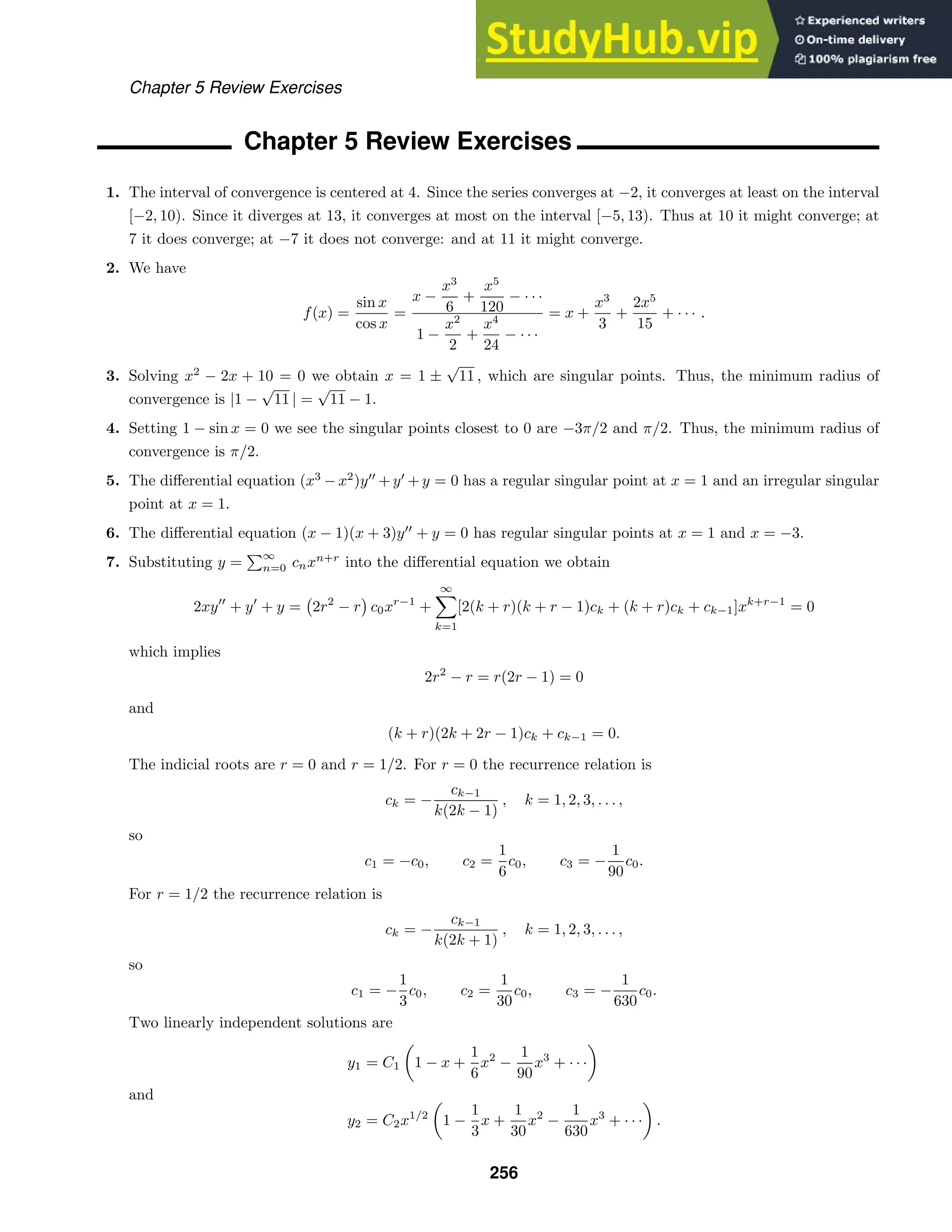 Chapter 5 Review Exercises
Chapter 5 Review Exercises
1. The interval of convergence is centered at 4. Since the series converges at −2, it converges at least on the interval
[−2, 10). Since it diverges at 13, it converges at most on the interval [−5, 13). Thus at 10 it might converge; at
7 it does converge; at −7 it does not converge: and at 11 it might converge.
2. We have
f(x) =
sin x
cos x
=
x −
x3
6
+
x5
120
− · · ·
1 −
x2
2
+
x4
24
− · · ·
= x +
x3
3
+
2x5
15
+ · · · .
3. Solving x2
− 2x + 10 = 0 we obtain x = 1 ±
√
11 , which are singular points. Thus, the minimum radius of
convergence is |1 −
√
11 | =
√
11 − 1.
4. Setting 1 − sin x = 0 we see the singular points closest to 0 are −3π/2 and π/2. Thus, the minimum radius of
convergence is π/2.
5. The diﬀerential equation (x3
−x2
)y
+y
+y = 0 has a regular singular point at x = 1 and an irregular singular
point at x = 1.
6. The diﬀerential equation (x − 1)(x + 3)y
+ y = 0 has regular singular points at x = 1 and x = −3.
7. Substituting y =
∞
n=0 cnxn+r
into the diﬀerential equation we obtain
2xy
+ y
+ y = 2r2
− r c0xr−1
+
∞

k=1
[2(k + r)(k + r − 1)ck + (k + r)ck + ck−1]xk+r−1
= 0
which implies
2r2
− r = r(2r − 1) = 0
and
(k + r)(2k + 2r − 1)ck + ck−1 = 0.
The indicial roots are r = 0 and r = 1/2. For r = 0 the recurrence relation is
ck = −
ck−1
k(2k − 1)
, k = 1, 2, 3, . . . ,
so
c1 = −c0, c2 =
1
6
c0, c3 = −
1
90
c0.
For r = 1/2 the recurrence relation is
ck = −
ck−1
k(2k + 1)
, k = 1, 2, 3, . . . ,
so
c1 = −
1
3
c0, c2 =
1
30
c0, c3 = −
1
630
c0.
Two linearly independent solutions are
y1 = C1

1 − x +
1
6
x2
−
1
90
x3
+ · · ·

and
y2 = C2x1/2

1 −
1
3
x +
1
30
x2
−
1
630
x3
+ · · ·

.
256
 