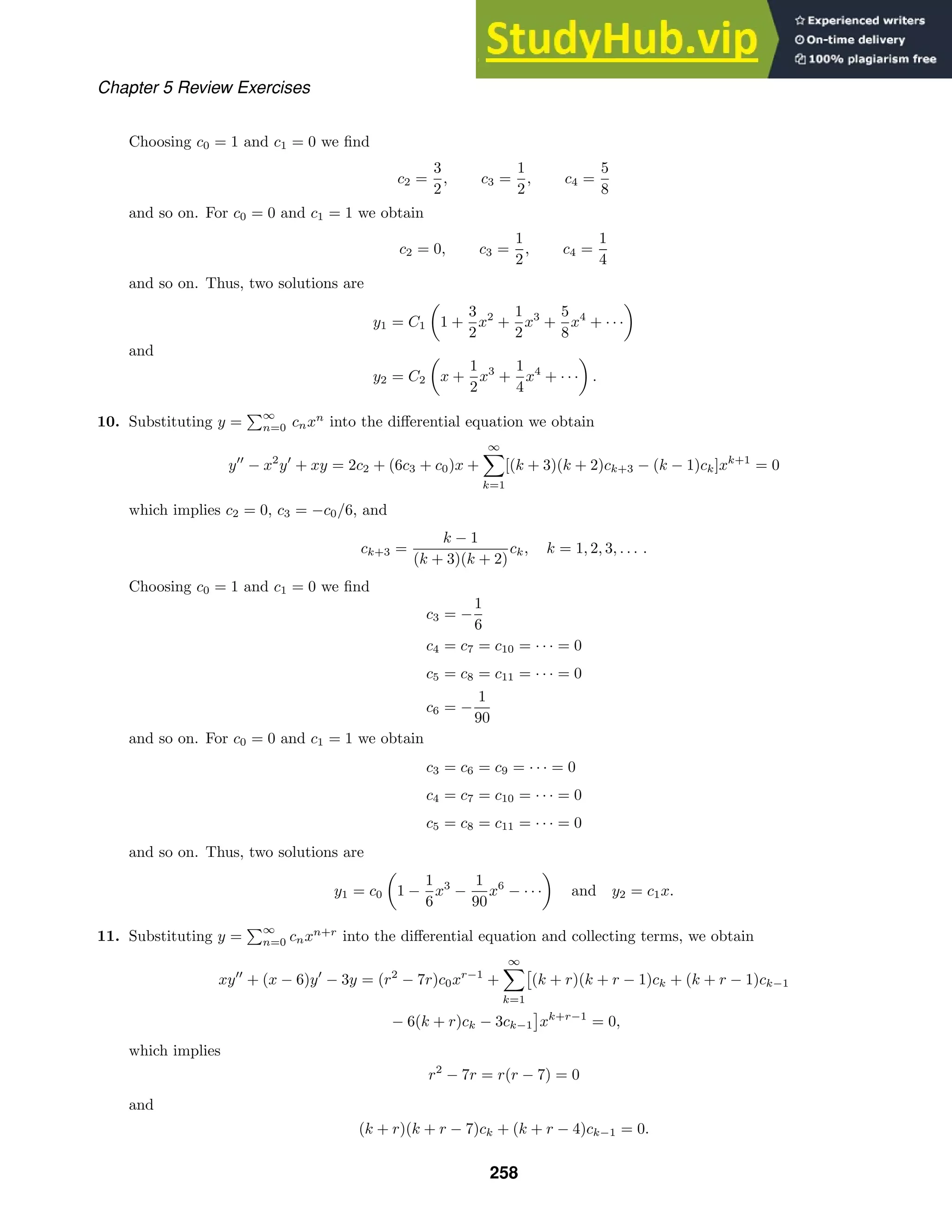 Chapter 5 Review Exercises
Choosing c0 = 1 and c1 = 0 we ﬁnd
c2 =
3
2
, c3 =
1
2
, c4 =
5
8
and so on. For c0 = 0 and c1 = 1 we obtain
c2 = 0, c3 =
1
2
, c4 =
1
4
and so on. Thus, two solutions are
y1 = C1

1 +
3
2
x2
+
1
2
x3
+
5
8
x4
+ · · ·

and
y2 = C2

x +
1
2
x3
+
1
4
x4
+ · · ·

.
10. Substituting y =
∞
n=0 cnxn
into the diﬀerential equation we obtain
y
− x2
y
+ xy = 2c2 + (6c3 + c0)x +
∞

k=1
[(k + 3)(k + 2)ck+3 − (k − 1)ck]xk+1
= 0
which implies c2 = 0, c3 = −c0/6, and
ck+3 =
k − 1
(k + 3)(k + 2)
ck, k = 1, 2, 3, . . . .
Choosing c0 = 1 and c1 = 0 we ﬁnd
c3 = −
1
6
c4 = c7 = c10 = · · · = 0
c5 = c8 = c11 = · · · = 0
c6 = −
1
90
and so on. For c0 = 0 and c1 = 1 we obtain
c3 = c6 = c9 = · · · = 0
c4 = c7 = c10 = · · · = 0
c5 = c8 = c11 = · · · = 0
and so on. Thus, two solutions are
y1 = c0

1 −
1
6
x3
−
1
90
x6
− · · ·

and y2 = c1x.
11. Substituting y =
∞
n=0 cnxn+r
into the diﬀerential equation and collecting terms, we obtain
xy
+ (x − 6)y
− 3y = (r2
− 7r)c0xr−1
+
∞

k=1
(k + r)(k + r − 1)ck + (k + r − 1)ck−1
− 6(k + r)ck − 3ck−1 xk+r−1
= 0,
which implies
r2
− 7r = r(r − 7) = 0
and
(k + r)(k + r − 7)ck + (k + r − 4)ck−1 = 0.
258
 