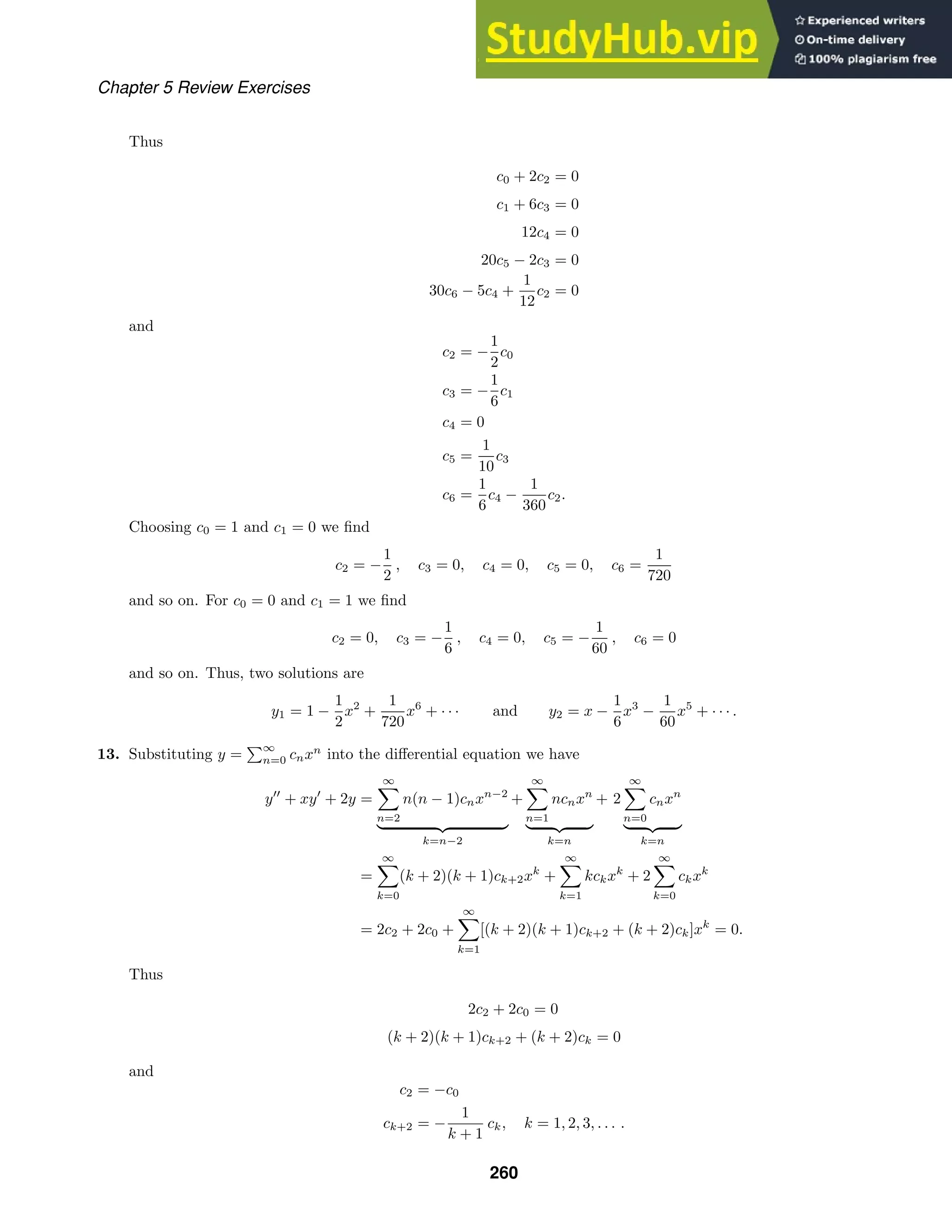 Chapter 5 Review Exercises
Thus
c0 + 2c2 = 0
c1 + 6c3 = 0
12c4 = 0
20c5 − 2c3 = 0
30c6 − 5c4 +
1
12
c2 = 0
and
c2 = −
1
2
c0
c3 = −
1
6
c1
c4 = 0
c5 =
1
10
c3
c6 =
1
6
c4 −
1
360
c2.
Choosing c0 = 1 and c1 = 0 we ﬁnd
c2 = −
1
2
, c3 = 0, c4 = 0, c5 = 0, c6 =
1
720
and so on. For c0 = 0 and c1 = 1 we ﬁnd
c2 = 0, c3 = −
1
6
, c4 = 0, c5 = −
1
60
, c6 = 0
and so on. Thus, two solutions are
y1 = 1 −
1
2
x2
+
1
720
x6
+ · · · and y2 = x −
1
6
x3
−
1
60
x5
+ · · · .
13. Substituting y =
∞
n=0 cnxn
into the diﬀerential equation we have
y
+ xy
+ 2y =
∞

n=2
n(n − 1)cnxn−2
 
k=n−2
+
∞

n=1
ncnxn
 
k=n
+ 2
∞

n=0
cnxn
 
k=n
=
∞

k=0
(k + 2)(k + 1)ck+2xk
+
∞

k=1
kckxk
+ 2
∞

k=0
ckxk
= 2c2 + 2c0 +
∞

k=1
[(k + 2)(k + 1)ck+2 + (k + 2)ck]xk
= 0.
Thus
2c2 + 2c0 = 0
(k + 2)(k + 1)ck+2 + (k + 2)ck = 0
and
c2 = −c0
ck+2 = −
1
k + 1
ck, k = 1, 2, 3, . . . .
260
 