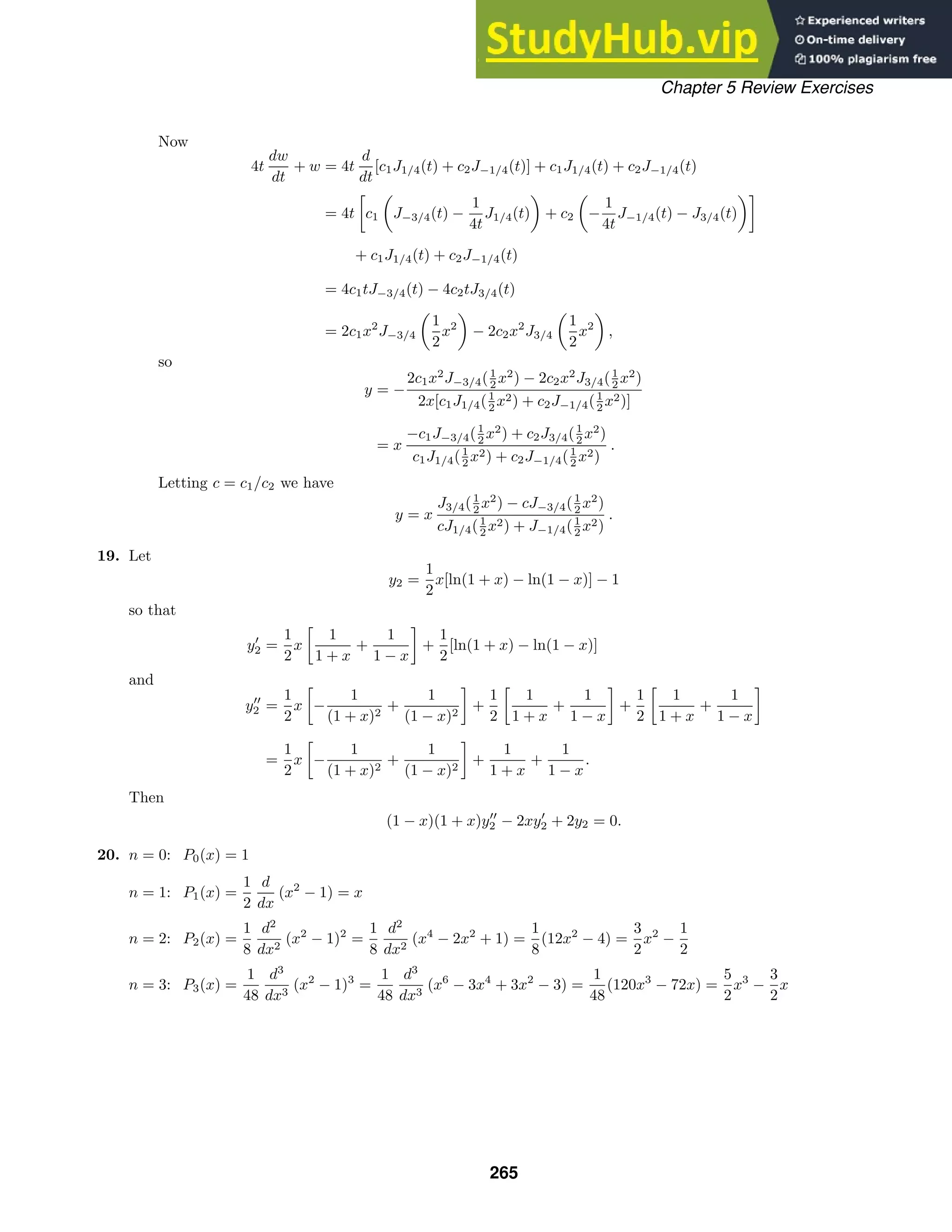 Chapter 5 Review Exercises
Now
4t
dw
dt
+ w = 4t
d
dt
[c1J1/4(t) + c2J−1/4(t)] + c1J1/4(t) + c2J−1/4(t)
= 4t

c1

J−3/4(t) −
1
4t
J1/4(t)

+ c2

−
1
4t
J−1/4(t) − J3/4(t)

+ c1J1/4(t) + c2J−1/4(t)
= 4c1tJ−3/4(t) − 4c2tJ3/4(t)
= 2c1x2
J−3/4

1
2
x2

− 2c2x2
J3/4

1
2
x2

,
so
y = −
2c1x2
J−3/4(1
2 x2
) − 2c2x2
J3/4(1
2 x2
)
2x[c1J1/4(1
2 x2) + c2J−1/4(1
2 x2)]
= x
−c1J−3/4(1
2 x2
) + c2J3/4(1
2 x2
)
c1J1/4(1
2 x2) + c2J−1/4(1
2 x2)
.
Letting c = c1/c2 we have
y = x
J3/4(1
2 x2
) − cJ−3/4(1
2 x2
)
cJ1/4(1
2 x2) + J−1/4(1
2 x2)
.
19. Let
y2 =
1
2
x[ln(1 + x) − ln(1 − x)] − 1
so that
y
2 =
1
2
x

1
1 + x
+
1
1 − x

+
1
2
[ln(1 + x) − ln(1 − x)]
and
y
2 =
1
2
x

−
1
(1 + x)2
+
1
(1 − x)2

+
1
2

1
1 + x
+
1
1 − x

+
1
2

1
1 + x
+
1
1 − x

=
1
2
x

−
1
(1 + x)2
+
1
(1 − x)2

+
1
1 + x
+
1
1 − x
.
Then
(1 − x)(1 + x)y
2 − 2xy
2 + 2y2 = 0.
20. n = 0: P0(x) = 1
n = 1: P1(x) =
1
2
d
dx
(x2
− 1) = x
n = 2: P2(x) =
1
8
d2
dx2
(x2
− 1)2
=
1
8
d2
dx2
(x4
− 2x2
+ 1) =
1
8
(12x2
− 4) =
3
2
x2
−
1
2
n = 3: P3(x) =
1
48
d3
dx3
(x2
− 1)3
=
1
48
d3
dx3
(x6
− 3x4
+ 3x2
− 3) =
1
48
(120x3
− 72x) =
5
2
x3
−
3
2
x
265
 