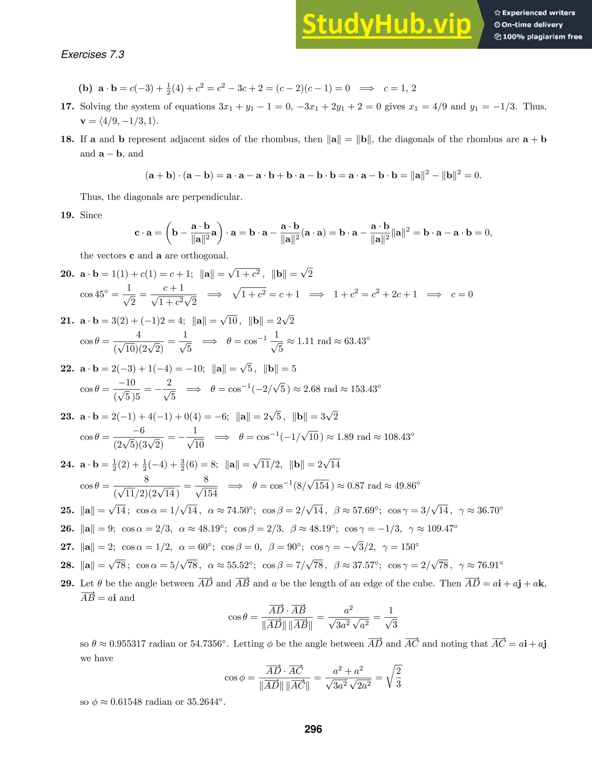 Exercises 7.3
(b) a · b = c(−3) + 1
2 (4) + c2
= c2
− 3c + 2 = (c − 2)(c − 1) = 0 =⇒ c = 1, 2
17. Solving the system of equations 3x1 + y1 − 1 = 0, −3x1 + 2y1 + 2 = 0 gives x1 = 4/9 and y1 = −1/3. Thus,
v = 4/9, −1/3, 1.
18. If a and b represent adjacent sides of the rhombus, then a = b, the diagonals of the rhombus are a + b
and a − b, and
(a + b) · (a − b) = a · a − a · b + b · a − b · b = a · a − b · b = a2
− b2
= 0.
Thus, the diagonals are perpendicular.
19. Since
c · a =

b −
a · b
a2
a

· a = b · a −
a · b
a2
(a · a) = b · a −
a · b
a2
a2
= b · a − a · b = 0,
the vectors c and a are orthogonal.
20. a · b = 1(1) + c(1) = c + 1; a =
√
1 + c2 , b =
√
2
cos 45◦
=
1
√
2
=
c + 1
√
1 + c2
√
2
=⇒

1 + c2 = c + 1 =⇒ 1 + c2
= c2
+ 2c + 1 =⇒ c = 0
21. a · b = 3(2) + (−1)2 = 4; a =
√
10 , b = 2
√
2
cos θ =
4
(
√
10)(2
√
2)
=
1
√
5
=⇒ θ = cos−1 1
√
5
≈ 1.11 rad ≈ 63.43◦
22. a · b = 2(−3) + 1(−4) = −10; a =
√
5 , b = 5
cos θ =
−10
(
√
5 )5
= −
2
√
5
=⇒ θ = cos−1
(−2/
√
5 ) ≈ 2.68 rad ≈ 153.43◦
23. a · b = 2(−1) + 4(−1) + 0(4) = −6; a = 2
√
5 , b = 3
√
2
cos θ =
−6
(2
√
5)(3
√
2)
= −
1
√
10
=⇒ θ = cos−1
(−1/
√
10 ) ≈ 1.89 rad ≈ 108.43◦
24. a · b = 1
2 (2) + 1
2 (−4) + 3
2 (6) = 8; a =
√
11/2, b = 2
√
14
cos θ =
8
(
√
11/2)(2
√
14 )
=
8
√
154
=⇒ θ = cos−1
(8/
√
154 ) ≈ 0.87 rad ≈ 49.86◦
25. a =
√
14 ; cos α = 1/
√
14 , α ≈ 74.50◦
; cos β = 2/
√
14 , β ≈ 57.69◦
; cos γ = 3/
√
14 , γ ≈ 36.70◦
26. a = 9; cos α = 2/3, α ≈ 48.19◦
; cos β = 2/3, β ≈ 48.19◦
; cos γ = −1/3, γ ≈ 109.47◦
27. a = 2; cos α = 1/2, α = 60◦
; cos β = 0, β = 90◦
; cos γ = −
√
3/2, γ = 150◦
28. a =
√
78 ; cos α = 5/
√
78 , α ≈ 55.52◦
; cos β = 7/
√
78 , β ≈ 37.57◦
; cos γ = 2/
√
78 , γ ≈ 76.91◦
29. Let θ be the angle between
−
−
→
AD and
−
−
→
AB and a be the length of an edge of the cube. Then
−
−
→
AD = ai + aj + ak,
−
−
→
AB = ai and
cos θ =
−
−
→
AD ·
−
−
→
AB

−
−
→
AD 
−
−
→
AB
=
a2
√
3a2
√
a2
=
1
√
3
so θ ≈ 0.955317 radian or 54.7356◦
. Letting φ be the angle between
−
−
→
AD and
−
→
AC and noting that
−
→
AC = ai + aj
we have
cos φ =
−
−
→
AD ·
−
→
AC

−
−
→
AD 
−
→
AC
=
a2
+ a2
√
3a2
√
2a2
=
2
3
so φ ≈ 0.61548 radian or 35.2644◦
.
296
 