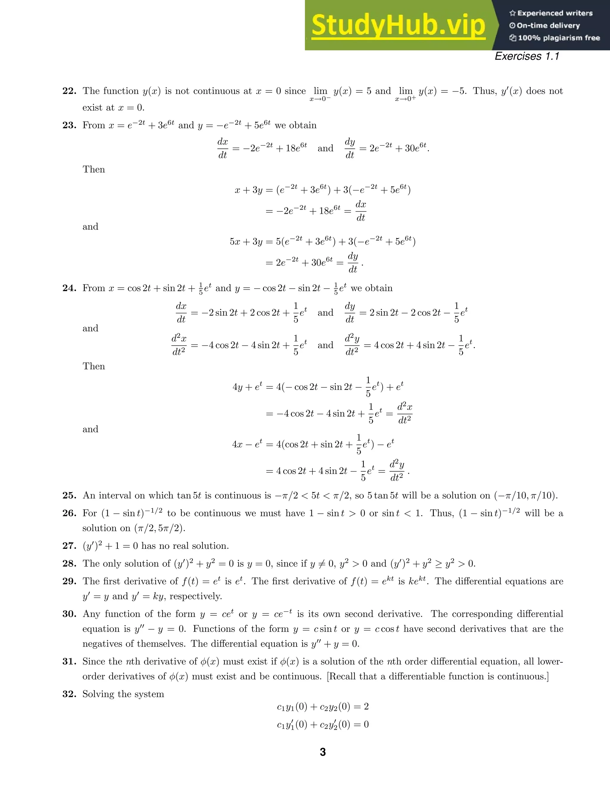 Exercises 1.1
22. The function y(x) is not continuous at x = 0 since lim
x→0−
y(x) = 5 and lim
x→0+
y(x) = −5. Thus, y
(x) does not
exist at x = 0.
23. From x = e−2t
+ 3e6t
and y = −e−2t
+ 5e6t
we obtain
dx
dt
= −2e−2t
+ 18e6t
and
dy
dt
= 2e−2t
+ 30e6t
.
Then
x + 3y = (e−2t
+ 3e6t
) + 3(−e−2t
+ 5e6t
)
= −2e−2t
+ 18e6t
=
dx
dt
and
5x + 3y = 5(e−2t
+ 3e6t
) + 3(−e−2t
+ 5e6t
)
= 2e−2t
+ 30e6t
=
dy
dt
.
24. From x = cos 2t + sin 2t + 1
5 et
and y = − cos 2t − sin 2t − 1
5 et
we obtain
dx
dt
= −2 sin 2t + 2 cos 2t +
1
5
et
and
dy
dt
= 2 sin 2t − 2 cos 2t −
1
5
et
and
d2
x
dt2
= −4 cos 2t − 4 sin 2t +
1
5
et
and
d2
y
dt2
= 4 cos 2t + 4 sin 2t −
1
5
et
.
Then
4y + et
= 4(− cos 2t − sin 2t −
1
5
et
) + et
= −4 cos 2t − 4 sin 2t +
1
5
et
=
d2
x
dt2
and
4x − et
= 4(cos 2t + sin 2t +
1
5
et
) − et
= 4 cos 2t + 4 sin 2t −
1
5
et
=
d2
y
dt2
.
25. An interval on which tan 5t is continuous is −π/2  5t  π/2, so 5 tan 5t will be a solution on (−π/10, π/10).
26. For (1 − sin t)−1/2
to be continuous we must have 1 − sin t  0 or sin t  1. Thus, (1 − sin t)−1/2
will be a
solution on (π/2, 5π/2).
27. (y
)2
+ 1 = 0 has no real solution.
28. The only solution of (y
)2
+ y2
= 0 is y = 0, since if y = 0, y2
 0 and (y
)2
+ y2
≥ y2
 0.
29. The ﬁrst derivative of f(t) = et
is et
. The ﬁrst derivative of f(t) = ekt
is kekt
. The diﬀerential equations are
y
= y and y
= ky, respectively.
30. Any function of the form y = cet
or y = ce−t
is its own second derivative. The corresponding diﬀerential
equation is y
− y = 0. Functions of the form y = c sin t or y = c cos t have second derivatives that are the
negatives of themselves. The diﬀerential equation is y
+ y = 0.
31. Since the nth derivative of φ(x) must exist if φ(x) is a solution of the nth order diﬀerential equation, all lower-
order derivatives of φ(x) must exist and be continuous. [Recall that a diﬀerentiable function is continuous.]
32. Solving the system
c1y1(0) + c2y2(0) = 2
c1y
1(0) + c2y
2(0) = 0
3
 