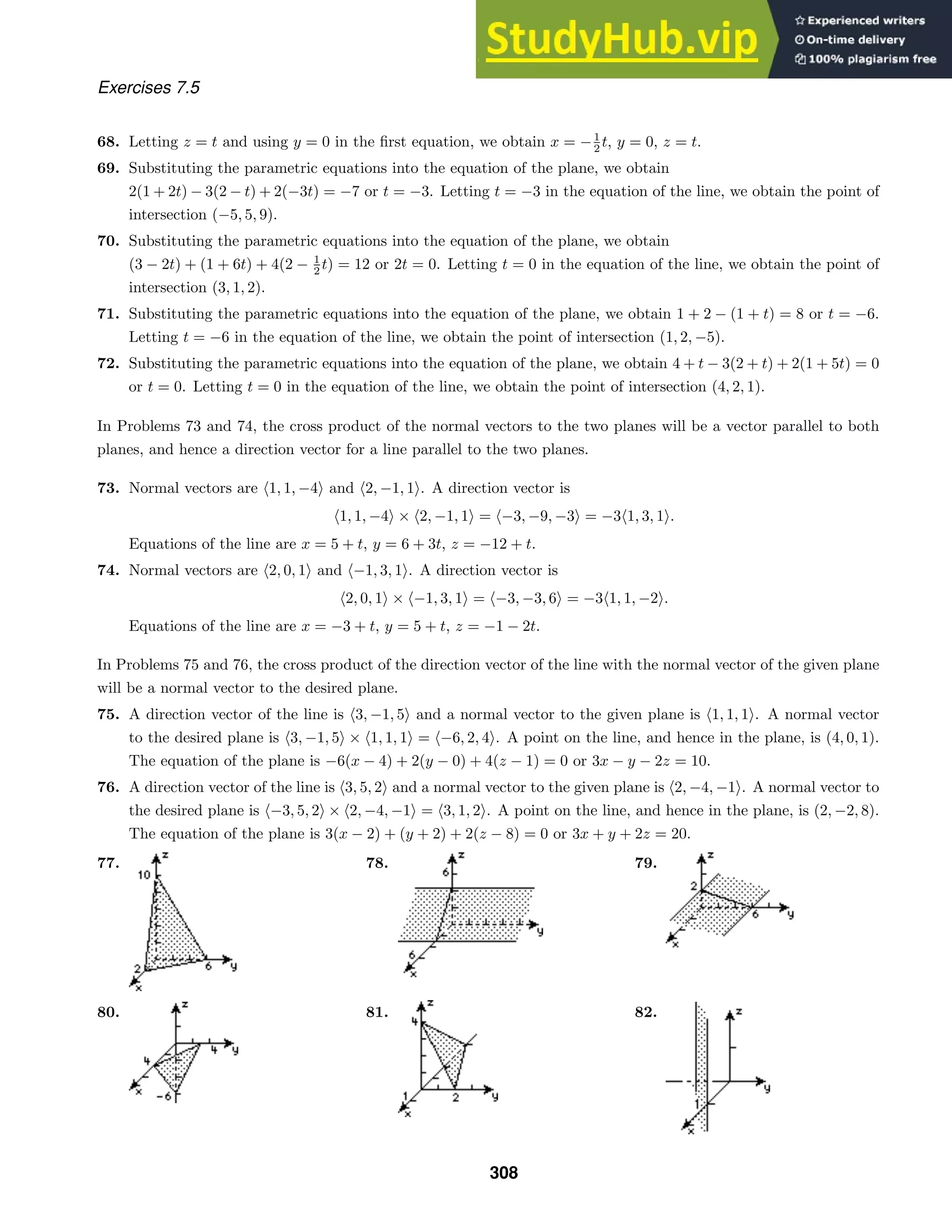 Exercises 7.5
68. Letting z = t and using y = 0 in the ﬁrst equation, we obtain x = −1
2 t, y = 0, z = t.
69. Substituting the parametric equations into the equation of the plane, we obtain
2(1 + 2t) − 3(2 − t) + 2(−3t) = −7 or t = −3. Letting t = −3 in the equation of the line, we obtain the point of
intersection (−5, 5, 9).
70. Substituting the parametric equations into the equation of the plane, we obtain
(3 − 2t) + (1 + 6t) + 4(2 − 1
2 t) = 12 or 2t = 0. Letting t = 0 in the equation of the line, we obtain the point of
intersection (3, 1, 2).
71. Substituting the parametric equations into the equation of the plane, we obtain 1 + 2 − (1 + t) = 8 or t = −6.
Letting t = −6 in the equation of the line, we obtain the point of intersection (1, 2, −5).
72. Substituting the parametric equations into the equation of the plane, we obtain 4 + t − 3(2 + t) + 2(1 + 5t) = 0
or t = 0. Letting t = 0 in the equation of the line, we obtain the point of intersection (4, 2, 1).
In Problems 73 and 74, the cross product of the normal vectors to the two planes will be a vector parallel to both
planes, and hence a direction vector for a line parallel to the two planes.
73. Normal vectors are 1, 1, −4 and 2, −1, 1. A direction vector is
1, 1, −4 × 2, −1, 1 = −3, −9, −3 = −31, 3, 1.
Equations of the line are x = 5 + t, y = 6 + 3t, z = −12 + t.
74. Normal vectors are 2, 0, 1 and −1, 3, 1. A direction vector is
2, 0, 1 × −1, 3, 1 = −3, −3, 6 = −31, 1, −2.
Equations of the line are x = −3 + t, y = 5 + t, z = −1 − 2t.
In Problems 75 and 76, the cross product of the direction vector of the line with the normal vector of the given plane
will be a normal vector to the desired plane.
75. A direction vector of the line is 3, −1, 5 and a normal vector to the given plane is 1, 1, 1. A normal vector
to the desired plane is 3, −1, 5 × 1, 1, 1 = −6, 2, 4. A point on the line, and hence in the plane, is (4, 0, 1).
The equation of the plane is −6(x − 4) + 2(y − 0) + 4(z − 1) = 0 or 3x − y − 2z = 10.
76. A direction vector of the line is 3, 5, 2 and a normal vector to the given plane is 2, −4, −1. A normal vector to
the desired plane is −3, 5, 2 × 2, −4, −1 = 3, 1, 2. A point on the line, and hence in the plane, is (2, −2, 8).
The equation of the plane is 3(x − 2) + (y + 2) + 2(z − 8) = 0 or 3x + y + 2z = 20.
77. 78. 79.
80. 81. 82.
308
 