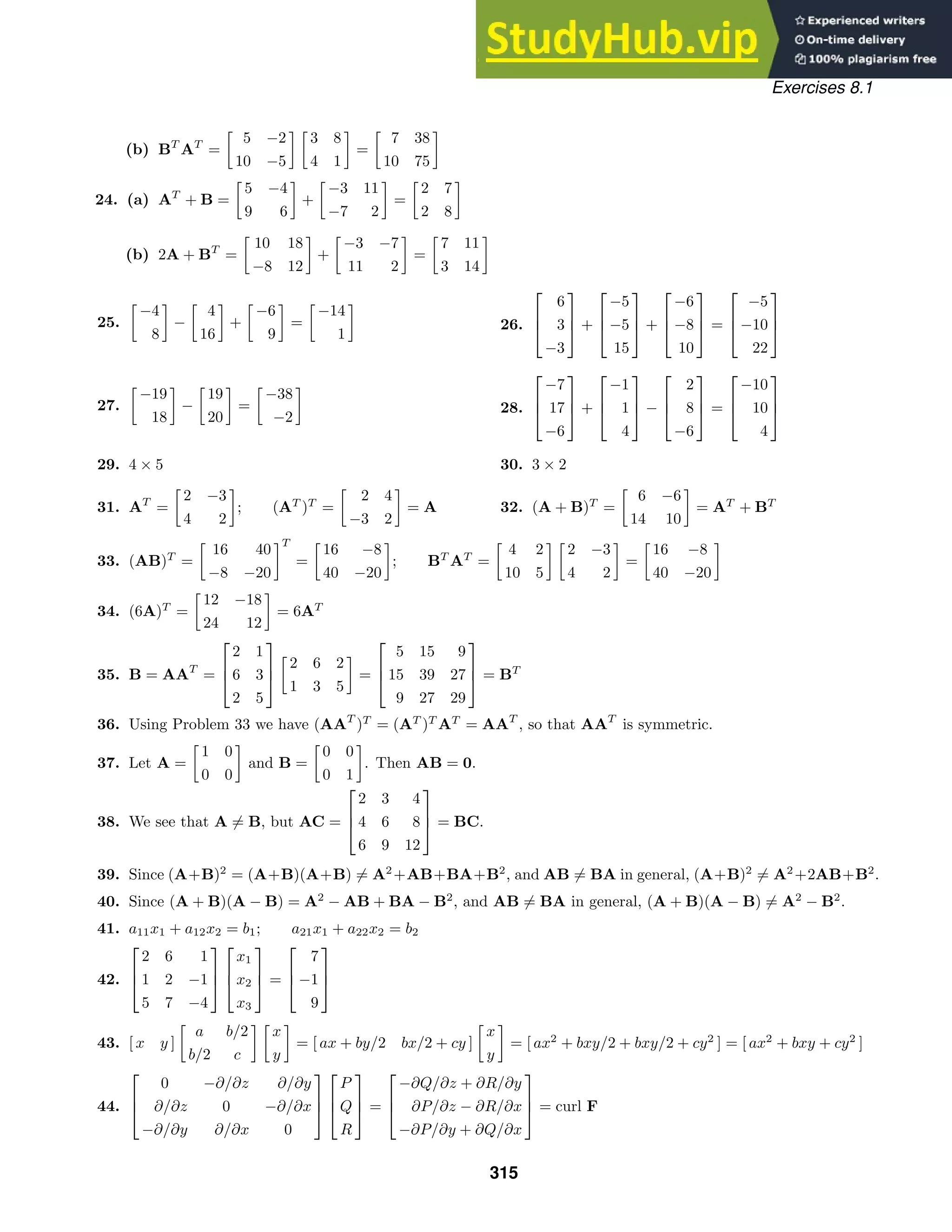 Exercises 8.1
(b) BT
AT
=

5 −2
10 −5
 
3 8
4 1

=

7 38
10 75

24. (a) AT
+ B =

5 −4
9 6

+

−3 11
−7 2

=

2 7
2 8

(b) 2A + BT
=

10 18
−8 12

+

−3 −7
11 2

=

7 11
3 14

25.

−4
8

−

4
16

+

−6
9

=

−14
1

26.



6
3
−3


 +



−5
−5
15


 +



−6
−8
10


 =



−5
−10
22



27.

−19
18

−

19
20

=

−38
−2

28.



−7
17
−6


 +



−1
1
4


 −



2
8
−6


 =



−10
10
4



29. 4 × 5 30. 3 × 2
31. AT
=

2 −3
4 2

; (AT
)T
=

2 4
−3 2

= A 32. (A + B)T
=

6 −6
14 10

= AT
+ BT
33. (AB)T
=

16 40
−8 −20
T
=

16 −8
40 −20

; BT
AT
=

4 2
10 5
 
2 −3
4 2

=

16 −8
40 −20

34. (6A)T
=

12 −18
24 12

= 6AT
35. B = AAT
=



2 1
6 3
2 5




2 6 2
1 3 5

=



5 15 9
15 39 27
9 27 29


 = BT
36. Using Problem 33 we have (AAT
)T
= (AT
)T
AT
= AAT
, so that AAT
is symmetric.
37. Let A =

1 0
0 0

and B =

0 0
0 1

. Then AB = 0.
38. We see that A = B, but AC =



2 3 4
4 6 8
6 9 12


 = BC.
39. Since (A+B)2
= (A+B)(A+B) = A2
+AB+BA+B2
, and AB = BA in general, (A+B)2
= A2
+2AB+B2
.
40. Since (A + B)(A − B) = A2
− AB + BA − B2
, and AB = BA in general, (A + B)(A − B) = A2
− B2
.
41. a11x1 + a12x2 = b1; a21x1 + a22x2 = b2
42.



2 6 1
1 2 −1
5 7 −4






x1
x2
x3


 =



7
−1
9



43. [ x y ]

a b/2
b/2 c
 
x
y

= [ ax + by/2 bx/2 + cy ]

x
y

= [ ax2
+ bxy/2 + bxy/2 + cy2
] = [ ax2
+ bxy + cy2
]
44.



0 −∂/∂z ∂/∂y
∂/∂z 0 −∂/∂x
−∂/∂y ∂/∂x 0






P
Q
R


 =



−∂Q/∂z + ∂R/∂y
∂P/∂z − ∂R/∂x
−∂P/∂y + ∂Q/∂x


 = curl F
315
 