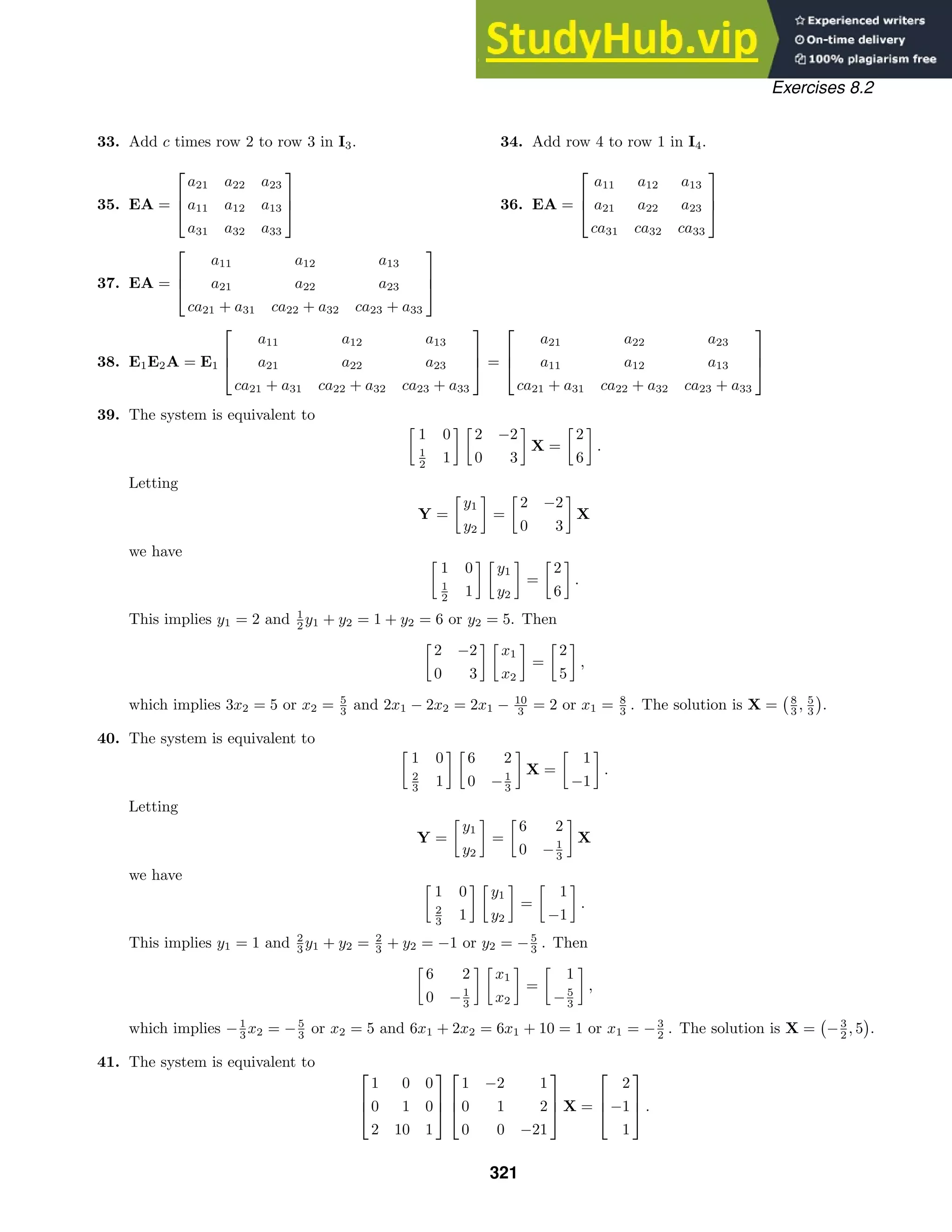 Exercises 8.2
33. Add c times row 2 to row 3 in I3. 34. Add row 4 to row 1 in I4.
35. EA =



a21 a22 a23
a11 a12 a13
a31 a32 a33


 36. EA =



a11 a12 a13
a21 a22 a23
ca31 ca32 ca33



37. EA =



a11 a12 a13
a21 a22 a23
ca21 + a31 ca22 + a32 ca23 + a33



38. E1E2A = E1



a11 a12 a13
a21 a22 a23
ca21 + a31 ca22 + a32 ca23 + a33


 =



a21 a22 a23
a11 a12 a13
ca21 + a31 ca22 + a32 ca23 + a33



39. The system is equivalent to

1 0
1
2 1
 
2 −2
0 3

X =

2
6

.
Letting
Y =

y1
y2

=

2 −2
0 3

X
we have 
1 0
1
2 1
 
y1
y2

=

2
6

.
This implies y1 = 2 and 1
2 y1 + y2 = 1 + y2 = 6 or y2 = 5. Then

2 −2
0 3
 
x1
x2

=

2
5

,
which implies 3x2 = 5 or x2 = 5
3 and 2x1 − 2x2 = 2x1 − 10
3 = 2 or x1 = 8
3 . The solution is X = 8
3 , 5
3 .
40. The system is equivalent to

1 0
2
3 1
 
6 2
0 −1
3

X =

1
−1

.
Letting
Y =

y1
y2

=

6 2
0 −1
3

X
we have 
1 0
2
3 1
 
y1
y2

=

1
−1

.
This implies y1 = 1 and 2
3 y1 + y2 = 2
3 + y2 = −1 or y2 = −5
3 . Then

6 2
0 −1
3
 
x1
x2

=

1
−5
3

,
which implies −1
3 x2 = −5
3 or x2 = 5 and 6x1 + 2x2 = 6x1 + 10 = 1 or x1 = −3
2 . The solution is X = −3
2 , 5 .
41. The system is equivalent to



1 0 0
0 1 0
2 10 1






1 −2 1
0 1 2
0 0 −21


 X =



2
−1
1


 .
321
 