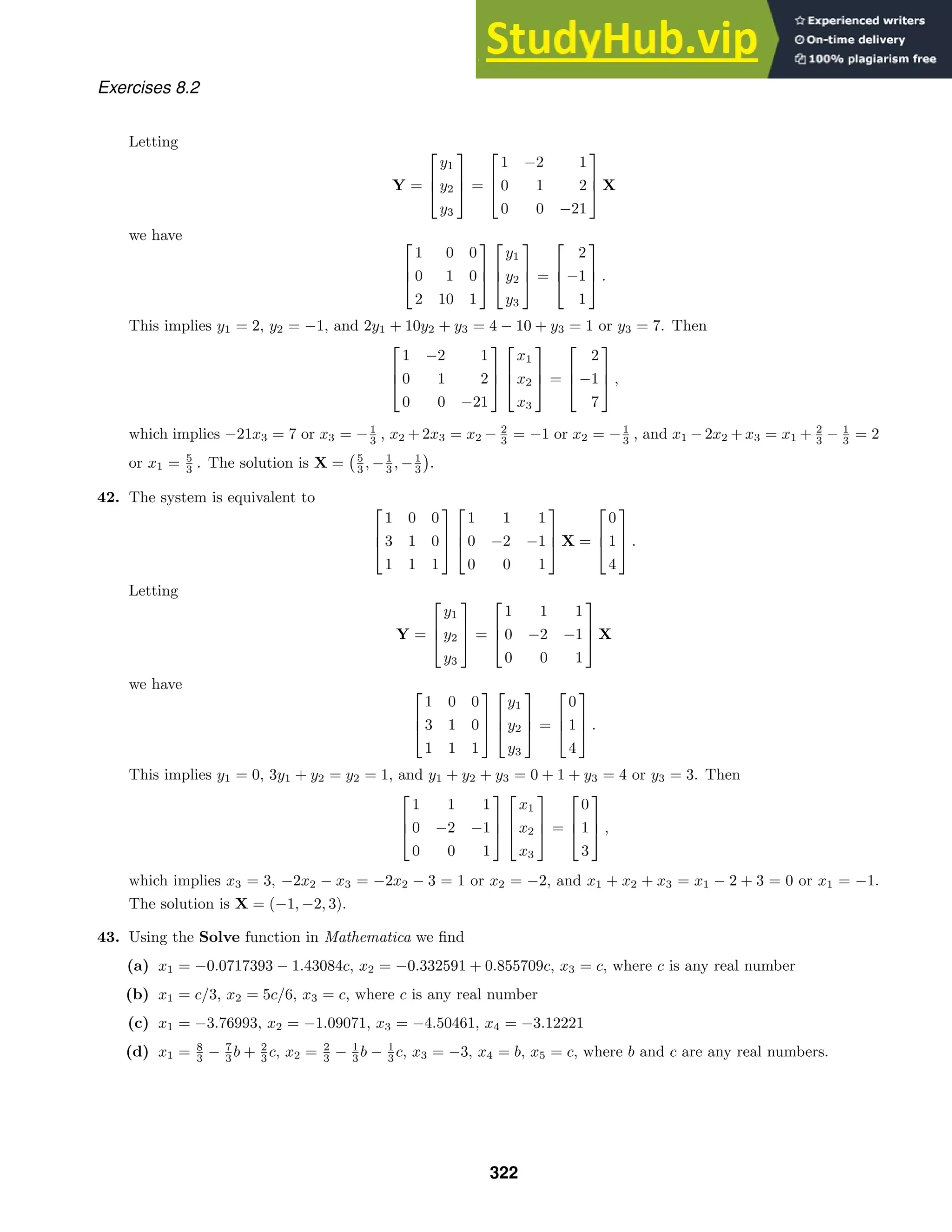 Exercises 8.2
Letting
Y =



y1
y2
y3


 =



1 −2 1
0 1 2
0 0 −21


 X
we have 


1 0 0
0 1 0
2 10 1






y1
y2
y3


 =



2
−1
1


 .
This implies y1 = 2, y2 = −1, and 2y1 + 10y2 + y3 = 4 − 10 + y3 = 1 or y3 = 7. Then



1 −2 1
0 1 2
0 0 −21






x1
x2
x3


 =



2
−1
7


 ,
which implies −21x3 = 7 or x3 = −1
3 , x2 + 2x3 = x2 − 2
3 = −1 or x2 = −1
3 , and x1 − 2x2 + x3 = x1 + 2
3 − 1
3 = 2
or x1 = 5
3 . The solution is X = 5
3 , −1
3 , −1
3 .
42. The system is equivalent to



1 0 0
3 1 0
1 1 1






1 1 1
0 −2 −1
0 0 1


 X =



0
1
4


 .
Letting
Y =



y1
y2
y3


 =



1 1 1
0 −2 −1
0 0 1


 X
we have 


1 0 0
3 1 0
1 1 1






y1
y2
y3


 =



0
1
4


 .
This implies y1 = 0, 3y1 + y2 = y2 = 1, and y1 + y2 + y3 = 0 + 1 + y3 = 4 or y3 = 3. Then



1 1 1
0 −2 −1
0 0 1






x1
x2
x3


 =



0
1
3


 ,
which implies x3 = 3, −2x2 − x3 = −2x2 − 3 = 1 or x2 = −2, and x1 + x2 + x3 = x1 − 2 + 3 = 0 or x1 = −1.
The solution is X = (−1, −2, 3).
43. Using the Solve function in Mathematica we ﬁnd
(a) x1 = −0.0717393 − 1.43084c, x2 = −0.332591 + 0.855709c, x3 = c, where c is any real number
(b) x1 = c/3, x2 = 5c/6, x3 = c, where c is any real number
(c) x1 = −3.76993, x2 = −1.09071, x3 = −4.50461, x4 = −3.12221
(d) x1 = 8
3 − 7
3 b + 2
3 c, x2 = 2
3 − 1
3 b − 1
3 c, x3 = −3, x4 = b, x5 = c, where b and c are any real numbers.
322
 