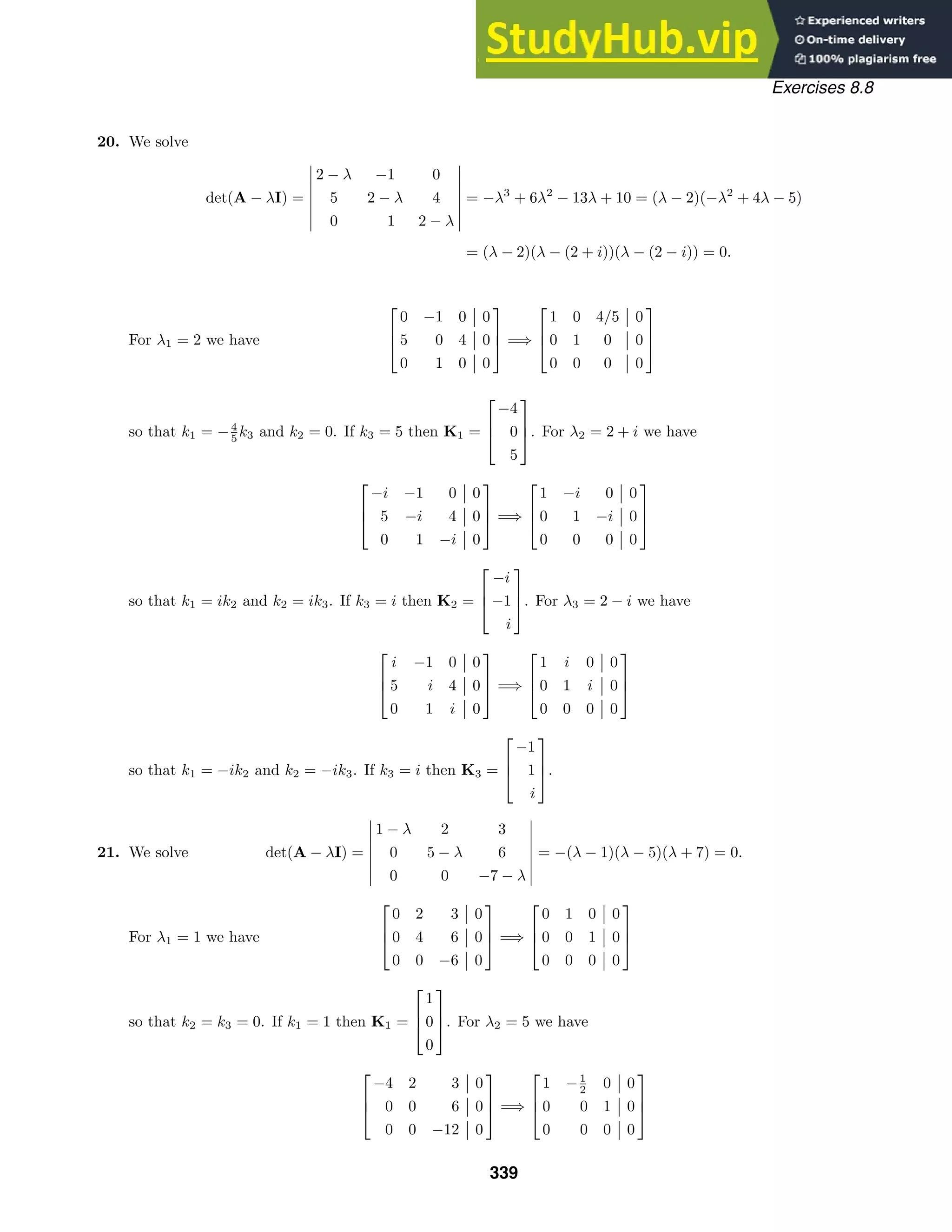 Exercises 8.8
20. We solve
det(A − λI) =







2 − λ −1 0
5 2 − λ 4
0 1 2 − λ







= −λ3
+ 6λ2
− 13λ + 10 = (λ − 2)(−λ2
+ 4λ − 5)
= (λ − 2)(λ − (2 + i))(λ − (2 − i)) = 0.
For λ1 = 2 we have



0 −1 0 0
5 0 4 0
0 1 0 0


 =⇒



1 0 4/5 0
0 1 0 0
0 0 0 0



so that k1 = −4
5 k3 and k2 = 0. If k3 = 5 then K1 =



−4
0
5


. For λ2 = 2 + i we have



−i −1 0 0
5 −i 4 0
0 1 −i 0


 =⇒



1 −i 0 0
0 1 −i 0
0 0 0 0



so that k1 = ik2 and k2 = ik3. If k3 = i then K2 =



−i
−1
i


. For λ3 = 2 − i we have



i −1 0 0
5 i 4 0
0 1 i 0


 =⇒



1 i 0 0
0 1 i 0
0 0 0 0



so that k1 = −ik2 and k2 = −ik3. If k3 = i then K3 =



−1
1
i


.
21. We solve det(A − λI) =







1 − λ 2 3
0 5 − λ 6
0 0 −7 − λ







= −(λ − 1)(λ − 5)(λ + 7) = 0.
For λ1 = 1 we have



0 2 3 0
0 4 6 0
0 0 −6 0


 =⇒



0 1 0 0
0 0 1 0
0 0 0 0



so that k2 = k3 = 0. If k1 = 1 then K1 =



1
0
0


. For λ2 = 5 we have



−4 2 3 0
0 0 6 0
0 0 −12 0


 =⇒



1 −1
2 0 0
0 0 1 0
0 0 0 0



339
 