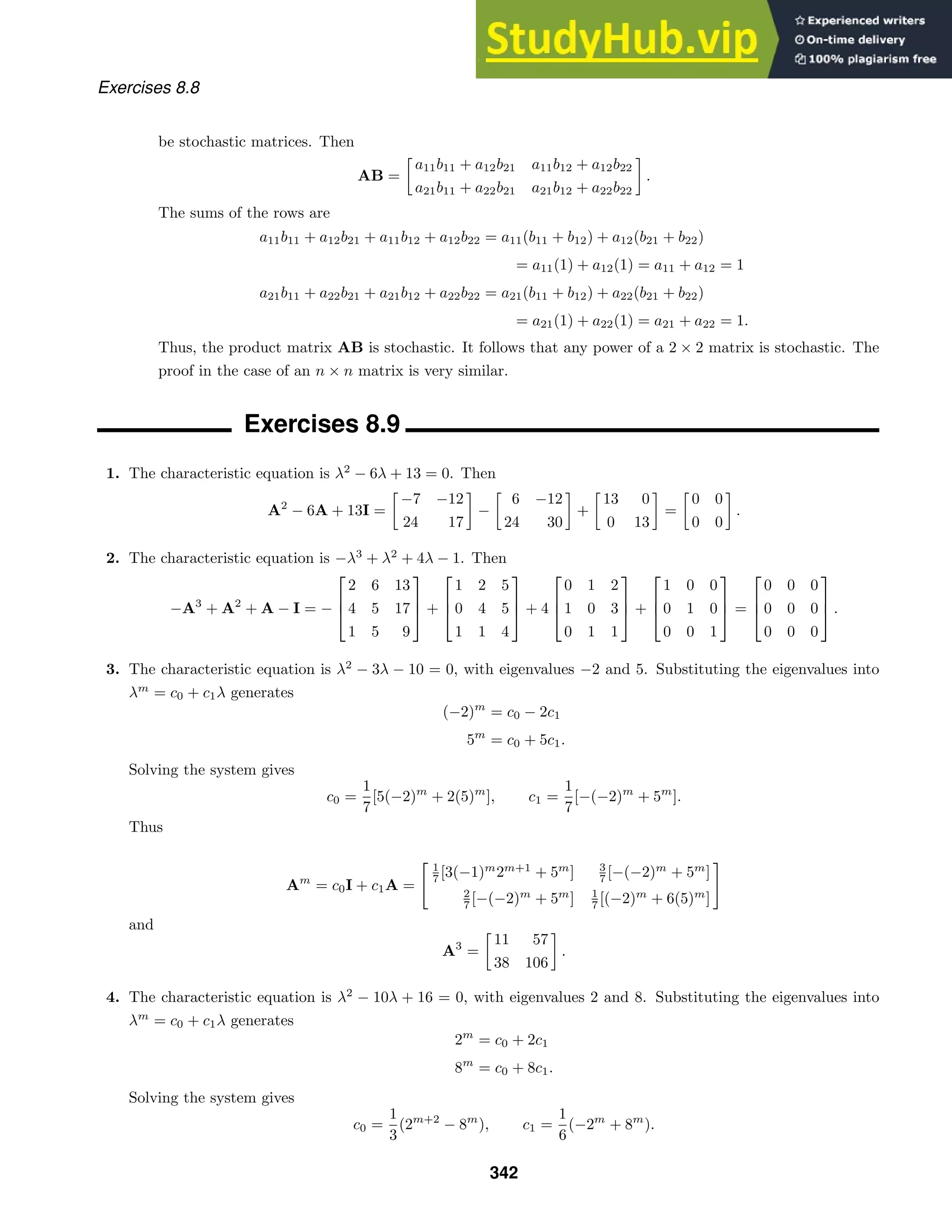 Exercises 8.8
be stochastic matrices. Then
AB =

a11b11 + a12b21 a11b12 + a12b22
a21b11 + a22b21 a21b12 + a22b22

.
The sums of the rows are
a11b11 + a12b21 + a11b12 + a12b22 = a11(b11 + b12) + a12(b21 + b22)
= a11(1) + a12(1) = a11 + a12 = 1
a21b11 + a22b21 + a21b12 + a22b22 = a21(b11 + b12) + a22(b21 + b22)
= a21(1) + a22(1) = a21 + a22 = 1.
Thus, the product matrix AB is stochastic. It follows that any power of a 2 × 2 matrix is stochastic. The
proof in the case of an n × n matrix is very similar.
Exercises 8.9
1. The characteristic equation is λ2
− 6λ + 13 = 0. Then
A2
− 6A + 13I =

−7 −12
24 17

−

6 −12
24 30

+

13 0
0 13

=

0 0
0 0

.
2. The characteristic equation is −λ3
+ λ2
+ 4λ − 1. Then
−A3
+ A2
+ A − I = −



2 6 13
4 5 17
1 5 9


 +



1 2 5
0 4 5
1 1 4


 + 4



0 1 2
1 0 3
0 1 1


 +



1 0 0
0 1 0
0 0 1


 =



0 0 0
0 0 0
0 0 0


 .
3. The characteristic equation is λ2
− 3λ − 10 = 0, with eigenvalues −2 and 5. Substituting the eigenvalues into
λm
= c0 + c1λ generates
(−2)m
= c0 − 2c1
5m
= c0 + 5c1.
Solving the system gives
c0 =
1
7
[5(−2)m
+ 2(5)m
], c1 =
1
7
[−(−2)m
+ 5m
].
Thus
Am
= c0I + c1A =
1
7 [3(−1)m
2m+1
+ 5m
] 3
7 [−(−2)m
+ 5m
]
2
7 [−(−2)m
+ 5m
] 1
7 [(−2)m
+ 6(5)m
]
and
A3
=

11 57
38 106

.
4. The characteristic equation is λ2
− 10λ + 16 = 0, with eigenvalues 2 and 8. Substituting the eigenvalues into
λm
= c0 + c1λ generates
2m
= c0 + 2c1
8m
= c0 + 8c1.
Solving the system gives
c0 =
1
3
(2m+2
− 8m
), c1 =
1
6
(−2m
+ 8m
).
342
 