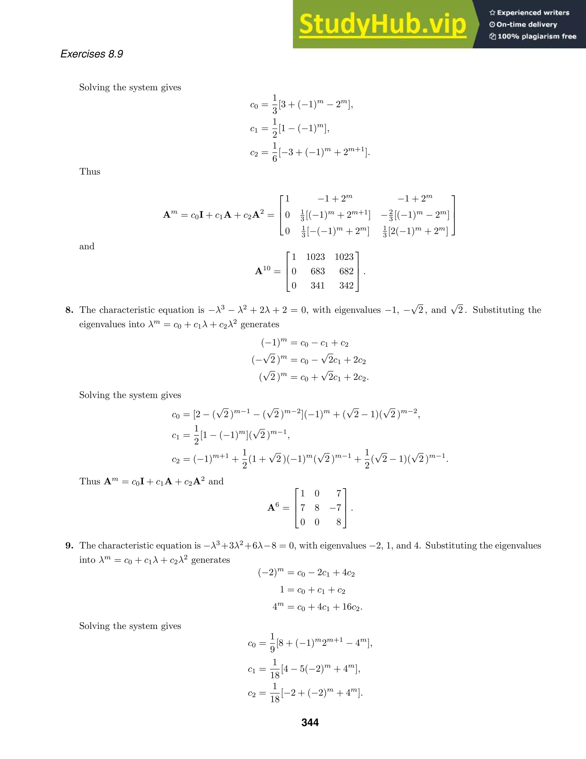 Exercises 8.9
Solving the system gives
c0 =
1
3
[3 + (−1)m
− 2m
],
c1 =
1
2
[1 − (−1)m
],
c2 =
1
6
[−3 + (−1)m
+ 2m+1
].
Thus
Am
= c0I + c1A + c2A2
=



1 −1 + 2m
−1 + 2m
0 1
3 [(−1)m
+ 2m+1
] −2
3 [(−1)m
− 2m
]
0 1
3 [−(−1)m
+ 2m
] 1
3 [2(−1)m
+ 2m
]



and
A10
=



1 1023 1023
0 683 682
0 341 342


 .
8. The characteristic equation is −λ3
− λ2
+ 2λ + 2 = 0, with eigenvalues −1, −
√
2 , and
√
2 . Substituting the
eigenvalues into λm
= c0 + c1λ + c2λ2
generates
(−1)m
= c0 − c1 + c2
(−
√
2 )m
= c0 −
√
2c1 + 2c2
(
√
2 )m
= c0 +
√
2c1 + 2c2.
Solving the system gives
c0 = [2 − (
√
2 )m−1
− (
√
2 )m−2
](−1)m
+ (
√
2 − 1)(
√
2 )m−2
,
c1 =
1
2
[1 − (−1)m
](
√
2 )m−1
,
c2 = (−1)m+1
+
1
2
(1 +
√
2 )(−1)m
(
√
2 )m−1
+
1
2
(
√
2 − 1)(
√
2 )m−1
.
Thus Am
= c0I + c1A + c2A2
and
A6
=



1 0 7
7 8 −7
0 0 8


 .
9. The characteristic equation is −λ3
+3λ2
+6λ−8 = 0, with eigenvalues −2, 1, and 4. Substituting the eigenvalues
into λm
= c0 + c1λ + c2λ2
generates
(−2)m
= c0 − 2c1 + 4c2
1 = c0 + c1 + c2
4m
= c0 + 4c1 + 16c2.
Solving the system gives
c0 =
1
9
[8 + (−1)m
2m+1
− 4m
],
c1 =
1
18
[4 − 5(−2)m
+ 4m
],
c2 =
1
18
[−2 + (−2)m
+ 4m
].
344
 