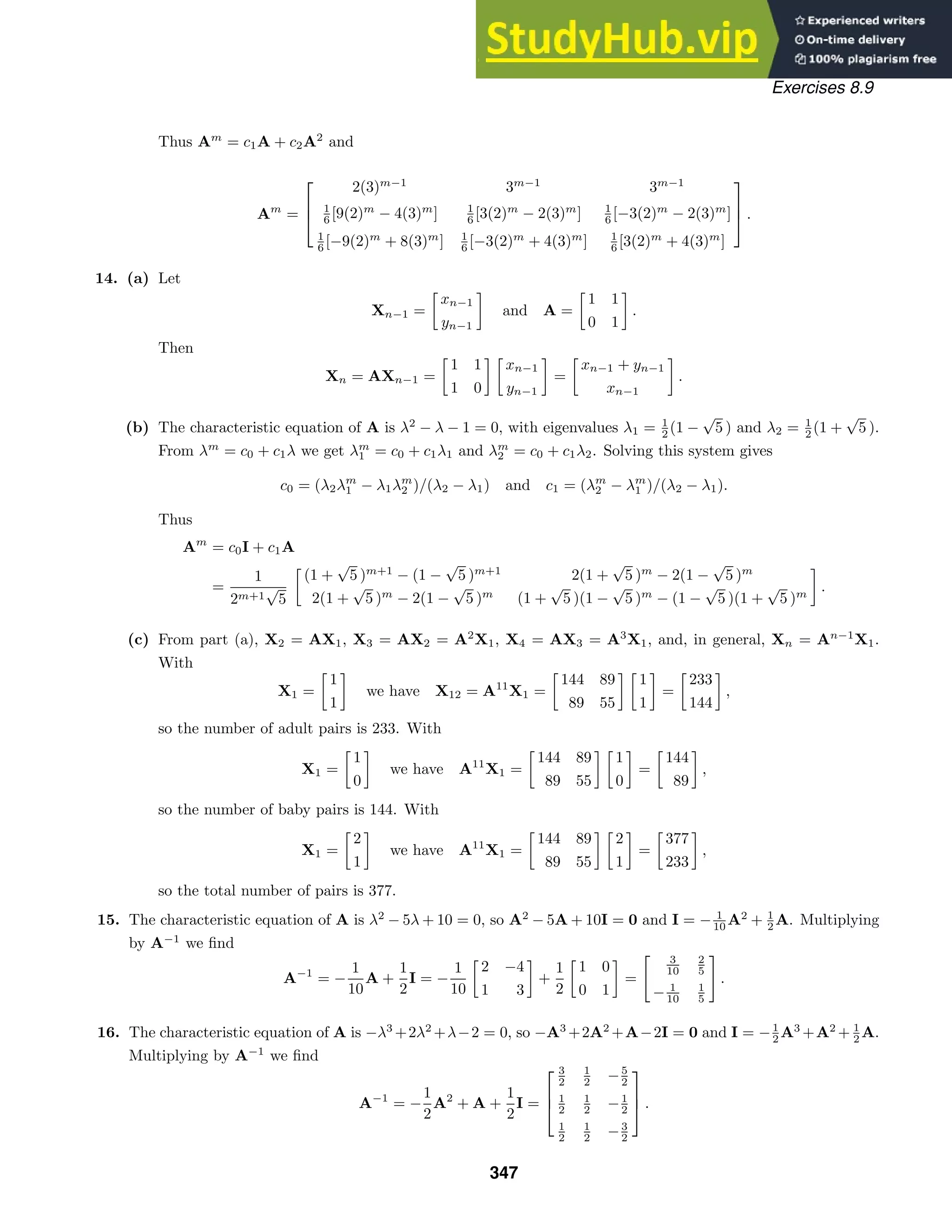 Exercises 8.9
Thus Am
= c1A + c2A2
and
Am
=



2(3)m−1
3m−1
3m−1
1
6 [9(2)m
− 4(3)m
] 1
6 [3(2)m
− 2(3)m
] 1
6 [−3(2)m
− 2(3)m
]
1
6 [−9(2)m
+ 8(3)m
] 1
6 [−3(2)m
+ 4(3)m
] 1
6 [3(2)m
+ 4(3)m
]


 .
14. (a) Let
Xn−1 =

xn−1
yn−1

and A =

1 1
0 1

.
Then
Xn = AXn−1 =

1 1
1 0
 
xn−1
yn−1

=

xn−1 + yn−1
xn−1

.
(b) The characteristic equation of A is λ2
− λ − 1 = 0, with eigenvalues λ1 = 1
2 (1 −
√
5 ) and λ2 = 1
2 (1 +
√
5 ).
From λm
= c0 + c1λ we get λm
1 = c0 + c1λ1 and λm
2 = c0 + c1λ2. Solving this system gives
c0 = (λ2λm
1 − λ1λm
2 )/(λ2 − λ1) and c1 = (λm
2 − λm
1 )/(λ2 − λ1).
Thus
Am
= c0I + c1A
=
1
2m+1
√
5

(1 +
√
5 )m+1
− (1 −
√
5 )m+1
2(1 +
√
5 )m
− 2(1 −
√
5 )m
2(1 +
√
5 )m
− 2(1 −
√
5 )m
(1 +
√
5 )(1 −
√
5 )m
− (1 −
√
5 )(1 +
√
5 )m

.
(c) From part (a), X2 = AX1, X3 = AX2 = A2
X1, X4 = AX3 = A3
X1, and, in general, Xn = An−1
X1.
With
X1 =

1
1

we have X12 = A11
X1 =

144 89
89 55
 
1
1

=

233
144

,
so the number of adult pairs is 233. With
X1 =

1
0

we have A11
X1 =

144 89
89 55
 
1
0

=

144
89

,
so the number of baby pairs is 144. With
X1 =

2
1

we have A11
X1 =

144 89
89 55
 
2
1

=

377
233

,
so the total number of pairs is 377.
15. The characteristic equation of A is λ2
− 5λ + 10 = 0, so A2
− 5A + 10I = 0 and I = − 1
10 A2
+ 1
2 A. Multiplying
by A−1
we ﬁnd
A−1
= −
1
10
A +
1
2
I = −
1
10

2 −4
1 3

+
1
2

1 0
0 1

=
3
10
2
5
− 1
10
1
5
.
16. The characteristic equation of A is −λ3
+2λ2
+λ−2 = 0, so −A3
+2A2
+A−2I = 0 and I = −1
2 A3
+A2
+ 1
2 A.
Multiplying by A−1
we ﬁnd
A−1
= −
1
2
A2
+ A +
1
2
I =



3
2
1
2 −5
2
1
2
1
2 −1
2
1
2
1
2 −3
2


 .
347
 