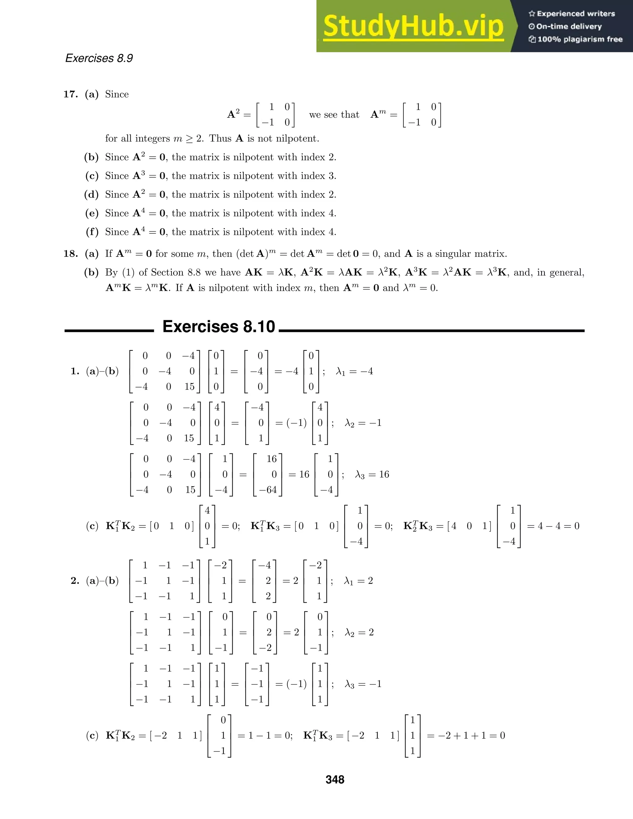 Exercises 8.9
17. (a) Since
A2
=

1 0
−1 0

we see that Am
=

1 0
−1 0

for all integers m ≥ 2. Thus A is not nilpotent.
(b) Since A2
= 0, the matrix is nilpotent with index 2.
(c) Since A3
= 0, the matrix is nilpotent with index 3.
(d) Since A2
= 0, the matrix is nilpotent with index 2.
(e) Since A4
= 0, the matrix is nilpotent with index 4.
(f) Since A4
= 0, the matrix is nilpotent with index 4.
18. (a) If Am
= 0 for some m, then (det A)m
= det Am
= det 0 = 0, and A is a singular matrix.
(b) By (1) of Section 8.8 we have AK = λK, A2
K = λAK = λ2
K, A3
K = λ2
AK = λ3
K, and, in general,
Am
K = λm
K. If A is nilpotent with index m, then Am
= 0 and λm
= 0.
Exercises 8.10
1. (a)–(b)



0 0 −4
0 −4 0
−4 0 15






0
1
0


 =



0
−4
0


 = −4



0
1
0


; λ1 = −4



0 0 −4
0 −4 0
−4 0 15






4
0
1


 =



−4
0
1


 = (−1)



4
0
1


; λ2 = −1



0 0 −4
0 −4 0
−4 0 15






1
0
−4


 =



16
0
−64


 = 16



1
0
−4


; λ3 = 16
(c) KT
1 K2 = [ 0 1 0 ]



4
0
1


 = 0; KT
1 K3 = [ 0 1 0 ]



1
0
−4


 = 0; KT
2 K3 = [ 4 0 1 ]



1
0
−4


 = 4 − 4 = 0
2. (a)–(b)



1 −1 −1
−1 1 −1
−1 −1 1






−2
1
1


 =



−4
2
2


 = 2



−2
1
1


; λ1 = 2



1 −1 −1
−1 1 −1
−1 −1 1






0
1
−1


 =



0
2
−2


 = 2



0
1
−1


; λ2 = 2



1 −1 −1
−1 1 −1
−1 −1 1






1
1
1


 =



−1
−1
−1


 = (−1)



1
1
1


; λ3 = −1
(c) KT
1 K2 = [ −2 1 1 ]



0
1
−1


 = 1 − 1 = 0; KT
1 K3 = [ −2 1 1 ]



1
1
1


 = −2 + 1 + 1 = 0
348
 