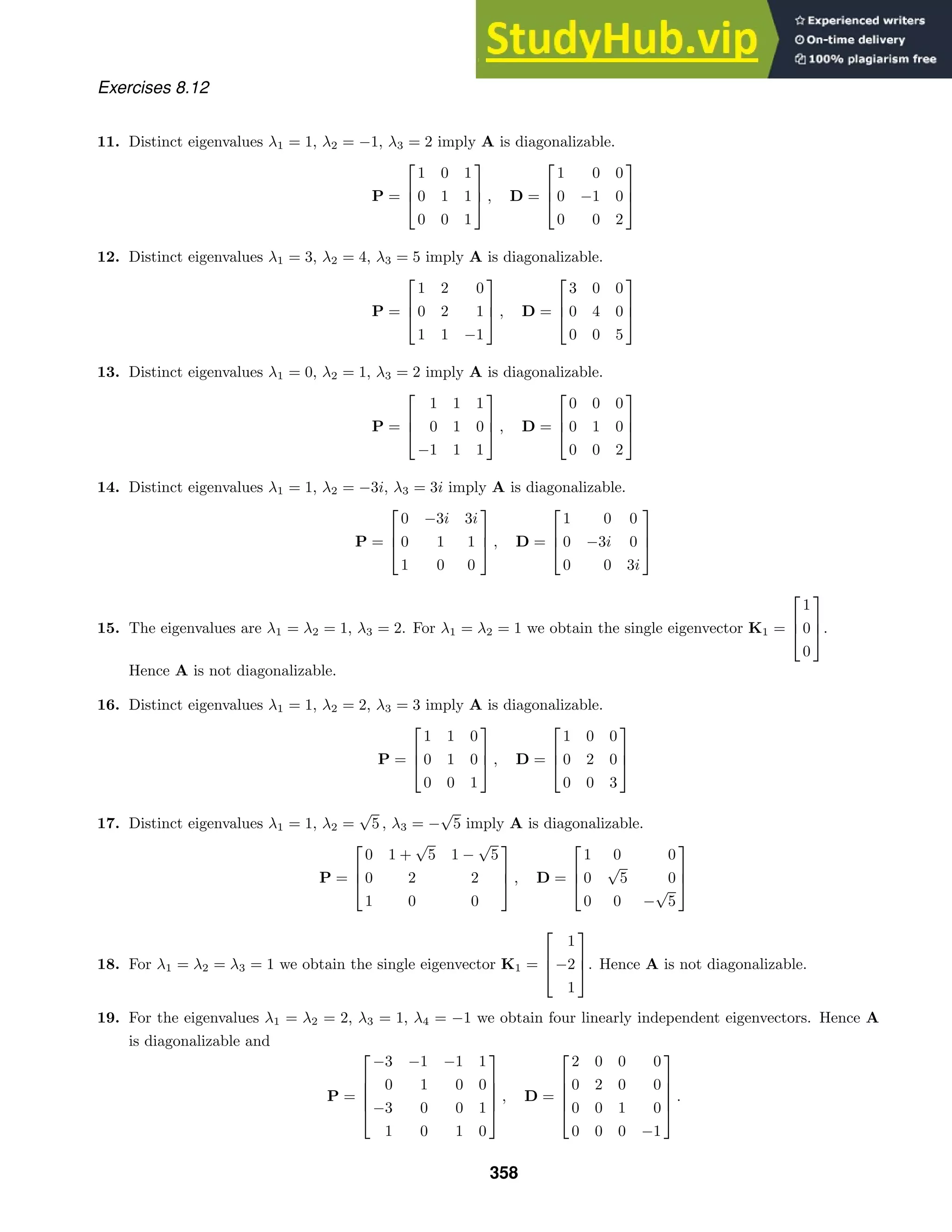 Exercises 8.12
11. Distinct eigenvalues λ1 = 1, λ2 = −1, λ3 = 2 imply A is diagonalizable.
P =



1 0 1
0 1 1
0 0 1


 , D =



1 0 0
0 −1 0
0 0 2



12. Distinct eigenvalues λ1 = 3, λ2 = 4, λ3 = 5 imply A is diagonalizable.
P =



1 2 0
0 2 1
1 1 −1


 , D =



3 0 0
0 4 0
0 0 5



13. Distinct eigenvalues λ1 = 0, λ2 = 1, λ3 = 2 imply A is diagonalizable.
P =



1 1 1
0 1 0
−1 1 1


 , D =



0 0 0
0 1 0
0 0 2



14. Distinct eigenvalues λ1 = 1, λ2 = −3i, λ3 = 3i imply A is diagonalizable.
P =



0 −3i 3i
0 1 1
1 0 0


 , D =



1 0 0
0 −3i 0
0 0 3i



15. The eigenvalues are λ1 = λ2 = 1, λ3 = 2. For λ1 = λ2 = 1 we obtain the single eigenvector K1 =



1
0
0


.
Hence A is not diagonalizable.
16. Distinct eigenvalues λ1 = 1, λ2 = 2, λ3 = 3 imply A is diagonalizable.
P =



1 1 0
0 1 0
0 0 1


 , D =



1 0 0
0 2 0
0 0 3



17. Distinct eigenvalues λ1 = 1, λ2 =
√
5 , λ3 = −
√
5 imply A is diagonalizable.
P =



0 1 +
√
5 1 −
√
5
0 2 2
1 0 0


 , D =



1 0 0
0
√
5 0
0 0 −
√
5



18. For λ1 = λ2 = λ3 = 1 we obtain the single eigenvector K1 =



1
−2
1


. Hence A is not diagonalizable.
19. For the eigenvalues λ1 = λ2 = 2, λ3 = 1, λ4 = −1 we obtain four linearly independent eigenvectors. Hence A
is diagonalizable and
P =





−3 −1 −1 1
0 1 0 0
−3 0 0 1
1 0 1 0





, D =





2 0 0 0
0 2 0 0
0 0 1 0
0 0 0 −1





.
358
 