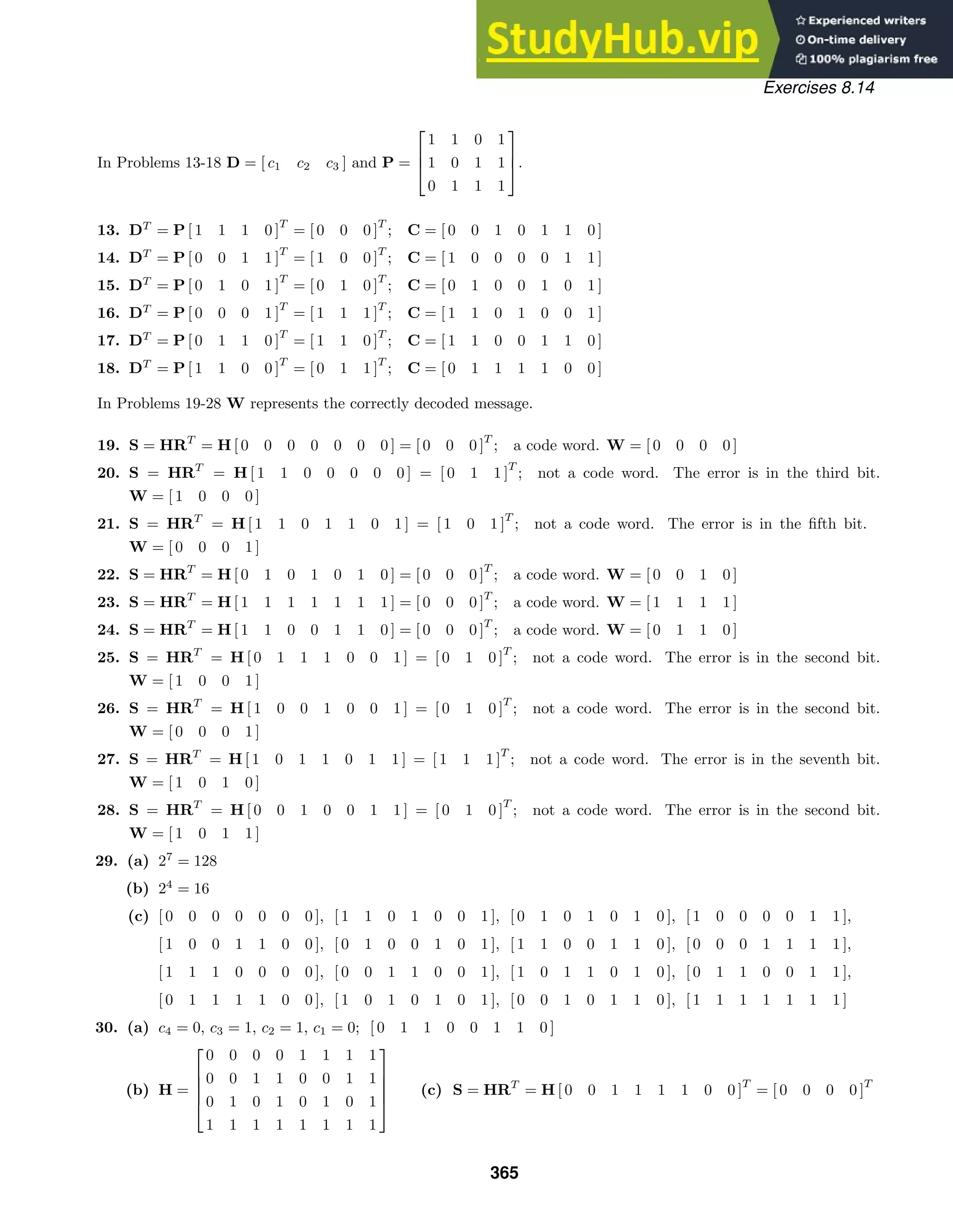 Exercises 8.14
In Problems 13-18 D = [ c1 c2 c3 ] and P =



1 1 0 1
1 0 1 1
0 1 1 1


.
13. DT
= P [ 1 1 1 0 ]
T
= [ 0 0 0 ]
T
; C = [ 0 0 1 0 1 1 0 ]
14. DT
= P [ 0 0 1 1 ]
T
= [ 1 0 0 ]
T
; C = [ 1 0 0 0 0 1 1 ]
15. DT
= P [ 0 1 0 1 ]
T
= [ 0 1 0 ]
T
; C = [ 0 1 0 0 1 0 1 ]
16. DT
= P [ 0 0 0 1 ]
T
= [ 1 1 1 ]
T
; C = [ 1 1 0 1 0 0 1 ]
17. DT
= P [ 0 1 1 0 ]
T
= [ 1 1 0 ]
T
; C = [ 1 1 0 0 1 1 0 ]
18. DT
= P [ 1 1 0 0 ]
T
= [ 0 1 1 ]
T
; C = [ 0 1 1 1 1 0 0 ]
In Problems 19-28 W represents the correctly decoded message.
19. S = HRT
= H [ 0 0 0 0 0 0 0 ] = [ 0 0 0 ]
T
; a code word. W = [ 0 0 0 0 ]
20. S = HRT
= H [ 1 1 0 0 0 0 0 ] = [ 0 1 1 ]
T
; not a code word. The error is in the third bit.
W = [ 1 0 0 0 ]
21. S = HRT
= H [ 1 1 0 1 1 0 1 ] = [ 1 0 1 ]
T
; not a code word. The error is in the ﬁfth bit.
W = [ 0 0 0 1 ]
22. S = HRT
= H [ 0 1 0 1 0 1 0 ] = [ 0 0 0 ]
T
; a code word. W = [ 0 0 1 0 ]
23. S = HRT
= H [ 1 1 1 1 1 1 1 ] = [ 0 0 0 ]
T
; a code word. W = [ 1 1 1 1 ]
24. S = HRT
= H [ 1 1 0 0 1 1 0 ] = [ 0 0 0 ]
T
; a code word. W = [ 0 1 1 0 ]
25. S = HRT
= H [ 0 1 1 1 0 0 1 ] = [ 0 1 0 ]
T
; not a code word. The error is in the second bit.
W = [ 1 0 0 1 ]
26. S = HRT
= H [ 1 0 0 1 0 0 1 ] = [ 0 1 0 ]
T
; not a code word. The error is in the second bit.
W = [ 0 0 0 1 ]
27. S = HRT
= H [ 1 0 1 1 0 1 1 ] = [ 1 1 1 ]
T
; not a code word. The error is in the seventh bit.
W = [ 1 0 1 0 ]
28. S = HRT
= H [ 0 0 1 0 0 1 1 ] = [ 0 1 0 ]
T
; not a code word. The error is in the second bit.
W = [ 1 0 1 1 ]
29. (a) 27
= 128
(b) 24
= 16
(c) [ 0 0 0 0 0 0 0 ], [ 1 1 0 1 0 0 1 ], [ 0 1 0 1 0 1 0 ], [ 1 0 0 0 0 1 1 ],
[ 1 0 0 1 1 0 0 ], [ 0 1 0 0 1 0 1 ], [ 1 1 0 0 1 1 0 ], [ 0 0 0 1 1 1 1 ],
[ 1 1 1 0 0 0 0 ], [ 0 0 1 1 0 0 1 ], [ 1 0 1 1 0 1 0 ], [ 0 1 1 0 0 1 1 ],
[ 0 1 1 1 1 0 0 ], [ 1 0 1 0 1 0 1 ], [ 0 0 1 0 1 1 0 ], [ 1 1 1 1 1 1 1 ]
30. (a) c4 = 0, c3 = 1, c2 = 1, c1 = 0; [ 0 1 1 0 0 1 1 0 ]
(b) H =





0 0 0 0 1 1 1 1
0 0 1 1 0 0 1 1
0 1 0 1 0 1 0 1
1 1 1 1 1 1 1 1





(c) S = HRT
= H [ 0 0 1 1 1 1 0 0 ]
T
= [ 0 0 0 0 ]
T
365
 