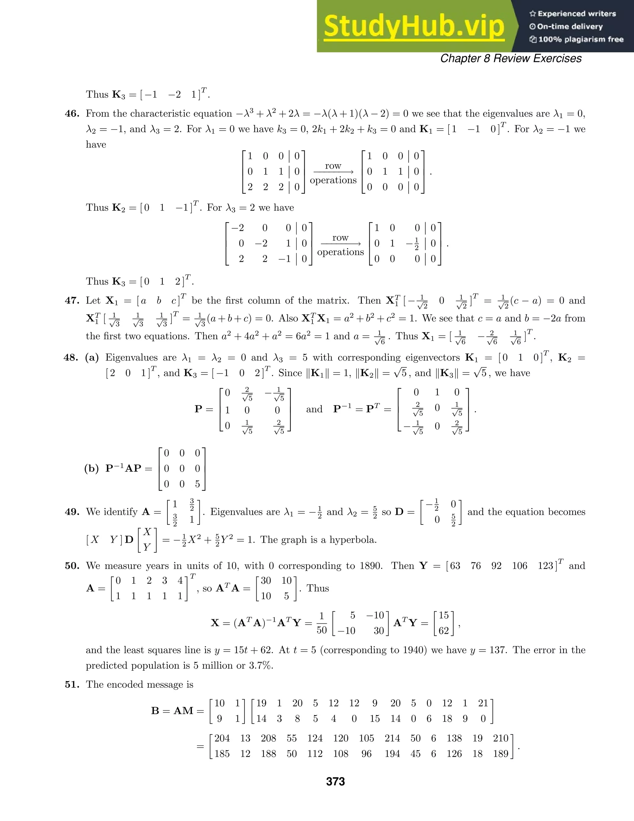 Chapter 8 Review Exercises
Thus K3 = [ −1 −2 1 ]
T
.
46. From the characteristic equation −λ3
+ λ2
+ 2λ = −λ(λ + 1)(λ − 2) = 0 we see that the eigenvalues are λ1 = 0,
λ2 = −1, and λ3 = 2. For λ1 = 0 we have k3 = 0, 2k1 + 2k2 + k3 = 0 and K1 = [ 1 −1 0 ]
T
. For λ2 = −1 we
have 


1 0 0 0
0 1 1 0
2 2 2 0



row
−
−
−
−
−
−→
operations



1 0 0 0
0 1 1 0
0 0 0 0


 .
Thus K2 = [ 0 1 −1 ]
T
. For λ3 = 2 we have



−2 0 0 0
0 −2 1 0
2 2 −1 0



row
−
−
−
−
−
−→
operations



1 0 0 0
0 1 −1
2 0
0 0 0 0


 .
Thus K3 = [ 0 1 2 ]
T
.
47. Let X1 = [ a b c ]
T
be the ﬁrst column of the matrix. Then XT
1 [ − 1
√
2
0 1
√
2
]
T
= 1
√
2
(c − a) = 0 and
XT
1 [ 1
√
3
1
√
3
1
√
3
]
T
= 1
√
3
(a + b + c) = 0. Also XT
1 X1 = a2
+ b2
+ c2
= 1. We see that c = a and b = −2a from
the ﬁrst two equations. Then a2
+ 4a2
+ a2
= 6a2
= 1 and a = 1
√
6
. Thus X1 = [ 1
√
6
− 2
√
6
1
√
6
]
T
.
48. (a) Eigenvalues are λ1 = λ2 = 0 and λ3 = 5 with corresponding eigenvectors K1 = [ 0 1 0 ]
T
, K2 =
[ 2 0 1 ]
T
, and K3 = [ −1 0 2 ]
T
. Since K1 = 1, K2 =
√
5 , and K3 =
√
5 , we have
P =



0 2
√
5
− 1
√
5
1 0 0
0 1
√
5
2
√
5


 and P−1
= PT
=



0 1 0
2
√
5
0 1
√
5
− 1
√
5
0 2
√
5


 .
(b) P−1
AP =



0 0 0
0 0 0
0 0 5



49. We identify A =

1 3
2
3
2 1

. Eigenvalues are λ1 = −1
2 and λ2 = 5
2 so D =

−1
2 0
0 5
2

and the equation becomes
[ X Y ] D

X
Y

= −1
2 X2
+ 5
2 Y 2
= 1. The graph is a hyperbola.
50. We measure years in units of 10, with 0 corresponding to 1890. Then Y = [ 63 76 92 106 123 ]
T
and
A =

0 1 2 3 4
1 1 1 1 1
T
, so AT
A =

30 10
10 5

. Thus
X = (AT
A)−1
AT
Y =
1
50

5 −10
−10 30

AT
Y =

15
62

,
and the least squares line is y = 15t + 62. At t = 5 (corresponding to 1940) we have y = 137. The error in the
predicted population is 5 million or 3.7%.
51. The encoded message is
B = AM =

10 1
9 1
 
19 1 20 5 12 12 9 20 5 0 12 1 21
14 3 8 5 4 0 15 14 0 6 18 9 0

=

204 13 208 55 124 120 105 214 50 6 138 19 210
185 12 188 50 112 108 96 194 45 6 126 18 189

.
373
 