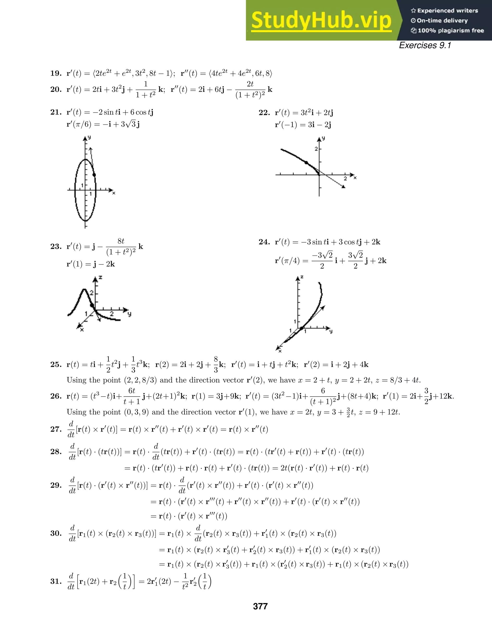 Exercises 9.1
19. r
(t) = 2te2t
+ e2t
, 3t2
, 8t − 1; r
(t) = 4te2t
+ 4e2t
, 6t, 8
20. r
(t) = 2ti + 3t2
j +
1
1 + t2
k; r
(t) = 2i + 6tj −
2t
(1 + t2)2
k
21. r
(t) = −2 sin ti + 6 cos tj
r
(π/6) = −i + 3
√
3 j
22. r
(t) = 3t2
i + 2tj
r
(−1) = 3i − 2j
23. r
(t) = j −
8t
(1 + t2)2
k
r
(1) = j − 2k
24. r
(t) = −3 sin ti + 3 cos tj + 2k
r
(π/4) =
−3
√
2
2
i +
3
√
2
2
j + 2k
25. r(t) = ti +
1
2
t2
j +
1
3
t3
k; r(2) = 2i + 2j +
8
3
k; r
(t) = i + tj + t2
k; r
(2) = i + 2j + 4k
Using the point (2, 2, 8/3) and the direction vector r
(2), we have x = 2 + t, y = 2 + 2t, z = 8/3 + 4t.
26. r(t) = (t3
−t)i+
6t
t + 1
j+(2t+1)2
k; r(1) = 3j+9k; r
(t) = (3t2
−1)i+
6
(t + 1)2
j+(8t+4)k; r
(1) = 2i+
3
2
j+12k.
Using the point (0, 3, 9) and the direction vector r
(1), we have x = 2t, y = 3 + 3
2 t, z = 9 + 12t.
27.
d
dt
[r(t) × r
(t)] = r(t) × r
(t) + r
(t) × r
(t) = r(t) × r
(t)
28.
d
dt
[r(t) · (tr(t))] = r(t) ·
d
dt
(tr(t)) + r
(t) · (tr(t)) = r(t) · (tr
(t) + r(t)) + r
(t) · (tr(t))
= r(t) · (tr
(t)) + r(t) · r(t) + r
(t) · (tr(t)) = 2t(r(t) · r
(t)) + r(t) · r(t)
29.
d
dt
[r(t) · (r
(t) × r
(t))] = r(t) ·
d
dt
(r
(t) × r
(t)) + r
(t) · (r
(t) × r
(t))
= r(t) · (r
(t) × r
(t) + r
(t) × r
(t)) + r
(t) · (r
(t) × r
(t))
= r(t) · (r
(t) × r
(t))
30.
d
dt
[r1(t) × (r2(t) × r3(t))] = r1(t) ×
d
dt
(r2(t) × r3(t)) + r
1(t) × (r2(t) × r3(t))
= r1(t) × (r2(t) × r
3(t) + r
2(t) × r3(t)) + r
1(t) × (r2(t) × r3(t))
= r1(t) × (r2(t) ×r
3(t)) + r1(t) ×(r
2(t) ×r3(t)) + r1(t) ×(r2(t) ×r3(t))
31.
d
dt

r1(2t) + r2
1
t

= 2r
1(2t) −
1
t2
r
2
1
t

377
 