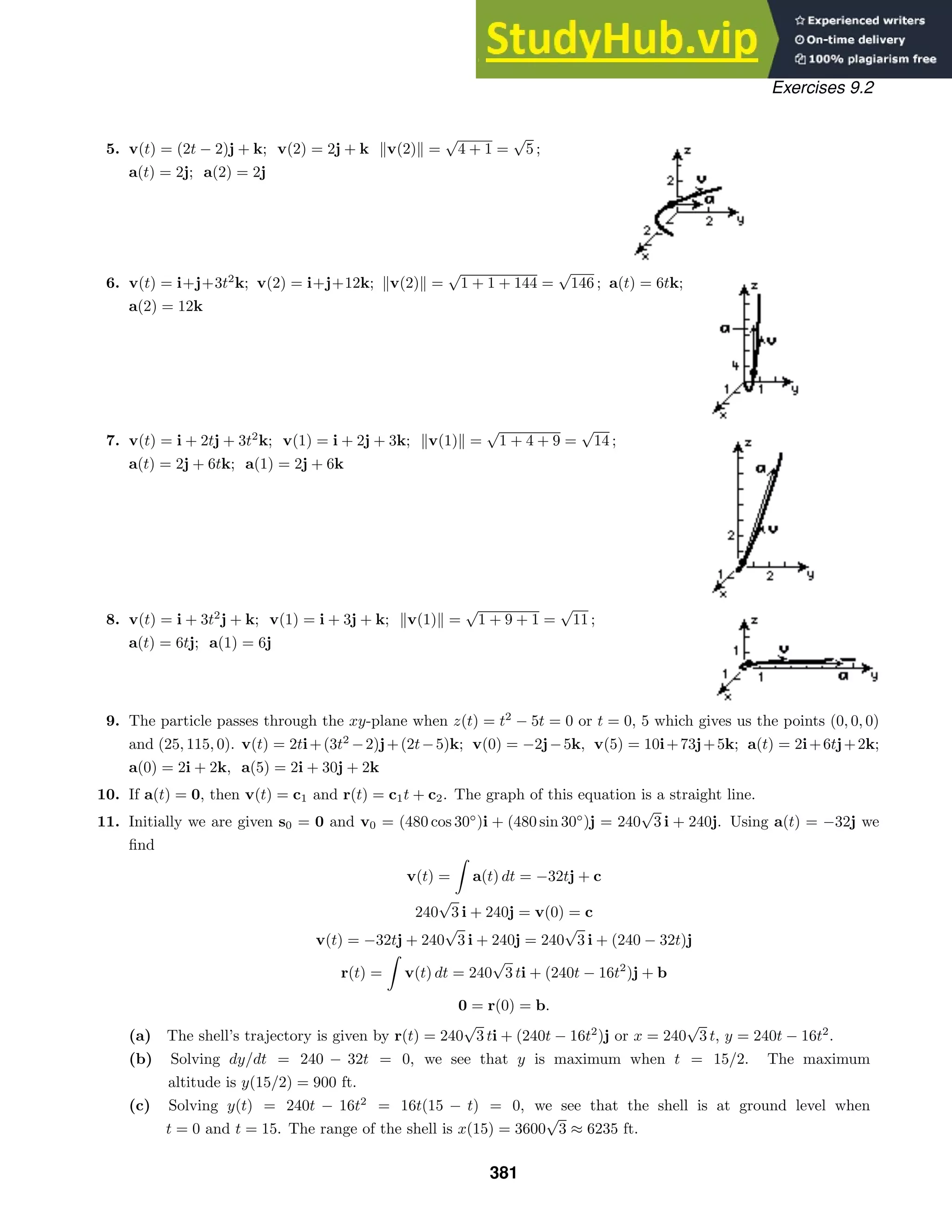 Exercises 9.2
5. v(t) = (2t − 2)j + k; v(2) = 2j + k v(2) =
√
4 + 1 =
√
5 ;
a(t) = 2j; a(2) = 2j
6. v(t) = i+j+3t2
k; v(2) = i+j+12k; v(2) =
√
1 + 1 + 144 =
√
146 ; a(t) = 6tk;
a(2) = 12k
7. v(t) = i + 2tj + 3t2
k; v(1) = i + 2j + 3k; v(1) =
√
1 + 4 + 9 =
√
14 ;
a(t) = 2j + 6tk; a(1) = 2j + 6k
8. v(t) = i + 3t2
j + k; v(1) = i + 3j + k; v(1) =
√
1 + 9 + 1 =
√
11 ;
a(t) = 6tj; a(1) = 6j
9. The particle passes through the xy-plane when z(t) = t2
− 5t = 0 or t = 0, 5 which gives us the points (0, 0, 0)
and (25, 115, 0). v(t) = 2ti+(3t2
−2)j+(2t−5)k; v(0) = −2j−5k, v(5) = 10i+73j+5k; a(t) = 2i+6tj+2k;
a(0) = 2i + 2k, a(5) = 2i + 30j + 2k
10. If a(t) = 0, then v(t) = c1 and r(t) = c1t + c2. The graph of this equation is a straight line.
11. Initially we are given s0 = 0 and v0 = (480 cos 30◦
)i + (480 sin 30◦
)j = 240
√
3 i + 240j. Using a(t) = −32j we
ﬁnd
v(t) =

a(t) dt = −32tj + c
240
√
3 i + 240j = v(0) = c
v(t) = −32tj + 240
√
3 i + 240j = 240
√
3 i + (240 − 32t)j
r(t) =

v(t) dt = 240
√
3 ti + (240t − 16t2
)j + b
0 = r(0) = b.
(a) The shell’s trajectory is given by r(t) = 240
√
3 ti + (240t − 16t2
)j or x = 240
√
3 t, y = 240t − 16t2
.
(b) Solving dy/dt = 240 − 32t = 0, we see that y is maximum when t = 15/2. The maximum
altitude is y(15/2) = 900 ft.
(c) Solving y(t) = 240t − 16t2
= 16t(15 − t) = 0, we see that the shell is at ground level when
t = 0 and t = 15. The range of the shell is x(15) = 3600
√
3 ≈ 6235 ft.
381
 
