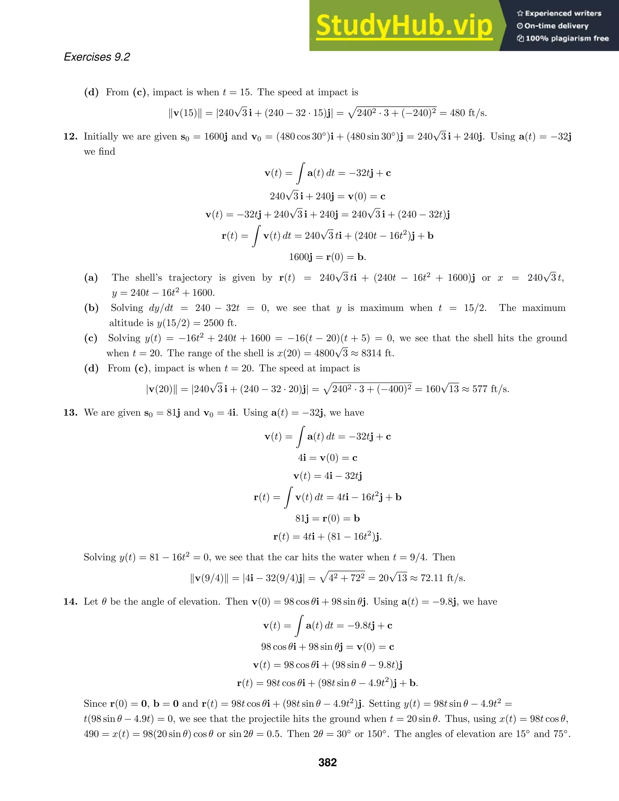 Exercises 9.2
(d) From (c), impact is when t = 15. The speed at impact is
v(15) = |240
√
3 i + (240 − 32 · 15)j| = 2402 · 3 + (−240)2 = 480 ft/s.
12. Initially we are given s0 = 1600j and v0 = (480 cos 30◦
)i + (480 sin 30◦
)j = 240
√
3 i + 240j. Using a(t) = −32j
we ﬁnd
v(t) =

a(t) dt = −32tj + c
240
√
3 i + 240j = v(0) = c
v(t) = −32tj + 240
√
3 i + 240j = 240
√
3 i + (240 − 32t)j
r(t) =

v(t) dt = 240
√
3 ti + (240t − 16t2
)j + b
1600j = r(0) = b.
(a) The shell’s trajectory is given by r(t) = 240
√
3 ti + (240t − 16t2
+ 1600)j or x = 240
√
3 t,
y = 240t − 16t2
+ 1600.
(b) Solving dy/dt = 240 − 32t = 0, we see that y is maximum when t = 15/2. The maximum
altitude is y(15/2) = 2500 ft.
(c) Solving y(t) = −16t2
+ 240t + 1600 = −16(t − 20)(t + 5) = 0, we see that the shell hits the ground
when t = 20. The range of the shell is x(20) = 4800
√
3 ≈ 8314 ft.
(d) From (c), impact is when t = 20. The speed at impact is
|v(20) = |240
√
3 i + (240 − 32 · 20)j| = 2402 · 3 + (−400)2 = 160
√
13 ≈ 577 ft/s.
13. We are given s0 = 81j and v0 = 4i. Using a(t) = −32j, we have
v(t) =

a(t) dt = −32tj + c
4i = v(0) = c
v(t) = 4i − 32tj
r(t) =

v(t) dt = 4ti − 16t2
j + b
81j = r(0) = b
r(t) = 4ti + (81 − 16t2
)j.
Solving y(t) = 81 − 16t2
= 0, we see that the car hits the water when t = 9/4. Then
v(9/4) = |4i − 32(9/4)j| = 42 + 722 = 20
√
13 ≈ 72.11 ft/s.
14. Let θ be the angle of elevation. Then v(0) = 98 cos θi + 98 sin θj. Using a(t) = −9.8j, we have
v(t) =

a(t) dt = −9.8tj + c
98 cos θi + 98 sin θj = v(0) = c
v(t) = 98 cos θi + (98 sin θ − 9.8t)j
r(t) = 98t cos θi + (98t sin θ − 4.9t2
)j + b.
Since r(0) = 0, b = 0 and r(t) = 98t cos θi + (98t sin θ − 4.9t2
)j. Setting y(t) = 98t sin θ − 4.9t2
=
t(98 sin θ − 4.9t) = 0, we see that the projectile hits the ground when t = 20 sin θ. Thus, using x(t) = 98t cos θ,
490 = x(t) = 98(20 sin θ) cos θ or sin 2θ = 0.5. Then 2θ = 30◦
or 150◦
. The angles of elevation are 15◦
and 75◦
.
382
 