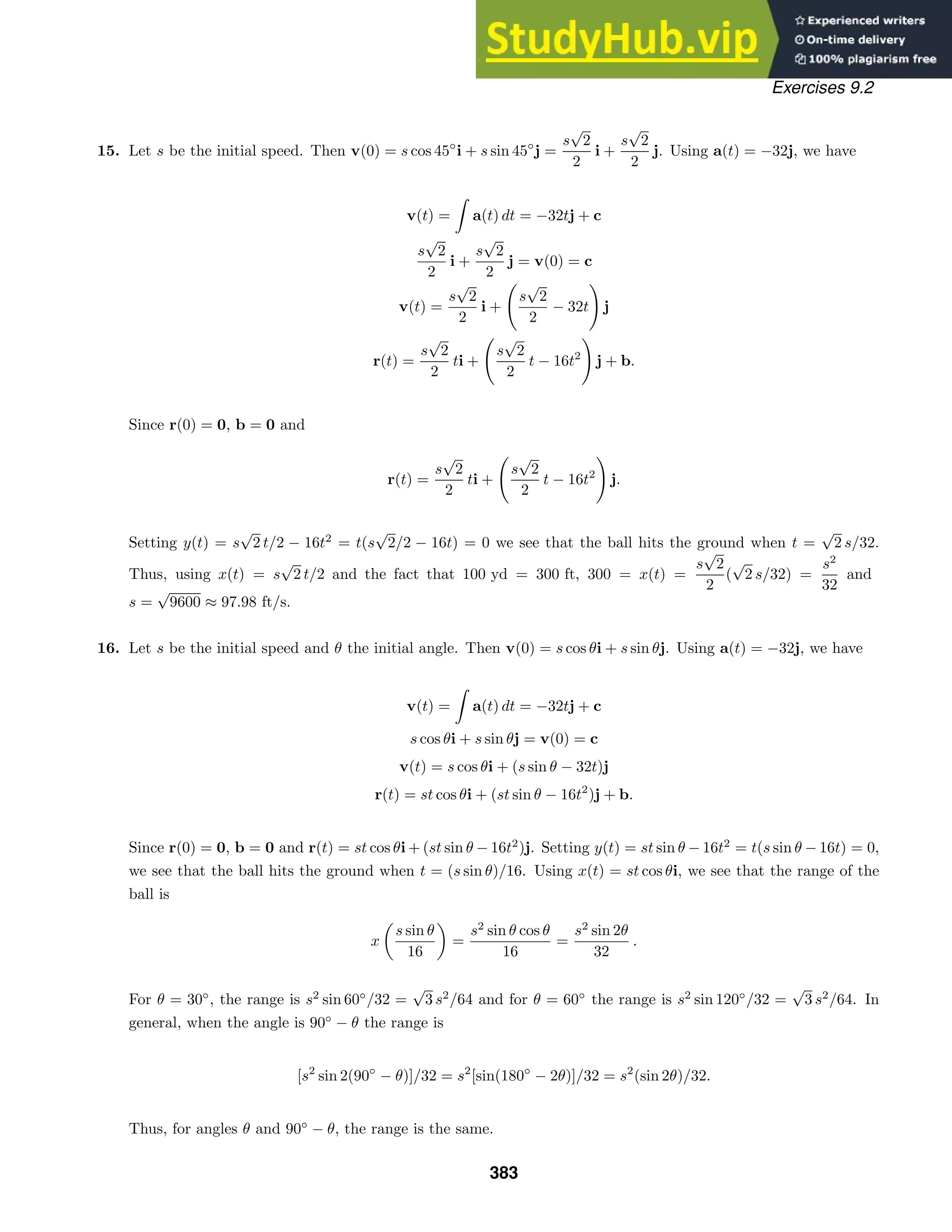Exercises 9.2
15. Let s be the initial speed. Then v(0) = s cos 45◦
i + s sin 45◦
j =
s
√
2
2
i +
s
√
2
2
j. Using a(t) = −32j, we have
v(t) =

a(t) dt = −32tj + c
s
√
2
2
i +
s
√
2
2
j = v(0) = c
v(t) =
s
√
2
2
i +

s
√
2
2
− 32t

j
r(t) =
s
√
2
2
ti +

s
√
2
2
t − 16t2

j + b.
Since r(0) = 0, b = 0 and
r(t) =
s
√
2
2
ti +

s
√
2
2
t − 16t2

j.
Setting y(t) = s
√
2 t/2 − 16t2
= t(s
√
2/2 − 16t) = 0 we see that the ball hits the ground when t =
√
2 s/32.
Thus, using x(t) = s
√
2 t/2 and the fact that 100 yd = 300 ft, 300 = x(t) =
s
√
2
2
(
√
2 s/32) =
s2
32
and
s =
√
9600 ≈ 97.98 ft/s.
16. Let s be the initial speed and θ the initial angle. Then v(0) = s cos θi + s sin θj. Using a(t) = −32j, we have
v(t) =

a(t) dt = −32tj + c
s cos θi + s sin θj = v(0) = c
v(t) = s cos θi + (s sin θ − 32t)j
r(t) = st cos θi + (st sin θ − 16t2
)j + b.
Since r(0) = 0, b = 0 and r(t) = st cos θi + (st sin θ − 16t2
)j. Setting y(t) = st sin θ − 16t2
= t(s sin θ − 16t) = 0,
we see that the ball hits the ground when t = (s sin θ)/16. Using x(t) = st cos θi, we see that the range of the
ball is
x
s sin θ
16
=
s2
sin θ cos θ
16
=
s2
sin 2θ
32
.
For θ = 30◦
, the range is s2
sin 60◦
/32 =
√
3 s2
/64 and for θ = 60◦
the range is s2
sin 120◦
/32 =
√
3 s2
/64. In
general, when the angle is 90◦
− θ the range is
[s2
sin 2(90◦
− θ)]/32 = s2
[sin(180◦
− 2θ)]/32 = s2
(sin 2θ)/32.
Thus, for angles θ and 90◦
− θ, the range is the same.
383
 