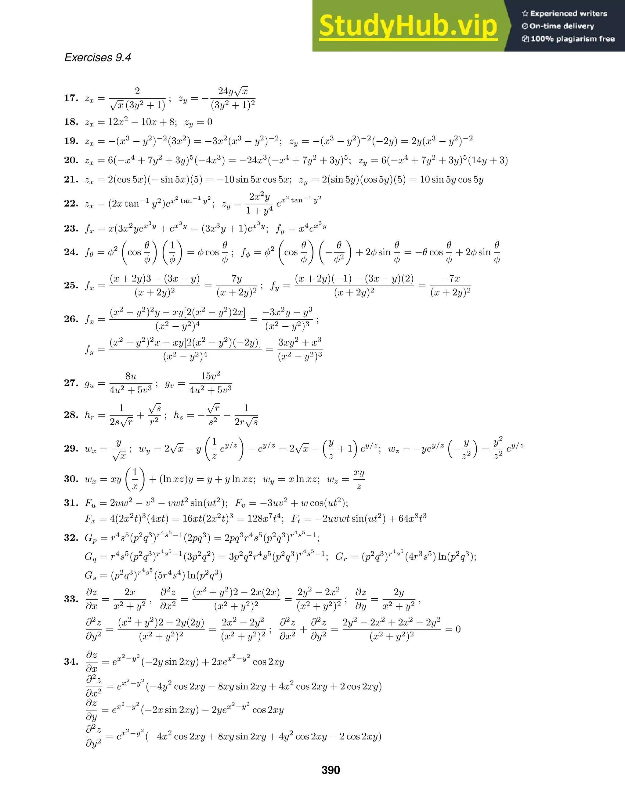 Exercises 9.4
17. zx =
2
√
x (3y2 + 1)
; zy = −
24y
√
x
(3y2 + 1)2
18. zx = 12x2
− 10x + 8; zy = 0
19. zx = −(x3
− y2
)−2
(3x2
) = −3x2
(x3
− y2
)−2
; zy = −(x3
− y2
)−2
(−2y) = 2y(x3
− y2
)−2
20. zx = 6(−x4
+ 7y2
+ 3y)5
(−4x3
) = −24x3
(−x4
+ 7y2
+ 3y)5
; zy = 6(−x4
+ 7y2
+ 3y)5
(14y + 3)
21. zx = 2(cos 5x)(− sin 5x)(5) = −10 sin 5x cos 5x; zy = 2(sin 5y)(cos 5y)(5) = 10 sin 5y cos 5y
22. zx = (2x tan−1
y2
)ex2
tan−1
y2
; zy =
2x2
y
1 + y4
ex2
tan−1
y2
23. fx = x(3x2
yex3
y
+ ex3
y
= (3x3
y + 1)ex3
y
; fy = x4
ex3
y
24. fθ = φ2
cos
θ
φ
1
φ
= φ cos
θ
φ
; fφ = φ2
cos
θ
φ
−
θ
φ2
+ 2φ sin
θ
φ
= −θ cos
θ
φ
+ 2φ sin
θ
φ
25. fx =
(x + 2y)3 − (3x − y)
(x + 2y)2
=
7y
(x + 2y)2
; fy =
(x + 2y)(−1) − (3x − y)(2)
(x + 2y)2
=
−7x
(x + 2y)2
26. fx =
(x2
− y2
)2
y − xy[2(x2
− y2
)2x]
(x2 − y2)4
=
−3x2
y − y3
(x2 − y2)3
;
fy =
(x2
− y2
)2
x − xy[2(x2
− y2
)(−2y)]
(x2 − y2)4
=
3xy2
+ x3
(x2 − y2)3
27. gu =
8u
4u2 + 5v3
; gv =
15v2
4u2 + 5v3
28. hr =
1
2s
√
r
+
√
s
r2
; hs = −
√
r
s2
−
1
2r
√
s
29. wx =
y
√
x
; wy = 2
√
x − y
1
z
ey/z
− ey/z
= 2
√
x −
y
z
+ 1

ey/z
; wz = −yey/z

−
y
z2

=
y2
z2
ey/z
30. wx = xy
1
x
+ (ln xz)y = y + y ln xz; wy = x ln xz; wz =
xy
z
31. Fu = 2uw2
− v3
− vwt2
sin(ut2
); Fv = −3uv2
+ w cos(ut2
);
Fx = 4(2x2
t)3
(4xt) = 16xt(2x2
t)3
= 128x7
t4
; Ft = −2uvwt sin(ut2
) + 64x8
t3
32. Gp = r4
s5
(p2
q3
)r4
s5
−1
(2pq3
) = 2pq3
r4
s5
(p2
q3
)r4
s5
−1
;
Gq = r4
s5
(p2
q3
)r4
s5
−1
(3p2
q2
) = 3p2
q2
r4
s5
(p2
q3
)r4
s5
−1
; Gr = (p2
q3
)r4
s5
(4r3
s5
) ln(p2
q3
);
Gs = (p2
q3
)r4
s5
(5r4
s4
) ln(p2
q3
)
33.
∂z
∂x
=
2x
x2 + y2
,
∂2
z
∂x2
=
(x2
+ y2
)2 − 2x(2x)
(x2 + y2)2
=
2y2
− 2x2
(x2 + y2)2
;
∂z
∂y
=
2y
x2 + y2
,
∂2
z
∂y2
=
(x2
+ y2
)2 − 2y(2y)
(x2 + y2)2
=
2x2
− 2y2
(x2 + y2)2
;
∂2
z
∂x2
+
∂2
z
∂y2
=
2y2
− 2x2
+ 2x2
− 2y2
(x2 + y2)2
= 0
34.
∂z
∂x
= ex2
−y2
(−2y sin 2xy) + 2xex2
−y2
cos 2xy
∂2
z
∂x2
= ex2
−y2
(−4y2
cos 2xy − 8xy sin 2xy + 4x2
cos 2xy + 2 cos 2xy)
∂z
∂y
= ex2
−y2
(−2x sin 2xy) − 2yex2
−y2
cos 2xy
∂2
z
∂y2
= ex2
−y2
(−4x2
cos 2xy + 8xy sin 2xy + 4y2
cos 2xy − 2 cos 2xy)
390
 