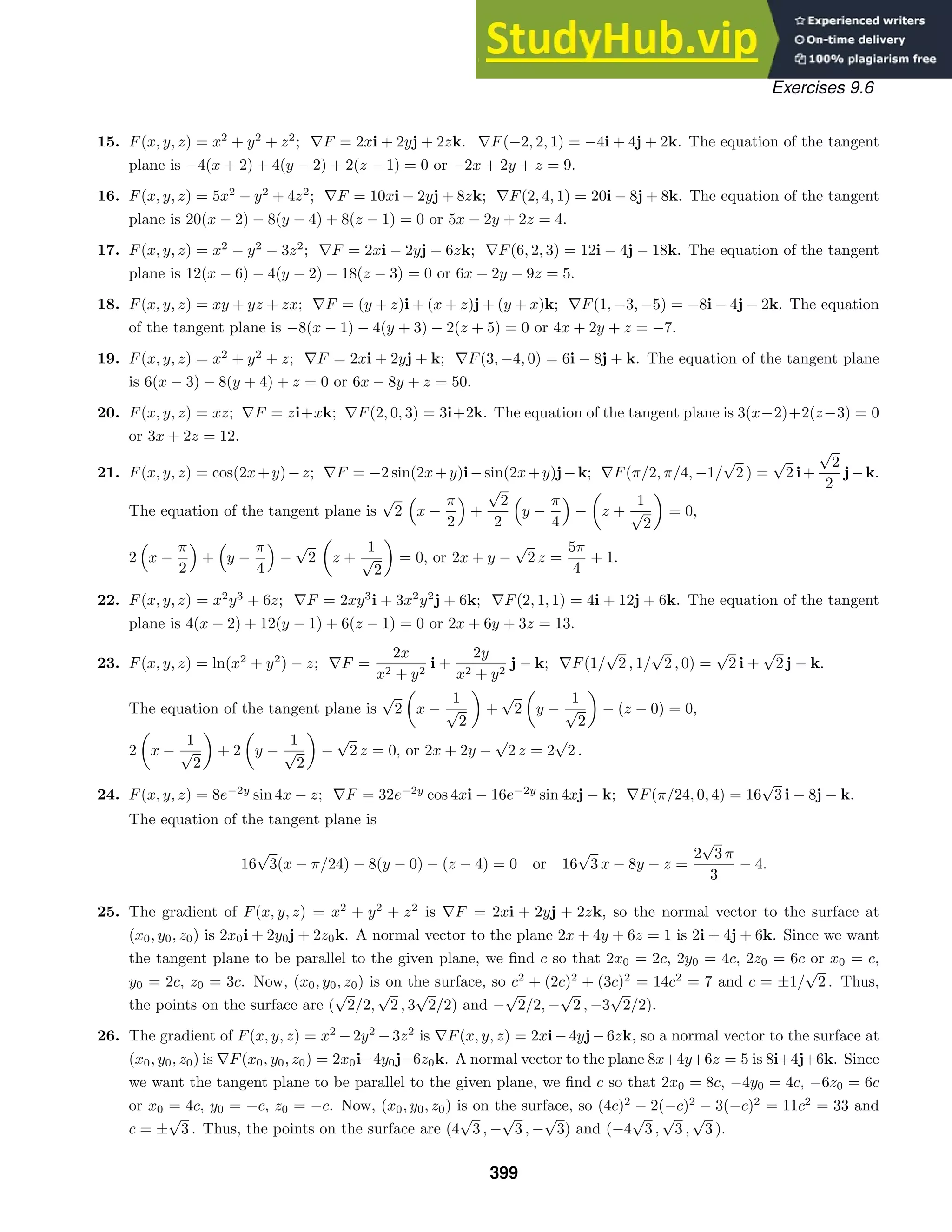 Exercises 9.6
15. F(x, y, z) = x2
+ y2
+ z2
; ∇F = 2xi + 2yj + 2zk. ∇F(−2, 2, 1) = −4i + 4j + 2k. The equation of the tangent
plane is −4(x + 2) + 4(y − 2) + 2(z − 1) = 0 or −2x + 2y + z = 9.
16. F(x, y, z) = 5x2
− y2
+ 4z2
; ∇F = 10xi − 2yj + 8zk; ∇F(2, 4, 1) = 20i − 8j + 8k. The equation of the tangent
plane is 20(x − 2) − 8(y − 4) + 8(z − 1) = 0 or 5x − 2y + 2z = 4.
17. F(x, y, z) = x2
− y2
− 3z2
; ∇F = 2xi − 2yj − 6zk; ∇F(6, 2, 3) = 12i − 4j − 18k. The equation of the tangent
plane is 12(x − 6) − 4(y − 2) − 18(z − 3) = 0 or 6x − 2y − 9z = 5.
18. F(x, y, z) = xy + yz + zx; ∇F = (y + z)i + (x + z)j + (y + x)k; ∇F(1, −3, −5) = −8i − 4j − 2k. The equation
of the tangent plane is −8(x − 1) − 4(y + 3) − 2(z + 5) = 0 or 4x + 2y + z = −7.
19. F(x, y, z) = x2
+ y2
+ z; ∇F = 2xi + 2yj + k; ∇F(3, −4, 0) = 6i − 8j + k. The equation of the tangent plane
is 6(x − 3) − 8(y + 4) + z = 0 or 6x − 8y + z = 50.
20. F(x, y, z) = xz; ∇F = zi+xk; ∇F(2, 0, 3) = 3i+2k. The equation of the tangent plane is 3(x−2)+2(z−3) = 0
or 3x + 2z = 12.
21. F(x, y, z) = cos(2x+y)−z; ∇F = −2 sin(2x+y)i−sin(2x+y)j−k; ∇F(π/2, π/4, −1/
√
2 ) =
√
2 i+
√
2
2
j−k.
The equation of the tangent plane is
√
2

x −
π
2

+
√
2
2

y −
π
4

− z +
1
√
2
= 0,
2

x −
π
2

+

y −
π
4

−
√
2 z +
1
√
2
= 0, or 2x + y −
√
2 z =
5π
4
+ 1.
22. F(x, y, z) = x2
y3
+ 6z; ∇F = 2xy3
i + 3x2
y2
j + 6k; ∇F(2, 1, 1) = 4i + 12j + 6k. The equation of the tangent
plane is 4(x − 2) + 12(y − 1) + 6(z − 1) = 0 or 2x + 6y + 3z = 13.
23. F(x, y, z) = ln(x2
+ y2
) − z; ∇F =
2x
x2 + y2
i +
2y
x2 + y2
j − k; ∇F(1/
√
2 , 1/
√
2 , 0) =
√
2 i +
√
2 j − k.
The equation of the tangent plane is
√
2 x −
1
√
2
+
√
2 y −
1
√
2
− (z − 0) = 0,
2 x −
1
√
2
+ 2 y −
1
√
2
−
√
2 z = 0, or 2x + 2y −
√
2 z = 2
√
2 .
24. F(x, y, z) = 8e−2y
sin 4x − z; ∇F = 32e−2y
cos 4xi − 16e−2y
sin 4xj − k; ∇F(π/24, 0, 4) = 16
√
3 i − 8j − k.
The equation of the tangent plane is
16
√
3(x − π/24) − 8(y − 0) − (z − 4) = 0 or 16
√
3 x − 8y − z =
2
√
3 π
3
− 4.
25. The gradient of F(x, y, z) = x2
+ y2
+ z2
is ∇F = 2xi + 2yj + 2zk, so the normal vector to the surface at
(x0, y0, z0) is 2x0i + 2y0j + 2z0k. A normal vector to the plane 2x + 4y + 6z = 1 is 2i + 4j + 6k. Since we want
the tangent plane to be parallel to the given plane, we ﬁnd c so that 2x0 = 2c, 2y0 = 4c, 2z0 = 6c or x0 = c,
y0 = 2c, z0 = 3c. Now, (x0, y0, z0) is on the surface, so c2
+ (2c)2
+ (3c)2
= 14c2
= 7 and c = ±1/
√
2 . Thus,
the points on the surface are (
√
2/2,
√
2 , 3
√
2/2) and −
√
2/2, −
√
2 , −3
√
2/2).
26. The gradient of F(x, y, z) = x2
−2y2
−3z2
is ∇F(x, y, z) = 2xi−4yj−6zk, so a normal vector to the surface at
(x0, y0, z0) is ∇F(x0, y0, z0) = 2x0i−4y0j−6z0k. A normal vector to the plane 8x+4y+6z = 5 is 8i+4j+6k. Since
we want the tangent plane to be parallel to the given plane, we ﬁnd c so that 2x0 = 8c, −4y0 = 4c, −6z0 = 6c
or x0 = 4c, y0 = −c, z0 = −c. Now, (x0, y0, z0) is on the surface, so (4c)2
− 2(−c)2
− 3(−c)2
= 11c2
= 33 and
c = ±
√
3 . Thus, the points on the surface are (4
√
3 , −
√
3 , −
√
3) and (−4
√
3 ,
√
3 ,
√
3 ).
399
 