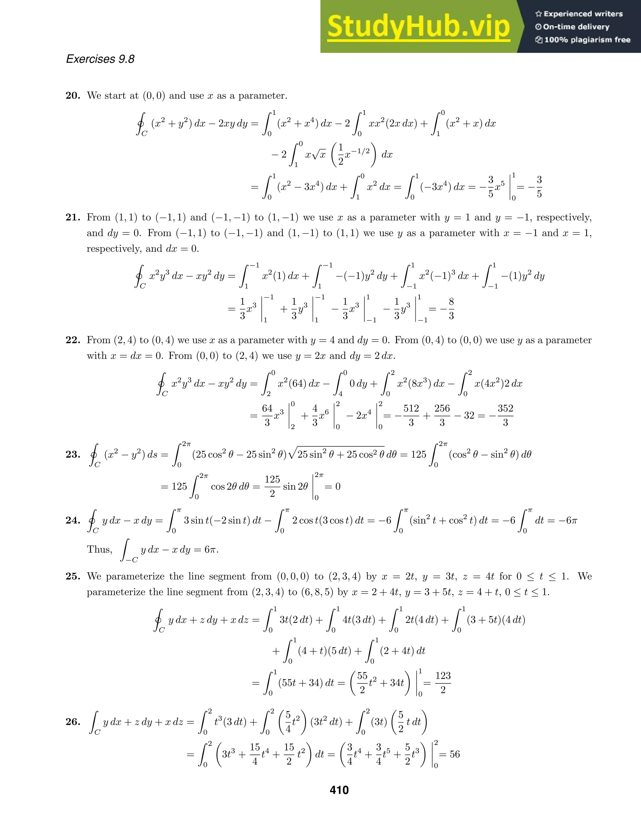 Exercises 9.8
20. We start at (0, 0) and use x as a parameter.

ˇ
C
(x2
+ y2
) dx − 2xy dy =
 1
0
(x2
+ x4
) dx − 2
 1
0
xx2
(2x dx) +
 0
1
(x2
+ x) dx
− 2
 0
1
x
√
x
1
2
x−1/2
dx
=
 1
0
(x2
− 3x4
) dx +
 0
1
x2
dx =
 1
0
(−3x4
) dx = −
3
5
x5
1
0
= −
3
5
21. From (1, 1) to (−1, 1) and (−1, −1) to (1, −1) we use x as a parameter with y = 1 and y = −1, respectively,
and dy = 0. From (−1, 1) to (−1, −1) and (1, −1) to (1, 1) we use y as a parameter with x = −1 and x = 1,
respectively, and dx = 0.

ˇ
C
x2
y3
dx − xy2
dy =
 −1
1
x2
(1) dx +
 −1
1
−(−1)y2
dy +
 1
−1
x2
(−1)3
dx +
 1
−1
−(1)y2
dy
=
1
3
x3
−1
1
+
1
3
y3
−1
1
−
1
3
x3
1
−1
−
1
3
y3
1
−1
= −
8
3
22. From (2, 4) to (0, 4) we use x as a parameter with y = 4 and dy = 0. From (0, 4) to (0, 0) we use y as a parameter
with x = dx = 0. From (0, 0) to (2, 4) we use y = 2x and dy = 2 dx.

ˇC
x2
y3
dx − xy2
dy =
 0
2
x2
(64) dx −
 0
4
0 dy +
 2
0
x2
(8x3
) dx −
 2
0
x(4x2
)2 dx
=
64
3
x3
0
2
+
4
3
x6
2
0
− 2x4
2
0
= −
512
3
+
256
3
− 32 = −
352
3
23.

ˇC
(x2
− y2
) ds =
 2π
0
(25 cos2
θ − 25 sin2
θ) 25 sin2
θ + 25 cos2 θ dθ = 125
 2π
0
(cos2
θ − sin2
θ) dθ
= 125
 2π
0
cos 2θ dθ =
125
2
sin 2θ
2π
0
= 0
24.

ˇ
C
y dx − x dy =
 π
0
3 sin t(−2 sin t) dt −
 π
0
2 cos t(3 cos t) dt = −6
 π
0
(sin2
t + cos2
t) dt = −6
 π
0
dt = −6π
Thus,

−C
y dx − x dy = 6π.
25. We parameterize the line segment from (0, 0, 0) to (2, 3, 4) by x = 2t, y = 3t, z = 4t for 0 ≤ t ≤ 1. We
parameterize the line segment from (2, 3, 4) to (6, 8, 5) by x = 2 + 4t, y = 3 + 5t, z = 4 + t, 0 ≤ t ≤ 1.

ˇ
C
y dx + z dy + x dz =
 1
0
3t(2 dt) +
 1
0
4t(3 dt) +
 1
0
2t(4 dt) +
 1
0
(3 + 5t)(4 dt)
+
 1
0
(4 + t)(5 dt) +
 1
0
(2 + 4t) dt
=
 1
0
(55t + 34) dt =
55
2
t2
+ 34t
1
0
=
123
2
26.

C
y dx + z dy + x dz =
 2
0
t3
(3 dt) +
 2
0
5
4
t2
(3t2
dt) +
 2
0
(3t)
5
2
t dt
=
 2
0
3t3
+
15
4
t4
+
15
2
t2
dt =
3
4
t4
+
3
4
t5
+
5
2
t3
2
0
= 56
410
 