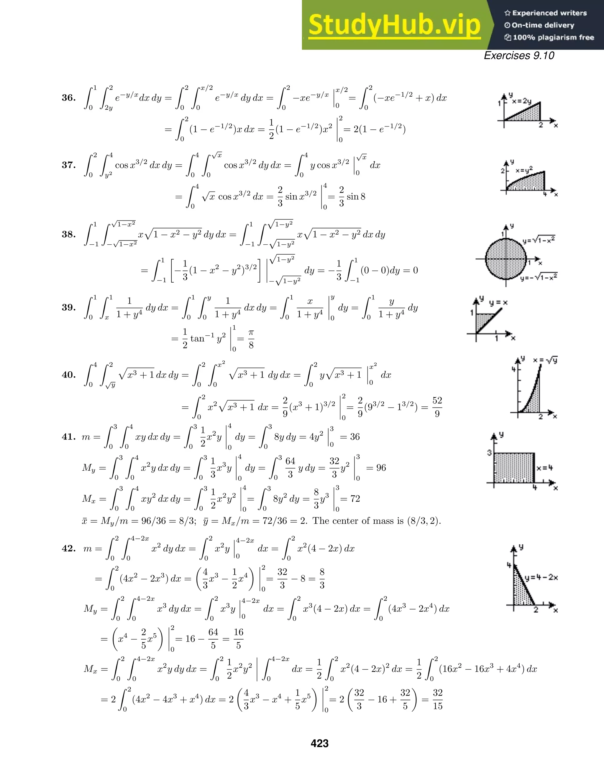 Exercises 9.10
36.
 1
0
 2
2y
e−y/x
dx dy =
 2
0
 x/2
0
e−y/x
dy dx =
 2
0
−xe−y/x
x/2
0
=
 2
0
(−xe−1/2
+ x) dx
=
 2
0
(1 − e−1/2
)x dx =
1
2
(1 − e−1/2
)x2
2
0
= 2(1 − e−1/2
)
37.
 2
0
 4
y2
cos x3/2
dx dy =
 4
0
 √
x
0
cos x3/2
dy dx =
 4
0
y cos x3/2
√
x
0
dx
=
 4
0
√
x cos x3/2
dx =
2
3
sin x3/2
4
0
=
2
3
sin 8
38.
 1
−1
 √
1−x2
−
√
1−x2
x 1 − x2 − y2 dy dx =
 1
−1
 √
1−y2
−
√
1−y2
x 1 − x2 − y2 dx dy
=
 1
−1

−
1
3
(1 − x2
− y2
)3/2
 √
1−y2
−
√
1−y2
dy = −
1
3
 1
−1
(0 − 0)dy = 0
39.
 1
0
 1
x
1
1 + y4
dy dx =
 1
0
 y
0
1
1 + y4
dx dy =
 1
0
x
1 + y4
y
0
dy =
 1
0
y
1 + y4
dy
=
1
2
tan−1
y2
1
0
=
π
8
40.
 4
0
 2
√
y
x3 + 1 dx dy =
 2
0
 x2
0
x3 + 1 dy dx =
 2
0
y x3 + 1
x2
0
dx
=
 2
0
x2
x3 + 1 dx =
2
9
(x3
+ 1)3/2
2
0
=
2
9
(93/2
− 13/2
) =
52
9
41. m =
 3
0
 4
0
xy dx dy =
 3
0
1
2
x2
y
4
0
dy =
 3
0
8y dy = 4y2
3
0
= 36
My =
 3
0
 4
0
x2
y dx dy =
 3
0
1
3
x3
y
4
0
dy =
 3
0
64
3
y dy =
32
3
y2
3
0
= 96
Mx =
 3
0
 4
0
xy2
dx dy =
 3
0
1
2
x2
y2
4
0
=
 3
0
8y2
dy =
8
3
y3
3
0
= 72
x̄ = My/m = 96/36 = 8/3; ȳ = Mx/m = 72/36 = 2. The center of mass is (8/3, 2).
42. m =
 2
0
 4−2x
0
x2
dy dx =
 2
0
x2
y
4−2x
0
dx =
 2
0
x2
(4 − 2x) dx
=
 2
0
(4x2
− 2x3
) dx =
4
3
x3
−
1
2
x4
2
0
=
32
3
− 8 =
8
3
My =
 2
0
 4−2x
0
x3
dy dx =
 2
0
x3
y
4−2x
0
dx =
 2
0
x3
(4 − 2x) dx =
 2
0
(4x3
− 2x4
) dx
= x4
−
2
5
x5
2
0
= 16 −
64
5
=
16
5
Mx =
 2
0
 4−2x
0
x2
y dy dx =
 2
0
1
2
x2
y2
 4−2x
0
dx =
1
2
 2
0
x2
(4 − 2x)2
dx =
1
2
 2
0
(16x2
− 16x3
+ 4x4
) dx
= 2
 2
0
(4x2
− 4x3
+ x4
) dx = 2
4
3
x3
− x4
+
1
5
x5
2
0
= 2
32
3
− 16 +
32
5
=
32
15
423
 