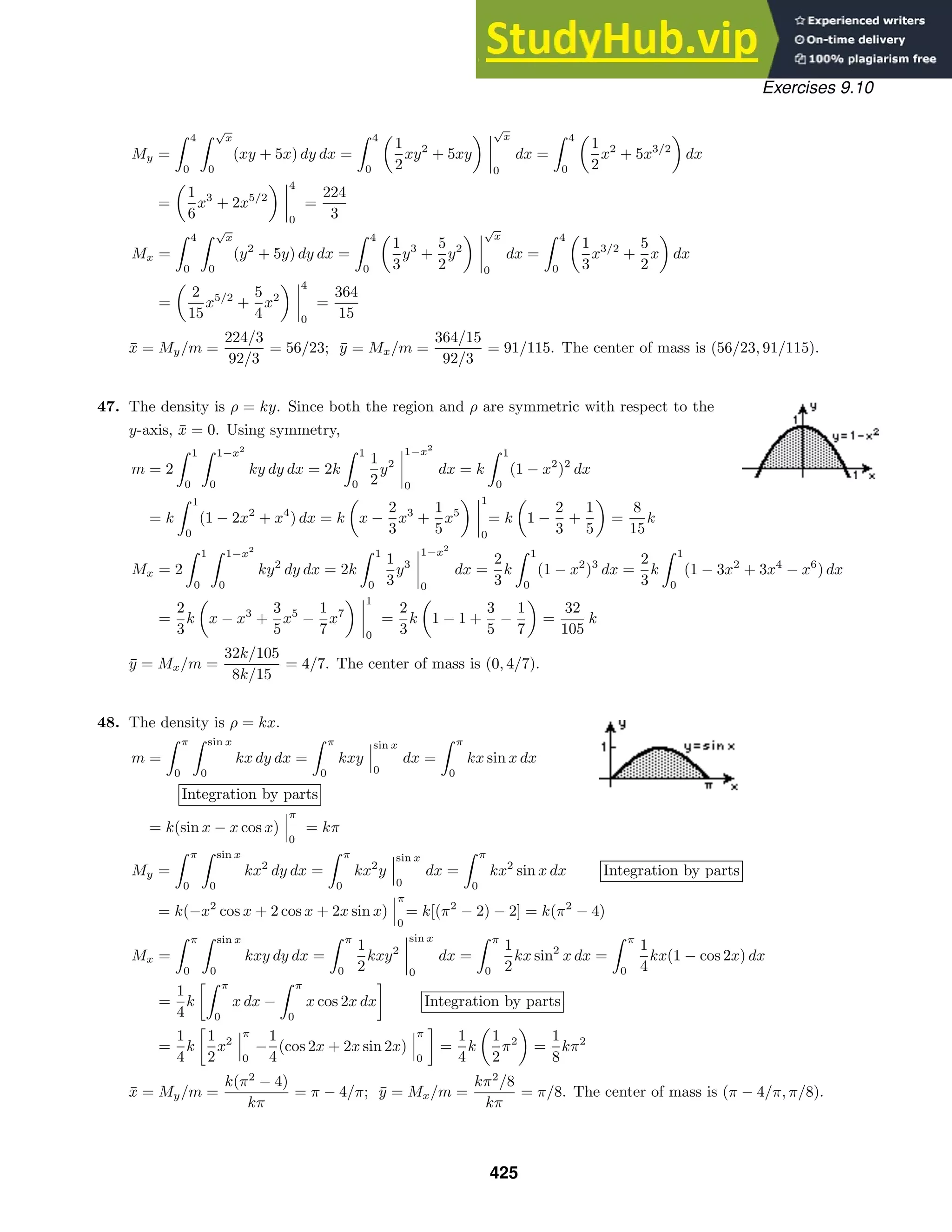 Exercises 9.10
My =
 4
0
 √
x
0
(xy + 5x) dy dx =
 4
0
1
2
xy2
+ 5xy
√
x
0
dx =
 4
0
1
2
x2
+ 5x3/2
dx
=
1
6
x3
+ 2x5/2
4
0
=
224
3
Mx =
 4
0
 √
x
0
(y2
+ 5y) dy dx =
 4
0
1
3
y3
+
5
2
y2
√
x
0
dx =
 4
0
1
3
x3/2
+
5
2
x dx
=
2
15
x5/2
+
5
4
x2
4
0
=
364
15
x̄ = My/m =
224/3
92/3
= 56/23; ȳ = Mx/m =
364/15
92/3
= 91/115. The center of mass is (56/23, 91/115).
47. The density is ρ = ky. Since both the region and ρ are symmetric with respect to the
y-axis, x̄ = 0. Using symmetry,
m = 2
 1
0
 1−x2
0
ky dy dx = 2k
 1
0
1
2
y2
1−x2
0
dx = k
 1
0
(1 − x2
)2
dx
= k
 1
0
(1 − 2x2
+ x4
) dx = k x −
2
3
x3
+
1
5
x5
1
0
= k 1 −
2
3
+
1
5
=
8
15
k
Mx = 2
 1
0
 1−x2
0
ky2
dy dx = 2k
 1
0
1
3
y3
1−x2
0
dx =
2
3
k
 1
0
(1 − x2
)3
dx =
2
3
k
 1
0
(1 − 3x2
+ 3x4
− x6
) dx
=
2
3
k x − x3
+
3
5
x5
−
1
7
x7
1
0
=
2
3
k 1 − 1 +
3
5
−
1
7
=
32
105
k
ȳ = Mx/m =
32k/105
8k/15
= 4/7. The center of mass is (0, 4/7).
48. The density is ρ = kx.
m =
 π
0
 sin x
0
kx dy dx =
 π
0
kxy
sin x
0
dx =
 π
0
kx sin x dx
Integration by parts
= k(sin x − x cos x)
π
0
= kπ
My =
 π
0
 sin x
0
kx2
dy dx =
 π
0
kx2
y
sin x
0
dx =
 π
0
kx2
sin x dx Integration by parts
= k(−x2
cos x + 2 cos x + 2x sin x)
π
0
= k[(π2
− 2) − 2] = k(π2
− 4)
Mx =
 π
0
 sin x
0
kxy dy dx =
 π
0
1
2
kxy2
sin x
0
dx =
 π
0
1
2
kx sin2
x dx =
 π
0
1
4
kx(1 − cos 2x) dx
=
1
4
k
 π
0
x dx −
 π
0
x cos 2x dx

Integration by parts
=
1
4
k

1
2
x2
π
0
−
1
4
(cos 2x + 2x sin 2x)
π
0

=
1
4
k
1
2
π2
=
1
8
kπ2
x̄ = My/m =
k(π2
− 4)
kπ
= π − 4/π; ȳ = Mx/m =
kπ2
/8
kπ
= π/8. The center of mass is (π − 4/π, π/8).
425
 