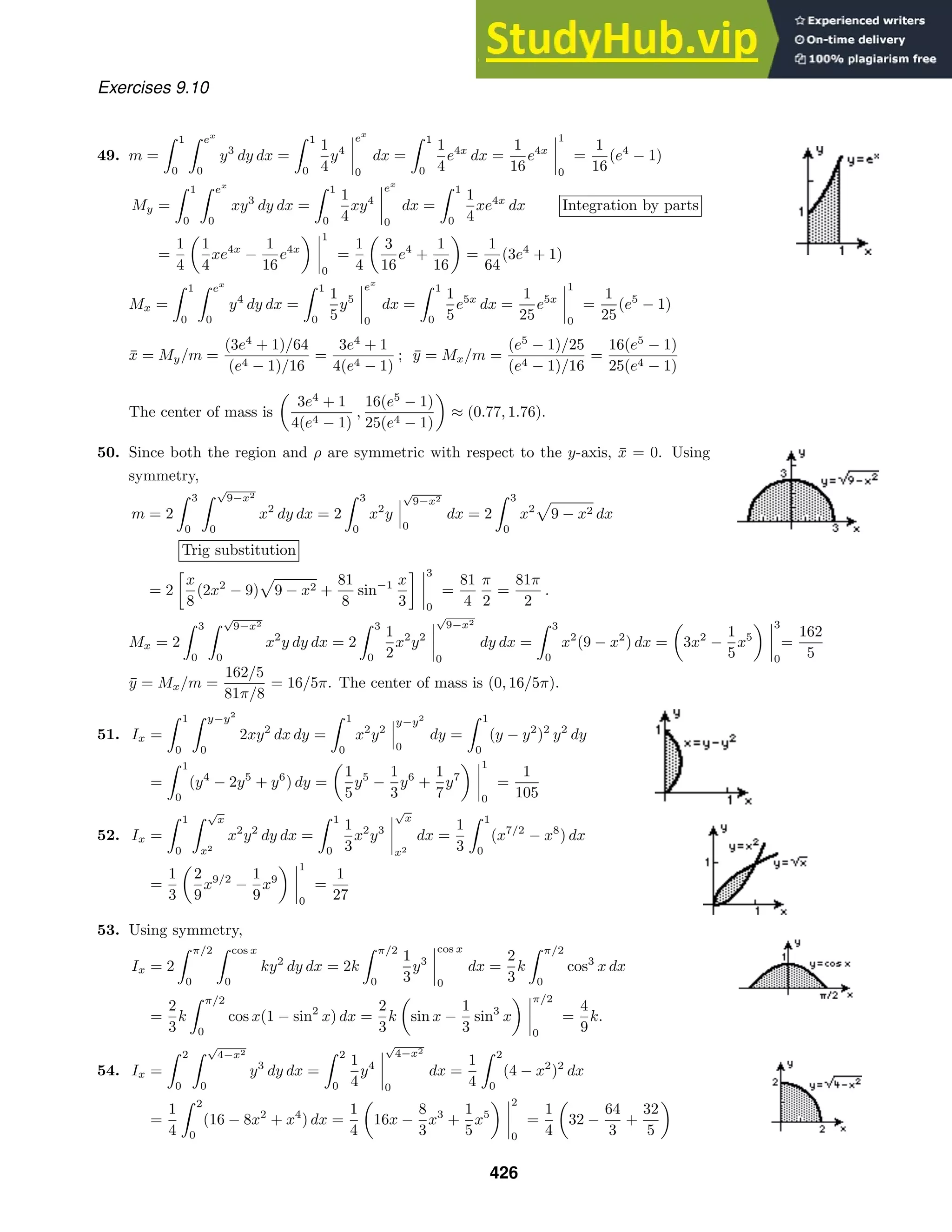 Exercises 9.10
49. m =
 1
0
 ex
0
y3
dy dx =
 1
0
1
4
y4
ex
0
dx =
 1
0
1
4
e4x
dx =
1
16
e4x
1
0
=
1
16
(e4
− 1)
My =
 1
0
 ex
0
xy3
dy dx =
 1
0
1
4
xy4
ex
0
dx =
 1
0
1
4
xe4x
dx Integration by parts
=
1
4
1
4
xe4x
−
1
16
e4x
1
0
=
1
4
3
16
e4
+
1
16
=
1
64
(3e4
+ 1)
Mx =
 1
0
 ex
0
y4
dy dx =
 1
0
1
5
y5
ex
0
dx =
 1
0
1
5
e5x
dx =
1
25
e5x
1
0
=
1
25
(e5
− 1)
x̄ = My/m =
(3e4
+ 1)/64
(e4 − 1)/16
=
3e4
+ 1
4(e4 − 1)
; ȳ = Mx/m =
(e5
− 1)/25
(e4 − 1)/16
=
16(e5
− 1)
25(e4 − 1)
The center of mass is
3e4
+ 1
4(e4 − 1)
,
16(e5
− 1)
25(e4 − 1)
≈ (0.77, 1.76).
50. Since both the region and ρ are symmetric with respect to the y-axis, x̄ = 0. Using
symmetry,
m = 2
 3
0
 √
9−x2
0
x2
dy dx = 2
 3
0
x2
y
√
9−x2
0
dx = 2
 3
0
x2
9 − x2 dx
Trig substitution
= 2

x
8
(2x2
− 9) 9 − x2 +
81
8
sin−1 x
3
 3
0
=
81
4
π
2
=
81π
2
.
Mx = 2
 3
0
 √
9−x2
0
x2
y dy dx = 2
 3
0
1
2
x2
y2
√
9−x2
0
dy dx =
 3
0
x2
(9 − x2
) dx = 3x2
−
1
5
x5
3
0
=
162
5
ȳ = Mx/m =
162/5
81π/8
= 16/5π. The center of mass is (0, 16/5π).
51. Ix =
 1
0
 y−y2
0
2xy2
dx dy =
 1
0
x2
y2
y−y2
0
dy =
 1
0
(y − y2
)2
y2
dy
=
 1
0
(y4
− 2y5
+ y6
) dy =
1
5
y5
−
1
3
y6
+
1
7
y7
1
0
=
1
105
52. Ix =
 1
0
 √
x
x2
x2
y2
dy dx =
 1
0
1
3
x2
y3
√
x
x2
dx =
1
3
 1
0
(x7/2
− x8
) dx
=
1
3
2
9
x9/2
−
1
9
x9
1
0
=
1
27
53. Using symmetry,
Ix = 2
 π/2
0
 cos x
0
ky2
dy dx = 2k
 π/2
0
1
3
y3
cos x
0
dx =
2
3
k
 π/2
0
cos3
x dx
=
2
3
k
 π/2
0
cos x(1 − sin2
x) dx =
2
3
k sin x −
1
3
sin3
x
π/2
0
=
4
9
k.
54. Ix =
 2
0
 √
4−x2
0
y3
dy dx =
 2
0
1
4
y4
√
4−x2
0
dx =
1
4
 2
0
(4 − x2
)2
dx
=
1
4
 2
0
(16 − 8x2
+ x4
) dx =
1
4
16x −
8
3
x3
+
1
5
x5
2
0
=
1
4
32 −
64
3
+
32
5
426
 
