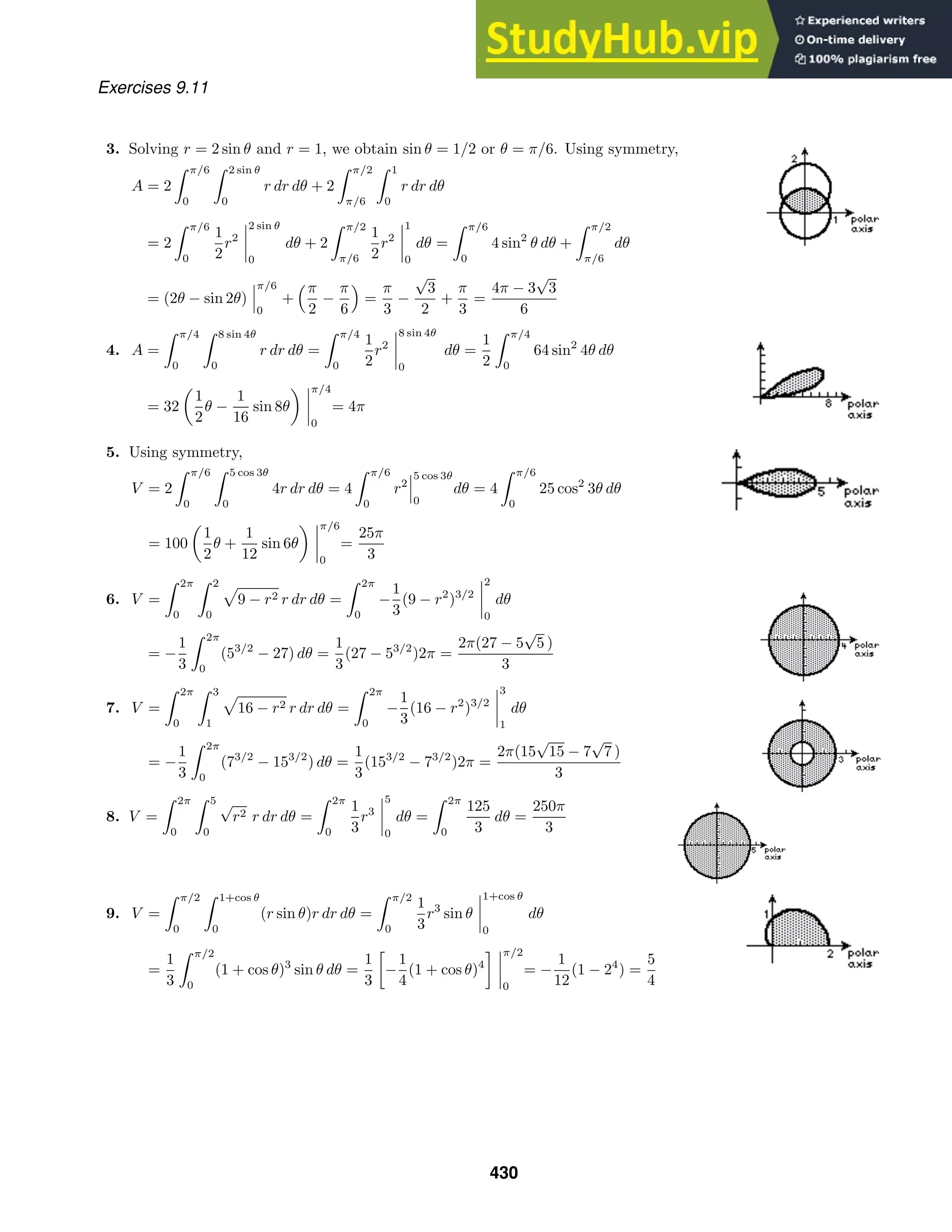Exercises 9.11
3. Solving r = 2 sin θ and r = 1, we obtain sin θ = 1/2 or θ = π/6. Using symmetry,
A = 2
 π/6
0
 2 sin θ
0
r dr dθ + 2
 π/2
π/6
 1
0
r dr dθ
= 2
 π/6
0
1
2
r2
2 sin θ
0
dθ + 2
 π/2
π/6
1
2
r2
1
0
dθ =
 π/6
0
4 sin2
θ dθ +
 π/2
π/6
dθ
= (2θ − sin 2θ)
π/6
0
+
π
2
−
π
6

=
π
3
−
√
3
2
+
π
3
=
4π − 3
√
3
6
4. A =
 π/4
0
 8 sin 4θ
0
r dr dθ =
 π/4
0
1
2
r2
8 sin 4θ
0
dθ =
1
2
 π/4
0
64 sin2
4θ dθ
= 32
1
2
θ −
1
16
sin 8θ
π/4
0
= 4π
5. Using symmetry,
V = 2
 π/6
0
 5 cos 3θ
0
4r dr dθ = 4
 π/6
0
r2
5 cos 3θ
0
dθ = 4
 π/6
0
25 cos2
3θ dθ
= 100
1
2
θ +
1
12
sin 6θ
π/6
0
=
25π
3
6. V =
 2π
0
 2
0
9 − r2 r dr dθ =
 2π
0
−
1
3
(9 − r2
)3/2
2
0
dθ
= −
1
3
 2π
0
(53/2
− 27) dθ =
1
3
(27 − 53/2
)2π =
2π(27 − 5
√
5 )
3
7. V =
 2π
0
 3
1
16 − r2 r dr dθ =
 2π
0
−
1
3
(16 − r2
)3/2
3
1
dθ
= −
1
3
 2π
0
(73/2
− 153/2
) dθ =
1
3
(153/2
− 73/2
)2π =
2π(15
√
15 − 7
√
7 )
3
8. V =
 2π
0
 5
0
√
r2 r dr dθ =
 2π
0
1
3
r3
5
0
dθ =
 2π
0
125
3
dθ =
250π
3
9. V =
 π/2
0
 1+cos θ
0
(r sin θ)r dr dθ =
 π/2
0
1
3
r3
sin θ
1+cos θ
0
dθ
=
1
3
 π/2
0
(1 + cos θ)3
sin θ dθ =
1
3

−
1
4
(1 + cos θ)4
 π/2
0
= −
1
12
(1 − 24
) =
5
4
430
 