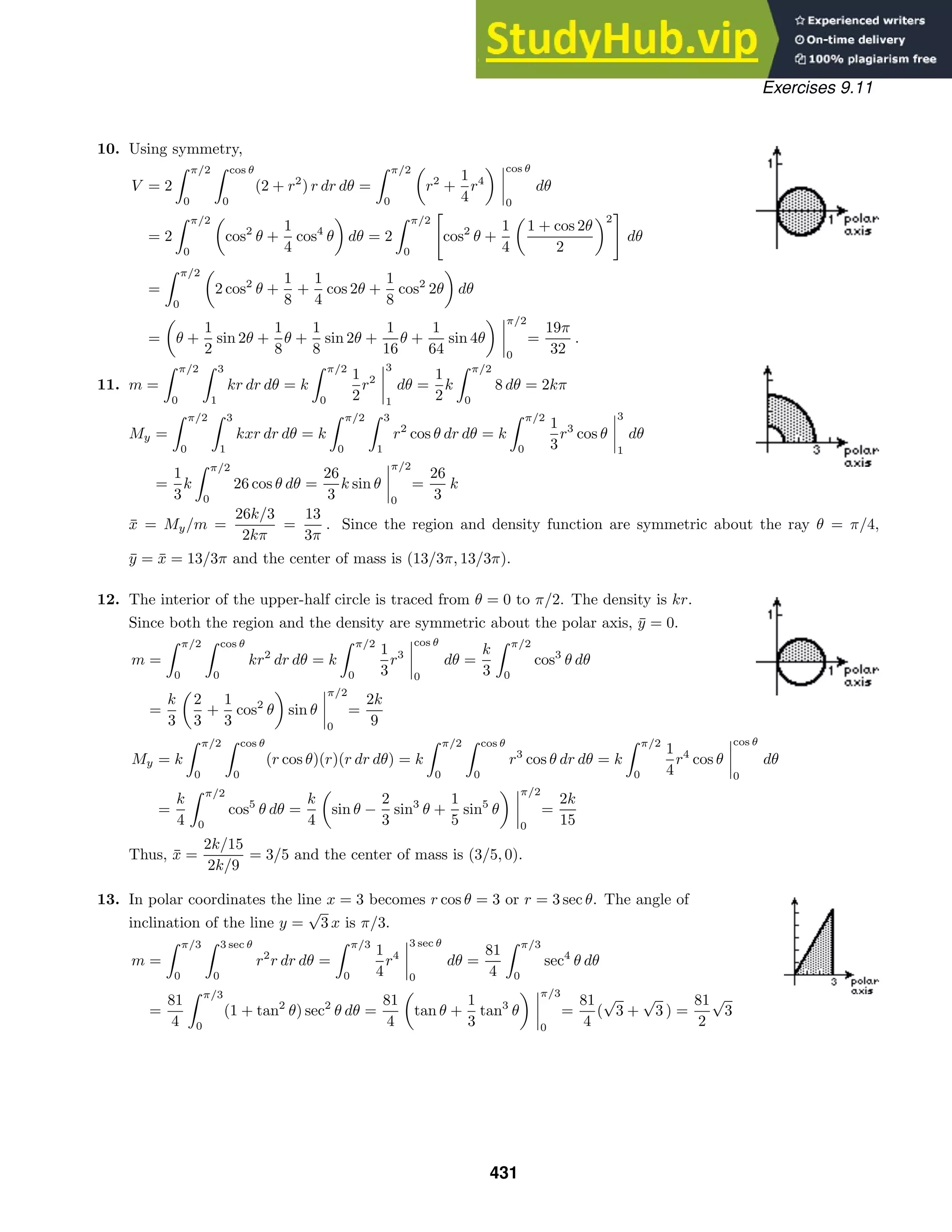 Exercises 9.11
10. Using symmetry,
V = 2
 π/2
0
 cos θ
0
(2 + r2
) r dr dθ =
 π/2
0
r2
+
1
4
r4
cos θ
0
dθ
= 2
 π/2
0
cos2
θ +
1
4
cos4
θ dθ = 2
 π/2
0

cos2
θ +
1
4
1 + cos 2θ
2
2

dθ
=
 π/2
0
2 cos2
θ +
1
8
+
1
4
cos 2θ +
1
8
cos2
2θ dθ
= θ +
1
2
sin 2θ +
1
8
θ +
1
8
sin 2θ +
1
16
θ +
1
64
sin 4θ
π/2
0
=
19π
32
.
11. m =
 π/2
0
 3
1
kr dr dθ = k
 π/2
0
1
2
r2
3
1
dθ =
1
2
k
 π/2
0
8 dθ = 2kπ
My =
 π/2
0
 3
1
kxr dr dθ = k
 π/2
0
 3
1
r2
cos θ dr dθ = k
 π/2
0
1
3
r3
cos θ
3
1
dθ
=
1
3
k
 π/2
0
26 cos θ dθ =
26
3
k sin θ
π/2
0
=
26
3
k
x̄ = My/m =
26k/3
2kπ
=
13
3π
. Since the region and density function are symmetric about the ray θ = π/4,
ȳ = x̄ = 13/3π and the center of mass is (13/3π, 13/3π).
12. The interior of the upper-half circle is traced from θ = 0 to π/2. The density is kr.
Since both the region and the density are symmetric about the polar axis, ȳ = 0.
m =
 π/2
0
 cos θ
0
kr2
dr dθ = k
 π/2
0
1
3
r3
cos θ
0
dθ =
k
3
 π/2
0
cos3
θ dθ
=
k
3
2
3
+
1
3
cos2
θ sin θ
π/2
0
=
2k
9
My = k
 π/2
0
 cos θ
0
(r cos θ)(r)(r dr dθ) = k
 π/2
0
 cos θ
0
r3
cos θ dr dθ = k
 π/2
0
1
4
r4
cos θ
cos θ
0
dθ
=
k
4
 π/2
0
cos5
θ dθ =
k
4
sin θ −
2
3
sin3
θ +
1
5
sin5
θ
π/2
0
=
2k
15
Thus, x̄ =
2k/15
2k/9
= 3/5 and the center of mass is (3/5, 0).
13. In polar coordinates the line x = 3 becomes r cos θ = 3 or r = 3 sec θ. The angle of
inclination of the line y =
√
3 x is π/3.
m =
 π/3
0
 3 sec θ
0
r2
r dr dθ =
 π/3
0
1
4
r4
3 sec θ
0
dθ =
81
4
 π/3
0
sec4
θ dθ
=
81
4
 π/3
0
(1 + tan2
θ) sec2
θ dθ =
81
4
tan θ +
1
3
tan3
θ
π/3
0
=
81
4
(
√
3 +
√
3 ) =
81
2
√
3
431
 